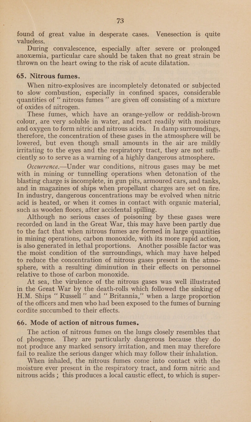 found of great value in desperate cases. Venesection is quite valueless. During convalescence, especially after severe or prolonged anoxemia, particular care should be taken that no great strain be thrown on the heart owing to the risk of acute dilatation. 65. Nitrous fumes. When nitro-explosives are incompletely detonated or subjected to slow combustion, especially in confined spaces, considerable quantities of “‘ nitrous fumes ”’ are given off consisting of a mixture of oxides of nitrogen. These fumes, which have an orange-yellow or reddish-brown colour, are very soluble in water, and react readily with moisture and oxygen to form nitric and nitrous acids. In damp surroundings, therefore, the concentration of these gases in the atmosphere will be lowered, but even though small amounts in the air are mildly irritating to the eyes and the respiratory tract, they are not suff- ciently so to serve as a warning of a highly dangerous atmosphere. Occurrence.—Under war conditions, nitrous gases may be met with in mining or tunnelling operations when detonation of the blasting charge is incomplete, in gun pits, armoured cars, and tanks, and in magazines of ships when propellant charges are set on fire. In industry, dangerous concentrations may be evolved when nitric acid is heated, or when it comes in contact with organic material, such as wooden floors, after accidental spilling. Although no serious cases of poisoning by these gases were recorded on land in the Great War, this may have been partly due to the fact that when nitrous fumes are formed in large quantities in mining operations, carbon monoxide, with its more rapid action, is also generated in lethal proportions. Another possible factor was the moist condition of the surroundings, which may have helped to reduce the concentration of nitrous gases present in the atmo- sphere, with a resulting diminution in their effects on personnel relative to those of carbon monoxide. At sea, the virulence of the nitrous gases was well illustrated in the Great War by the death-rolls which followed the sinking of H.M. Ships “ Russell ’’ and “ Britannia,’’ when a large proportion of the officers and men who had been exposed to the fumes of burning cordite succumbed to their effects. 66. Mode of action of nitrous fumes. The action of nitrous fumes on the lungs closely resembles that of phosgene. They are particularly dangerous because they do not produce any marked sensory irritation, and men may therefore fail to realize the serious danger which may follow their inhalation. When inhaled, the nitrous fumes come into contact with the moisture ever present in the respiratory tract, and form nitric and nitrous acids ; this produces a local caustic effect, to which is super-