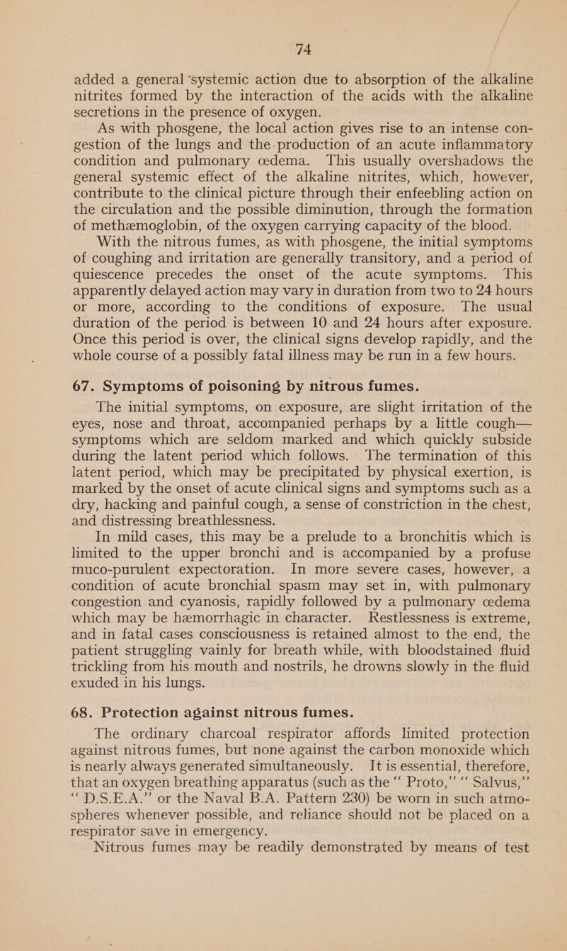 added a general ‘systemic action due to absorption of the alkaline nitrites formed by the interaction of the acids with the alkaline secretions in the presence of oxygen. As with phosgene, the local action gives rise to an intense con- gestion of the lungs and the. production of an acute inflammatory condition and pulmonary cedema. This usually overshadows the general systemic effect of the alkaline nitrites, which, however, contribute to the clinical picture through their enfeebling action on the circulation and the possible diminution, through the formation of methemoglobin, of the oxygen carrying capacity of the blood. With the nitrous fumes, as with phosgene, the initial symptoms of coughing and irritation are generally transitory, and a period of quiescence precedes the onset of the acute symptoms. This apparently delayed action may vary in duration from two to 24 hours or more, according to the conditions of exposure. The usual duration of the period is between 10 and 24 hours after exposure. Once this period is over, the clinical signs develop rapidly, and the whole course of a possibly fatal illness may be run in a few hours. 67. Symptoms of poisoning by nitrous fumes. The initial symptoms, on exposure, are slight irritation of the eyes, nose and throat, accompanied perhaps by a little cough— symptoms which are seldom marked and which quickly subside during the latent period which follows. The termination of this latent period, which may be precipitated by physical exertion, is marked by the onset of acute clinical signs and symptoms such as a dry, hacking and painful cough, a sense of constriction in the chest, and distressing breathlessness. In mild cases, this may be a prelude to a bronchitis which is limited to the upper bronchi and is accompanied by a profuse muco-purulent expectoration. In more severe cases, however, a condition of acute bronchial spasm may set in, with pulmonary congestion and cyanosis, rapidly followed by a pulmonary cedema which may be hemorrhagic in character. Restlessness is extreme, and in fatal cases consciousness is retained almost to the end, the patient struggling vainly for breath while, with bloodstained fluid trickling from his mouth and nostrils, he drowns slowly in the fluid exuded in his lungs. 68. Protection against nitrous fumes. The ordinary charcoal respirator affords limited protection against nitrous fumes, but none against the carbon monoxide which is nearly always generated simultaneously. It is essential, therefore, that an oxygen breathing apparatus (such as the “ Proto,” “ Salvus,”’ “D—D.S.E.A.” or the Naval B.A. Pattern 230) be worn in such atmo- spheres whenever possible, and reliance should not be placed on a respirator save in emergency. Nitrous fumes may be readily demonstrated by means of test