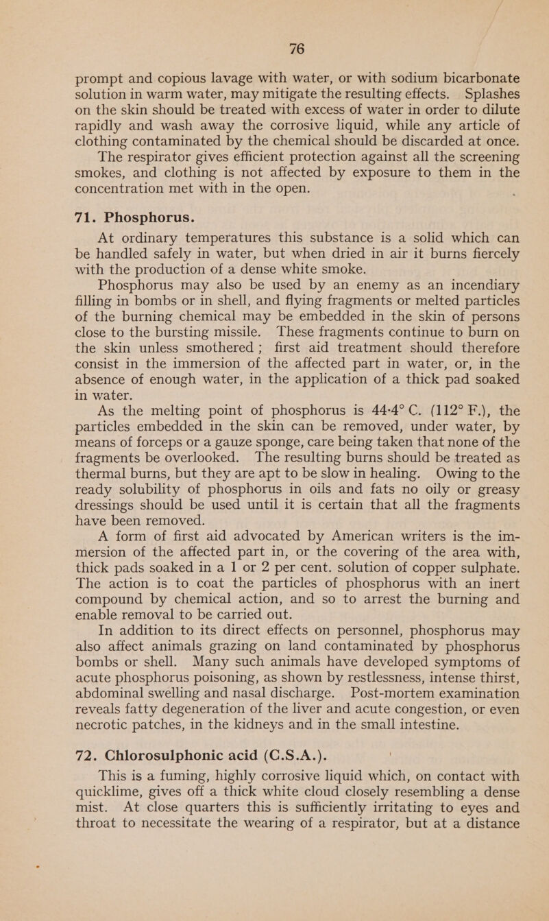 prompt and copious lavage with water, or with sodium bicarbonate solution in warm water, may mitigate the resulting effects. Splashes on the skin should be treated with excess of water in order to dilute rapidly and wash away the corrosive liquid, while any article of clothing contaminated by the chemical should be discarded at once. The respirator gives efficient protection against all the screening smokes, and clothing is not affected by exposure to them in the concentration met with in the open. 71. Phosphorus. At ordinary temperatures this substance is a solid which can be handled safely in water, but when dried in air it burns fiercely with the production of a dense white smoke. Phosphorus may also be used by an enemy as an incendiary filling in bombs or in shell, and flying fragments or melted particles of the burning chemical may be embedded in the skin of persons close to the bursting missile. These fragments continue to burn on the skin unless smothered; first aid treatment should therefore consist in the immersion of the affected part in water, or, in the absence of enough water, in the application of a thick pad soaked in water. As the melting point of phosphorus is 44-4°C. (112° F.), the particles embedded in the skin can be removed, under water, by means of forceps or a gauze sponge, care being taken that none of the fragments be overlooked. The resulting burns should be treated as thermal burns, but they are apt to be slow in healing. Owing to the ready solubility of phosphorus in oils and fats no oily or greasy dressings should be used until it is certain that all the fragments have been removed. A form of first aid advocated by American writers is the im- mersion of the affected part in, or the covering of the area with, thick pads soaked in a 1 or 2 per cent. solution of copper sulphate. The action is to coat the particles of phosphorus with an inert compound by chemical action, and so to arrest the burning and enable removal to be carried out. In addition to its direct effects on personnel, phosphorus may also affect animals grazing on land contaminated by phosphorus bombs or shell. Many such animals have developed symptoms of acute phosphorus poisoning, as shown by restlessness, intense thirst, abdominal swelling and nasal discharge. Post-mortem examination reveals fatty degeneration of the liver and acute congestion, or even necrotic patches, in the kidneys and in the small intestine. 72. Chlorosulphonic acid (C.S.A.). This is a fuming, highly corrosive liquid which, on contact with quicklime, gives off a thick white cloud closely resembling a dense mist. At close quarters this is sufficiently irritating to eyes and throat to necessitate the wearing of a respirator, but at a distance