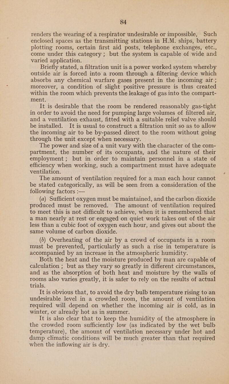 renders the wearing of a respirator undesirable or impossible, Such enclosed spaces as the transmitting stations in H.M. ships, battery plotting rooms, certain first aid posts, telephone exchanges, etc., come under this category ; but the system is capable of wide and varied application. Briefly stated, a filtration unit is a power worked system whereby outside air is forced into a room through a filtering device which absorbs any chemical warfare gases present in the incoming air ; moreover, a condition of slight positive pressure is thus created within the room which prevents the leakage of gas into the compart- ment. It is desirable that the room be rendered reasonably gas-tight in order to avoid the need for pumping large volumes of filtered air, and a ventilation exhaust, fitted with a suitable relief valve should be installed. It is usual to construct a filtration unit so as to allow the incoming air to be by-passed direct to the room without going through the unit except when necessary. The power and size of a unit vary with the character of the com- partment, the number of its occupants, and the nature of their employment; but in order to maintain personnel in a state of efficiency when working, such a compartment must have adequate ventilation. The amount of ventilation required for a man each hour cannot be stated categorically, as will be seen from a consideration of the following factors :— (a) Sufficient oxygen must be maintained, and the carbon dioxide produced must be removed. The amount of ventilation required to meet this is not difficult to achieve, when it is remembered that a man nearly at rest or engaged on quiet work takes out of the air less than a cubic foot of oxygen each hour, and gives out about ts same volume of carbon dioxide. (0) Overheating of the air by a crowd of occupants in a room must be prevented, particularly as such a rise in temperature is accompanied by an increase in the atmospheric humidity. Both the heat and the moisture produced by man are capable of calculation ; but as they vary so greatly in different circumstances, and as the absorption of both heat and moisture by the walls of rooms also varies greatly, it is safer to rely on the results of actual trials. It is obvious that, to avoid the dry bulb temperature rising to an undesirable level in a crowded room, the amount of ventilation required will depend on whether the incoming air is cold, as in winter, or already hot as in summer. It is also clear that to keep the humidity of the atmosphere in the crowded room sufficiently low (as indicated by the wet bulb temperature), the amount of ventilation necessary under hot and damp climatic conditions will be much greater than that required when the inflowing air is dry.