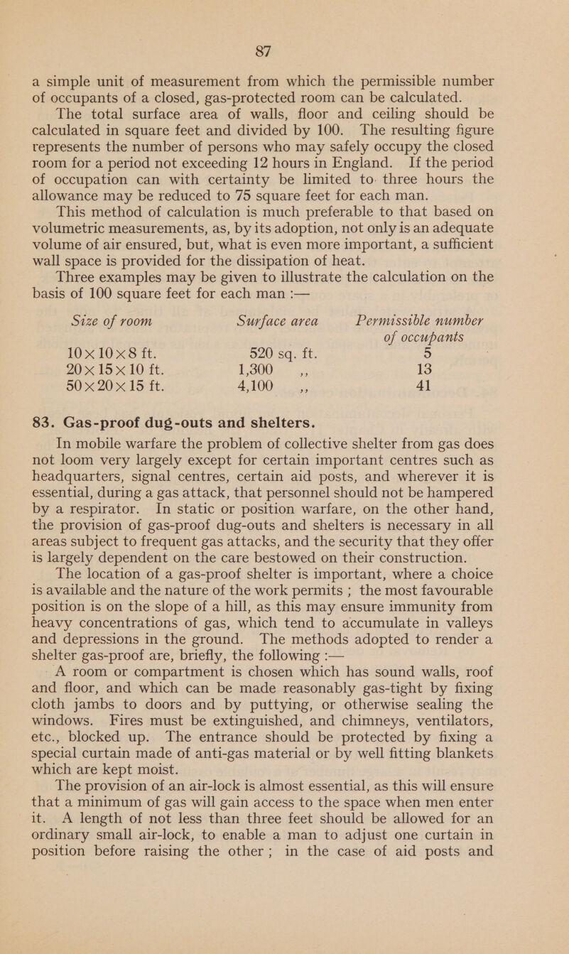 a simple unit of measurement from which the permissible number of occupants of a closed, gas-protected room can be calculated. The total surface area of walls, floor and ceiling should be calculated in square feet and divided by 100. The resulting figure represents the number of persons who may safely occupy the closed room for a period not exceeding 12 hours in England. If the period of occupation can with certainty be limited to. three hours the allowance may be reduced to 75 square feet for each man. This method of calculation is much preferable to that based on volumetric measurements, as, by its adoption, not only is an adequate volume of air ensured, but, what is even more important, a sufficient wall space is provided for the dissipation of heat. Three examples may be given to illustrate the calculation on the basis of 100 square feet for each man :— Size of room Surface area Permussible number of occupants 10x 10 x8 ft. 520 sq. ft. 5 20x 15 x 10 ft. £0002 = 5) 13 50 x 20 x 15 ft. AAO. ss 4] 83. Gas-proof dug-outs and shelters. In mobile warfare the problem of collective shelter from gas does not loom very largely except for certain important centres such as headquarters, signal centres, certain aid posts, and wherever it is essential, during a gas attack, that personnel should not be hampered by a respirator. In static or position warfare, on the other hand, the provision of gas-proof dug-outs and shelters is necessary in all areas subject to frequent gas attacks, and the security that they offer is largely dependent on the care bestowed on their construction. The location of a gas-proof shelter is important, where a choice is available and the nature of the work permits ; the most favourable position is on the slope of a hill, as this may ensure immunity from heavy concentrations of gas, which tend to accumulate in valleys and depressions in the ground. The methods adopted to render a shelter gas-proof are, briefly, the following :— - A room or compartment is chosen which has sound walls, roof and floor, and which can be made reasonably gas-tight by fixing cloth jambs to doors and by puttying, or otherwise sealing the windows. Fires must be extinguished, and chimneys, ventilators, etc., blocked up. The entrance should be protected by fixing a special curtain made of anti-gas material or by well fitting blankets which are kept moist. The provision of an air-lock is almost essential, as this will ensure that a minimum of gas will gain access to the space when men enter it. A length of not less than three feet should be allowed for an ordinary small air-lock, to enable a man to adjust one curtain in position before raising the other; in the case of aid posts and