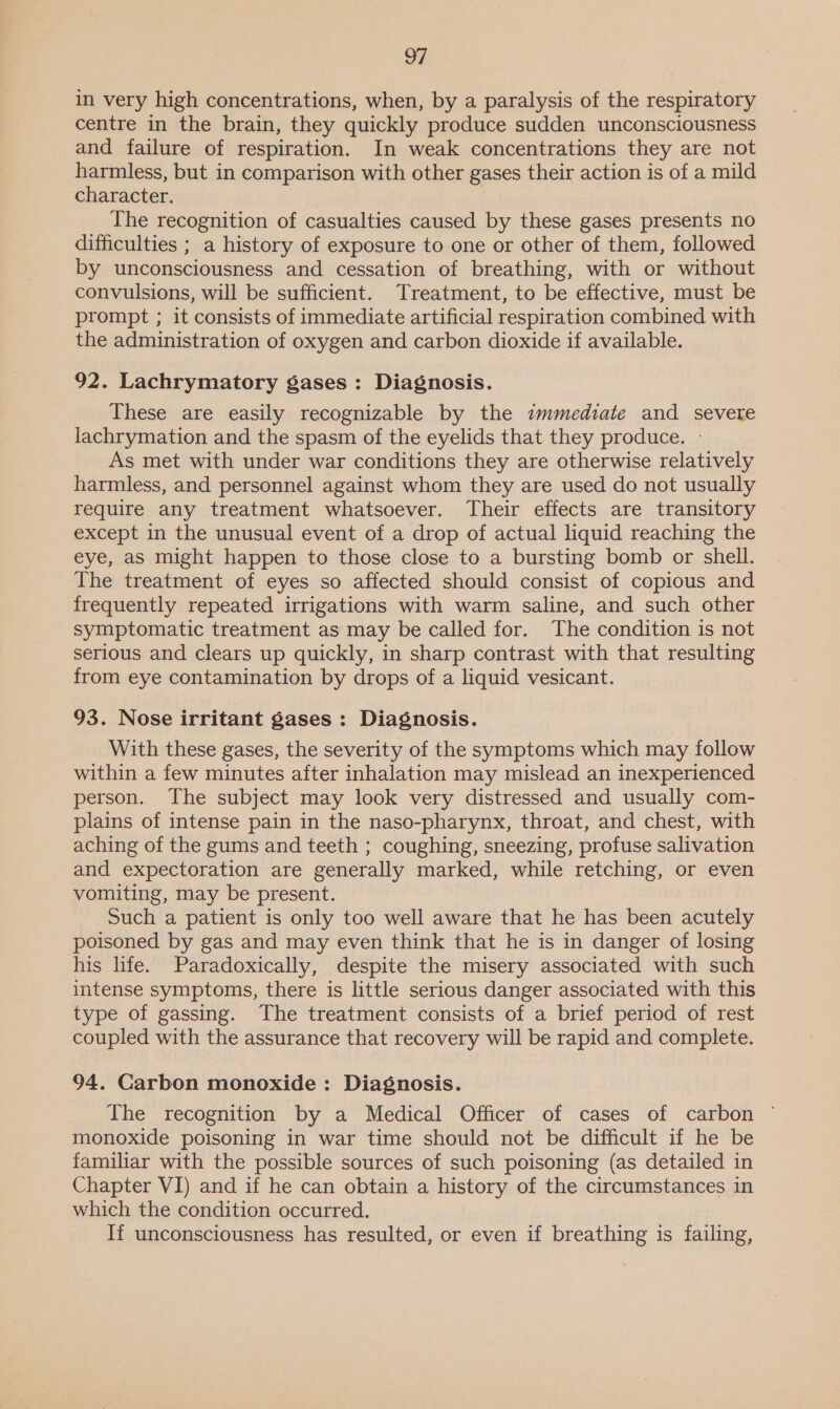 in very high concentrations, when, by a paralysis of the respiratory centre in the brain, they quickly produce sudden unconsciousness and failure of respiration. In weak concentrations they are not harmless, but in comparison with other gases their action is of a mild character. The recognition of casualties caused by these gases presents no difficulties ; a history of exposure to one or other of them, followed by unconsciousness and cessation of breathing, with or without convulsions, will be sufficient. Treatment, to be effective, must be prompt ; it consists of immediate artificial respiration combined with the administration of oxygen and carbon dioxide if available. 92. Lachrymatory gases: Diagnosis. These are easily recognizable by the immediate and severe lachrymation and the spasm of the eyelids that they produce. - As met with under war conditions they are otherwise relatively harmless, and personnel against whom they are used do not usually require any treatment whatsoever. Their effects are transitory except in the unusual event of a drop of actual liquid reaching the eye, as might happen to those close to a bursting bomb or shell. The treatment of eyes so affected should consist of copious and frequently repeated irrigations with warm saline, and such other symptomatic treatment as may be called for. The condition is not serious and clears up quickly, in sharp contrast with that resulting from eye contamination by drops of a liquid vesicant. 93. Nose irritant Sases : Diagnosis. With these gases, the severity of the symptoms which may follow within a few minutes after inhalation may mislead an inexperienced person. The subject may look very distressed and usually com- plains of intense pain in the naso-pharynx, throat, and chest, with aching of the gums and teeth ; coughing, sneezing, profuse salivation and expectoration are generally marked, while retching, or even vomiting, may be present. Such a patient is only too well aware that he has been acutely poisoned by gas and may even think that he is in danger of losing his life. Paradoxically, despite the misery associated with such intense symptoms, there is little serious danger associated with this type of gassing. The treatment consists of a brief period of rest coupled with the assurance that recovery will be rapid and complete. 94. Carbon monoxide : Diagnosis. The recognition by a Medical Officer of cases of carbon © monoxide poisoning in war time should not be difficult if he be familiar with the possible sources of such poisoning (as detailed in Chapter VI) and if he can obtain a history of the circumstances in which the condition occurred. If unconsciousness has resulted, or even if breathing is failing,