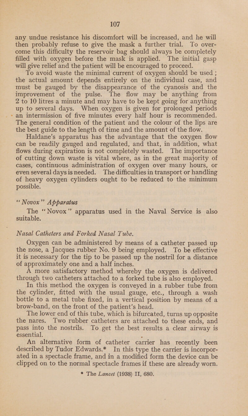 any undue resistance his discomfort will be increased, and he will then probably refuse to give the mask a further trial. To over- come this difficulty the reservoir bag should always be completely filled with oxygen before the mask is applied. The initial gasp will give relief and the patient will be encouraged to proceed. To avoid waste the minimal current of oxygen should be used ; the actual amount depends entirely on the individual case, and must be gauged by the disappearance of the cyanosis and the improvement of the pulse. The flow may be anything from 2 to 10 litres a minute and may have to be kept going for anything up to several days. When oxygen is given for prolonged periods » an intermission of five minutes every half hour is recommended. The general condition of the patient and the colour of the lips are the best guide to the length of time and the amount of the flow. Haldane’s apparatus has the advantage that the oxygen flow can be readily gauged and regulated, and that, in addition, what flows during expiration is not completely wasted. The importance of cutting down waste is vital where, as in the great majority of cases, continuous administration of oxygen over many hours, or even several daysisneeded. The difficulties in transport or handling of heavy oxygen cylinders ought to be reduced to the minimum possible. ‘* Novox’’ Apparatus The ‘‘Novox” apparatus used in the Naval Service is also suitable. Nasal Catheters and Forked Nasal Tube. Oxygen can be administered by means of a catheter passed up the nose, a Jacques rubber No. 9 being employed. To be effective it is necessary for the tip to be passed up the nostril for a distance of approximately one and a half inches. A more satisfactory method whereby the oxygen is delivered through two catheters attached to a forked tube is also employed. In this method the oxygen is conveyed in a rubber tube from the cylinder, fitted with the usual gauge, etc., through a wash bottle to a metal tube fixed, in a vertical position by means of a brow-band, on the front of the patient’s head. The lower end of this tube, which is bifurcated, turns up opposite the nares. Two rubber catheters are attached to these ends, and pass into the nostrils. To get the best results a clear airway is essential. . An alternative form of catheter carrier has recently been described by Tudor Edwards.* In this type the carrier is incorpor- ated in a spectacle frame, and in a modified form the device can be clipped on to the normal spectacle frames if these are already worn. * The Lancet (1938) II, 680.