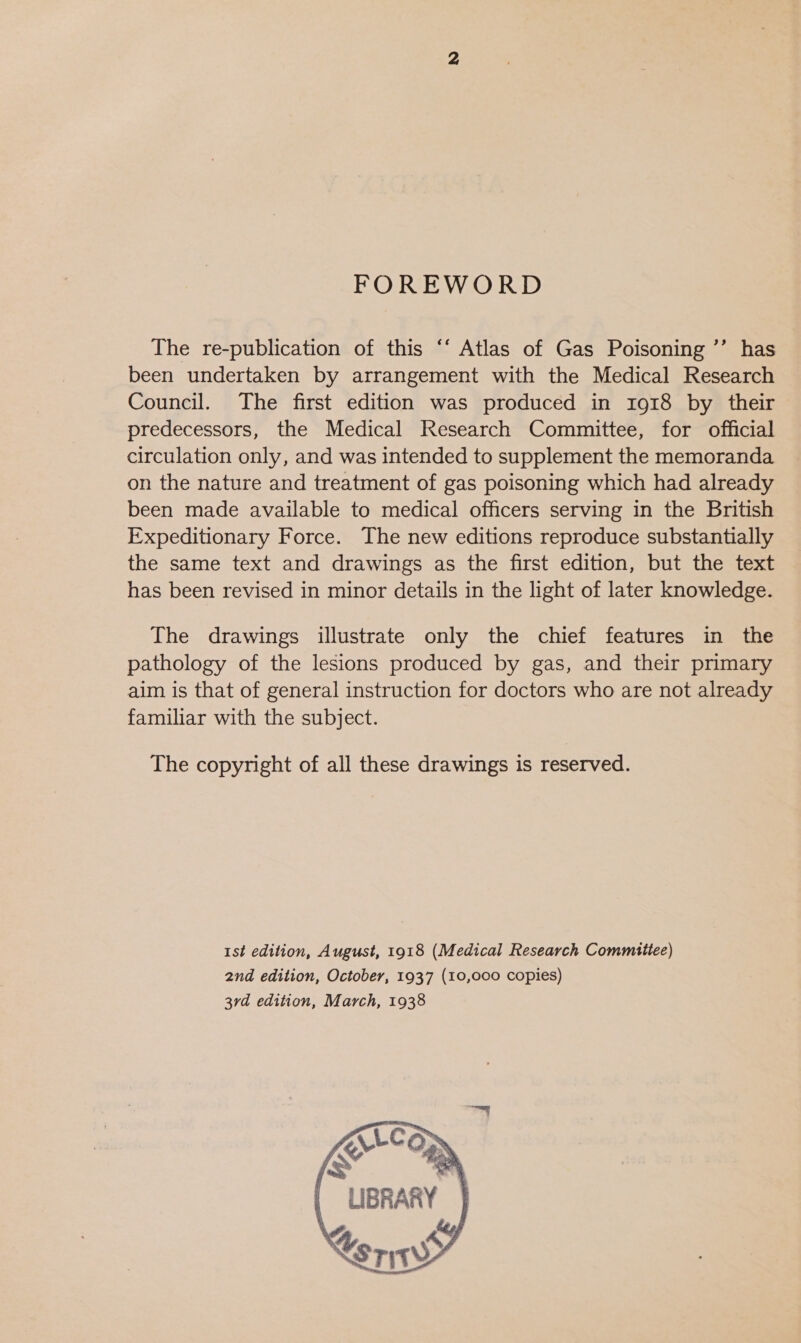 FOREWORD The re-publication of this “‘ Atlas of Gas Poisoning ’’ has been undertaken by arrangement with the Medical Research Council. The first edition was produced in 1918 by their predecessors, the Medical Research Committee, for official circulation only, and was intended to supplement the memoranda on the nature and treatment of gas poisoning which had already been made available to medical officers serving in the British Expeditionary Force. The new editions reproduce substantially the same text and drawings as the first edition, but the text has been revised in minor details in the light of later knowledge. The drawings illustrate only the chief features in the pathology of the lesions produced by gas, and their primary aim is that of general instruction for doctors who are not already familiar with the subject. The copyright of all these drawings is reserved. 1st edition, August, 1918 (Medical Research Commitee) 2nd edition, October, 1937 (10,000 copies) 3rd edition, March, 1938 