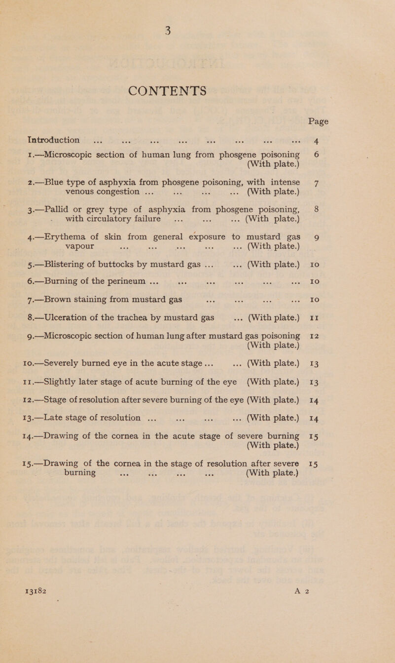 CONTENTS Introduction 1.—Microscopic section of human lung from phosgene poisoning (With plate.) 2.—Blue type of asphyxia from phosgene oe with intense venous congestion ... ‘35 : ... (With plate.) 3.—Pallid or grey type of asphyxia from a erate poisoning, with circulatory failure... ... (With plate.) 4.—Erythema of skin from general exposure to mustard gas vapour - — as ie ... (With plate.) 5.—Blistering of buttocks by mustard gas ... ... (With plate.) 6.—Burning of the perineum ... 7.—Brown staining from mustard gas 8.—Ulceration of the trachea by mustard gas ... (With plate.) 9.—Microscopic section of human lung after mustard gas poisoning (With plate.) 10.—Severely burned eye in the acute stage... ... (With plate.) 11.—Slightly later stage of acute burning of the eye (With plate.) 12.—Stage of resolution after severe burning of the eye (With plate.) 13.—Late stage of resolution ... ra ate ... (With plate.) 14.—Drawing of the cornea in the acute stage of severe burning (With plate.) 15.—Drawing of the cornea in the stage of resolution after severe burning 49 ee Si. ue (With plate.) Page Io IO Io II 12 13 13 14 14 15 15 iS)