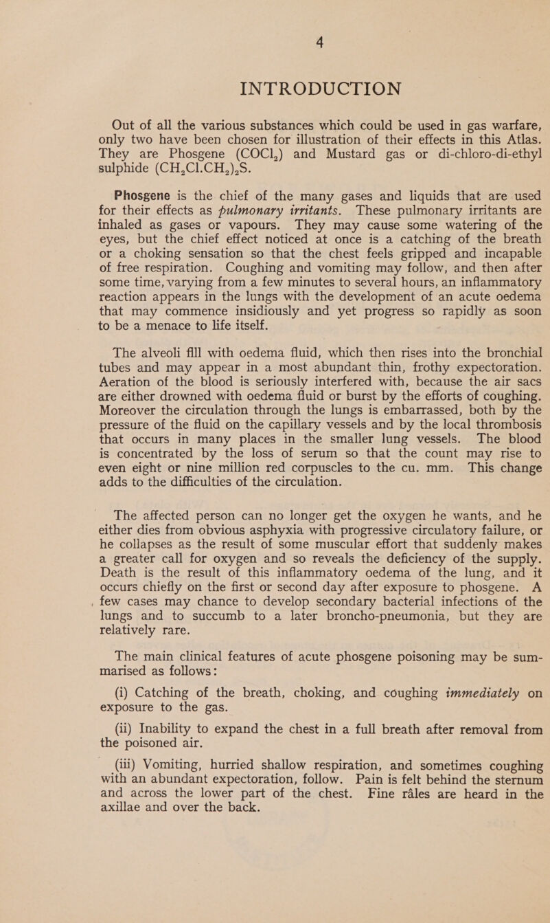 INTRODUCTION Out of all the various substances which could be used in gas warfare, only two have been chosen for illustration of their effects in this Atlas. They are Phosgene (COCI,) and Mustard gas or di-chloro-di-ethyl sulphide (CH,C1.CH,),S. Phosgene is the chief of the many gases and liquids that are used for their effects as pulmonary irritants. These pulmonary irritants are inhaled as gases or vapours. They may cause some watering of the eyes, but the chief effect noticed at once is a catching of the breath or a choking sensation so that the chest feels gripped and incapable of free respiration. Coughing and vomiting may follow, and then after some time, varying from a few minutes to several hours, an inflammatory reaction appears in the lungs with the development of an acute oedema that may commence insidiously and yet progress so ee as soon to be a menace to life itself. The alveoli fill with oedema fluid, which then rises into the bronchial tubes and may appear in a most abundant thin, frothy expectoration. Aeration of the blood is seriously interfered with, because the air sacs are either drowned with oedema fluid or burst by the efforts of coughing. Moreover the circulation through the lungs is embarrassed, both by the pressure of the fluid on the capillary vessels and by the local thrombosis that occurs in many places in the smaller lung vessels. The blood is concentrated by the loss of serum so that the count may rise to even eight or nine million red corpuscles to the cu. mm. This change adds to the difficulties of the circulation. The affected person can no longer get the oxygen he wants, and he either dies from obvious asphyxia with progressive circulatory failure, or he collapses as the result of some muscular effort that suddenly makes a greater call for oxygen and so reveals the deficiency of the supply. Death is the result of this inflammatory oedema of the lung, and it occurs chiefly on the first or second day after exposure to phosgene. A . few cases may chance to develop secondary bacterial infections of the lungs and to succumb to a later broncho-pneumonia, but they are relatively rare. The main clinical features of acute phosgene poisoning may be sum- marised as follows: (i) Catching of the breath, choking, and coughing immediately on exposure to the gas. (ii) Inability to expand the chest in a full breath after removal from the poisoned air. (iii) Vomiting, hurried shallow respiration, and sometimes coughing with an abundant expectoration, follow. Pain is felt behind the sternum and across the lower part of the chest. Fine rales are heard in the axillae and over the back.