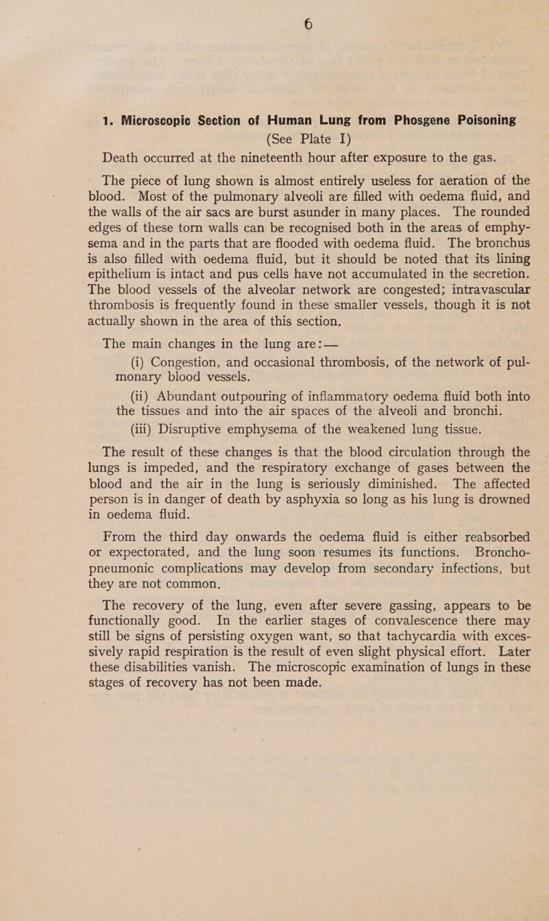 1. Microscopic Section of Human Lung from Phosgene Poisoning (See Plate I) Death occurred at the nineteenth hour after exposure to the gas. The piece of lung shown is almost entirely useless for aeration of the blood. Most of the pulmonary alveoli are filled with oedema fluid, and the walls of the air sacs are burst asunder in many places. The rounded edges of these torn walls can be recognised both in the areas of emphy- sema and in the parts that are flooded with oedema fluid. The bronchus is also filled with oedema fluid, but it should be noted that its lining epithelium is intact and pus cells have not accumulated in the secretion. The blood vessels of the alveolar network are congested; intravascular thrombosis is frequently found in these smaller vessels, though it is not actually shown in the area of this section. The main changes in the lung are:— (i) Congestion, and occasional thrombosis, of the network of pul- monary blood vessels. (ii) Abundant outpouring of inflammatory oedema fluid both into the tissues and into the air spaces of the alveoli and bronchi. (iii) Disruptive emphysema of the weakened lung tissue. The result of these changes is that the blood circulation through the lungs is impeded, and the respiratory exchange of gases between the blood and the air in the lung is seriously diminished. The affected person is in danger of death by asphyxia so long as his lung is drowned in oedema fluid. From the third day onwards the oedema fluid is either reabsorbed or expectorated, and the lung soon resumes its functions. Broncho- pneumonic complications may develop from secondary infections, but they are not common. The recovery of the lung, even after severe gassing, appears to be functionally good. In the earlier stages of convalescence there may still be signs of persisting oxygen want, so that tachycardia with exces- sively rapid respiration is the result of even slight physical effort. Later these disabilities vanish. The microscopic examination of lungs in these stages of recovery has not been made.