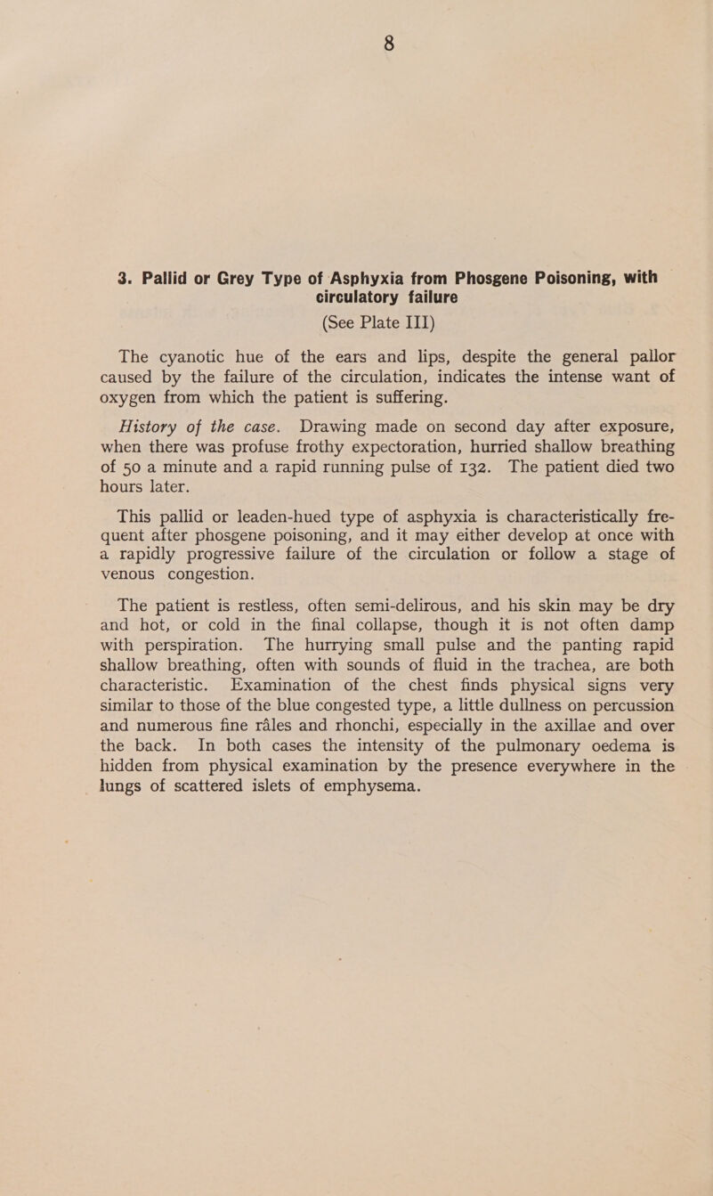 circulatory failure (See Plate ITT) The cyanotic hue of the ears and lips, despite the general pailor caused by the failure of the circulation, indicates the intense want of oxygen from which the patient is suffering. History of the case. Drawing made on second day after exposure, when there was profuse frothy expectoration, hurried shallow breathing of 50 a minute and a rapid running pulse of 132. The patient died two hours later. This pallid or leaden-hued type of asphyxia is characteristically fre- quent after phosgene poisoning, and it may either develop at once with a rapidly progressive failure of the circulation or follow a stage of venous congestion. The patient is restless, often semi-delirous, and his skin may be dry and hot, or cold in the final collapse, though it is not often damp with perspiration. The hurrying small pulse and the panting rapid shallow breathing, often with sounds of fluid in the trachea, are both characteristic. Examination of the chest finds physical signs very similar to those of the blue congested type, a little dullness on percussion and numerous fine rales and rhonchi, especially in the axillae and over the back. In both cases the intensity of the pulmonary oedema is hidden from physical examination by the presence everywhere in the | lungs of scattered islets of emphysema.