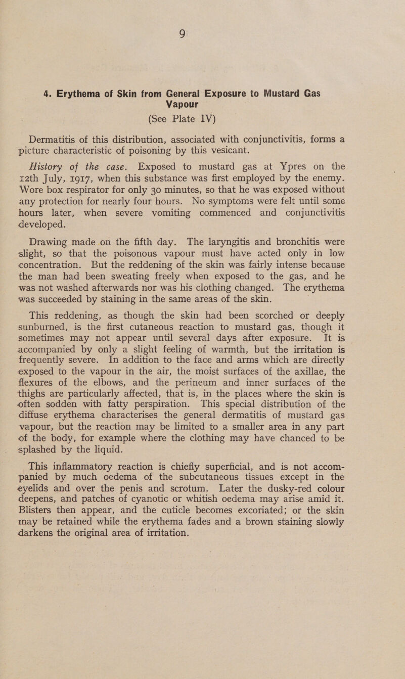 4. Erythema of Skin from General Exposure to Mustard Gas Vapour (See Plate IV) Dermatitis of this distribution, associated with conjunctivitis, forms a picture characteristic of poisoning by this vesicant. History of the case. Exposed to mustard gas at Ypres on the rath July, 1917, when this substance was first employed by the enemy. Wore box respirator for only 30 minutes, so that he was exposed without any protection for nearly four hours. No symptoms were felt until some hours later, when severe vomiting commenced and conjunctivitis developed. Drawing made on the fifth day. The laryngitis and bronchitis were slight, so that the poisonous vapour must have acted only in low concentration. But the reddening of the skin was fairly intense because the man had been sweating freely when exposed to the gas, and he ‘was not washed afterwards nor was his clothing changed. The erythema ‘was succeeded by staining in the same areas of the skin. This reddening, as though the skin had been scorched or deeply sunburned, is the first cutaneous reaction to mustard gas, though it sometimes may not appear until several days after exposure. It is accompanied by only a slight feeling of warmth, but the irritation is frequently severe. In addition to the face and arms which are directly exposed to the vapour in the air, the moist surfaces of the axillae, the flexures of the elbows, and the perineum and inner surfaces of the thighs are particularly affected, that is, in the places where the skin is often sodden with fatty perspiration. This special distribution of the diffuse erythema characterises the general dermatitis of mustard gas vapour, but the reaction may be limited to a smaller area in any part of the body, for example where the clothing may have chanced to be splashed by the liquid. This inflammatory reaction is chiefly superficial, and is not accom- panied by much oedema of the subcutaneous tissues except in the eyelids and over the penis and scrotum. Later the dusky-red colour deepens, and patches of cyanotic or whitish oedema may arise amid it. Blisters then appear, and the cuticle becomes excoriated; or the skin may be retained while the erythema fades and a brown staining slowly darkens the original area of irritation.