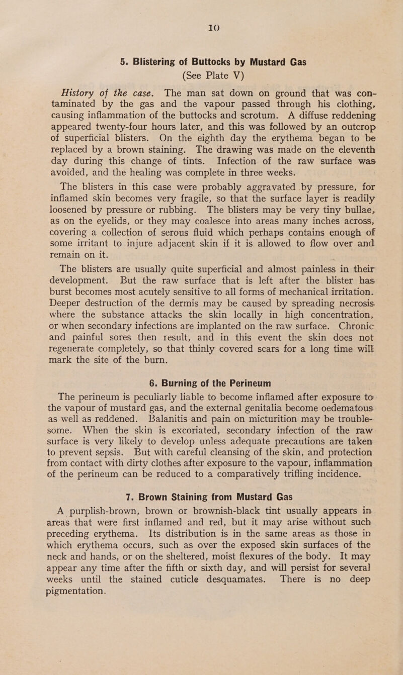 10 5. Blistering of Buttocks by Mustard Gas (See Plate V) History of the case. The man sat down on ground that was con- taminated by the gas and the vapour passed through his clothing, causing inflammation of the buttocks and scrotum. A diffuse reddening appeared twenty-four hours later, and this was followed by an outcrop of superficial blisters. On the eighth day the erythema began to be replaced by a brown staining. The drawing was made on the eleventh day during this change of tints. Infection of the raw surface was avoided, and the healing was complete in three weeks. The blisters in this case were probably aggravated .by pressure, for inflamed skin becomes very fragile, so that the surface layer is readily loosened by pressure or rubbing. The blisters may be very tiny bullae, as on the eyelids, or they may coalesce into areas many inches across, covering a collection of serous fluid which perhaps contains enough of some irritant to injure adjacent skin if it is allowed to flow over and remain on it. The blisters are usually quite superficial and almost painless in their development. But the raw surface that is left after the blister has burst becomes most acutely sensitive to all forms of mechanical irritation. Deeper destruction of the dermis may be caused by spreading necrosis. where the substance attacks the skin locally in high concentration, or when secondary infections are implanted on the raw surface. Chronic and painful sores then result, and in this event the skin does not regenerate completely, so that thinly covered scars for a long time wilk mark the site of the burn. 6. Burning of the Perineum The perineum is peculiarly liable to become inflamed after exposure to the vapour of mustard gas, and the external genitalia become oedematous as well as reddened. SBalanitis and pain on micturition may be trouble- some. When the skin is excoriated, secondary infection of the raw surface is very likely to develop unless adequate precautions are taken to prevent sepsis. But with careful cleansing of the skin, and protection from contact with dirty clothes after exposure to the vapour, inflammation of the perineum can be reduced to a comparatively trifling incidence. 7. Brown Staining from Mustard Gas A purplish-brown, brown or brownish-black tint usually appears in areas that were first inflamed and red, but it may arise without such preceding erythema. Its distribution is in the same areas as those in which erythema occurs, such as over the exposed skin surfaces of the neck and hands, or on the sheltered, moist flexures of the body. It may appear any time after the fifth or sixth day, and will persist for several weeks until the stained cuticle desquamates. There is no deep pigmentation.
