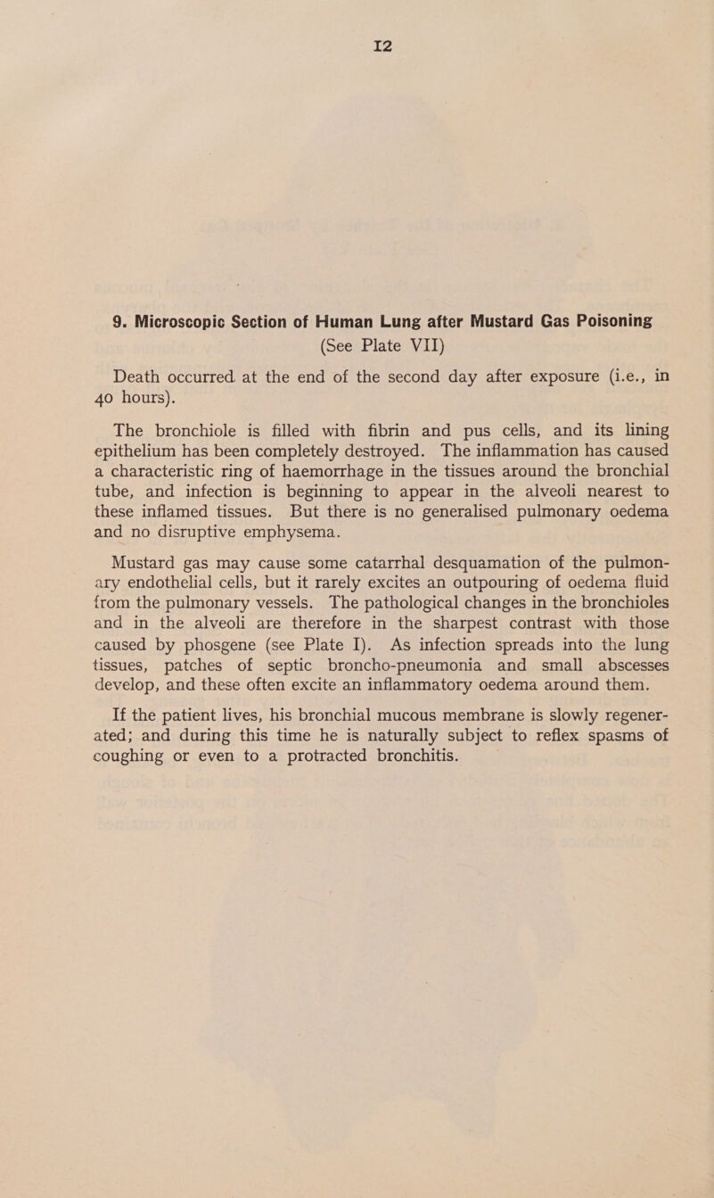 9. Microscopic Section of Human Lung after Mustard Gas Poisoning (See Plate VII) Death occurred at the end of the second day after exposure (i.e., in 40 hours). The bronchiole is filled with fibrin and pus cells, and its lining epithelium has been completely destroyed. The inflammation has caused a characteristic ring of haemorrhage in the tissues around the bronchial tube, and infection is beginning to appear in the alveoli nearest to these inflamed tissues. But there is no generalised pulmonary oedema and no disruptive emphysema. Mustard gas may cause some catarrhal desquamation of the pulmon- ary endothelial cells, but it rarely excites an outpouring of oedema fluid from the pulmonary vessels. The pathological changes in the bronchioles and in the alveoli are therefore in the sharpest contrast with those caused by phosgene (see Plate I). As infection spreads into the lung tissues, patches of septic broncho-pneumonia and small abscesses develop, and these often excite an inflammatory oedema around them. If the patient lives, his bronchial mucous membrane is slowly regener- ated; and during this time he is naturally subject to reflex spasms of coughing or even to a protracted bronchitis.