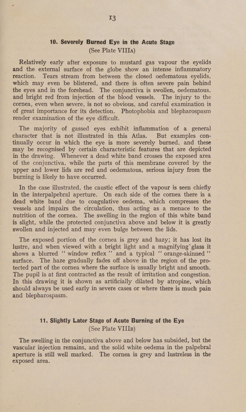 10. Severely Burned Eye in the Acute Stage (See Plate VITTA) Relatively early after exposure to mustard gas vapour the eyelids and the external surface of the globe show an intense inflammatory reaction. Tears stream from between the closed oedematous eyelids, which may even be blistered, and there is often severe pain behind the eyes and in the forehead. The conjunctiva is swollen, oedematous, and bright red from injection of the blood vessels. The injury to the cornea, even when severe, is not so obvious, and careful examination is of great importance for its detection. Photophobia and blepharospasm render examination of the eye difficult. The majority of gassed eyes exhibit inflammation of a general character that is not illustrated in this Atlas. But examples con- tinually occur in which the eye is more severely burned, and these may be recognised by certain characteristic features that are depicted in the drawing. Whenever a dead white band crosses the exposed area of the conjunctiva, while the parts of this membrane covered by the upper and lower lids are red and oedematous, serious injury from the burning is likely to have occurred. In the case illustrated, the caustic effect of the vapour is seen chiefly in the interpalpebral aperture. On each side of the cornea there is a dead white band due to coagulative oedema, which compresses the vessels and impairs the circulation, thus acting as a menace to the nutrition of the cornea. The swelling in the region of this white band is slight, while the protected conjunctiva above and below it is greatly swollen and injected and may even bulge between the lids. The exposed portion of the cornea is grey and hazy; it has lost its lustre, and when viewed with a bright light and a magnifying’ glass it shows a blurred ‘‘ window reflex ’’ and a typical ‘“‘ orange-skinned ’”’ surface. The haze gradually fades off above in the region of the pro- tected part of the cornea where the surface is usually bright and smooth. The pupil is at first contracted as the result of irritation and congestion. In this drawing it is shown as artificially dilated by atropine, which should always be used early in severe cases or where there is much pain and blepharospasm. 11. Slightly Later Stage of Acute Burning of the Eye (See Plate VIIIs) The swelling in the conjunctiva above and below has subsided, but the vascular injection remains, and the solid white oedema in the palpebral aperture is still well marked. The cornea is grey and lustreless in the exposed area.