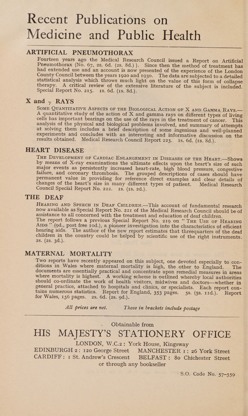 Recent Publications on Medicine and Public Health ARTIFICIAL PNEUMOTHORAX Fourteen years ago the Medical Research Council issued a Report on Artificial Pneumothorax (No. 67, 2s. 6d. (2s. 8d.) ). Since then the method of treatment has had extended use and an account is now presented of the experience of the London County Council between the years 1920 and 1930. The data are subjected to a detailed statistical analysis which throws much light on the value of this form of collapse therapy. A critical review of the extensive literature of the subject is included. Special Report No. 215. 1s. 6d. (1s. 8d.). X and » RAYS SOME QUANTITATIVE ASPECTS OF THE BIOLOGICAL ACTION OF X AND GamMMaA Rays.— A quantitative study of the action of X and gamma rays on different types of living cells has important bearings on the use of the rays in the treatment of cancer. This analysis of the physical and biological problems involved, and summary of attempts at solving them includes a brief description of some ingenious and well-planned experiments and concludes with an interesting and informative discussion on the results obtained. Medical Research Council Report 223. 1s. 6d. (1s. 8d.). HEART DISEASE THE DEVELOPMENT oF CaRDIAC ENLARGEMENT IN DISEASES OF THE HEART.—Shows by means of X-ray examinations the ultimate effects upon the heart’s size of such major events as persistently increased heart-rate, high blood pressure, congestive failure, and coronary thrombosis. The grouped descriptions of cases should have permanent value in providing for reference direct examples and clear details of changes of the heart’s size in many different types of patient. Medical Research Council Special Report No. 222. 1s. (1s. 2d.). THE DEAF HEARING AND SPEECH IN DEAF CHILDREN.—This account of fundamental research now available as Special Report No. 221 of the Medical Research Council should be of assistance to all concerned with the treatment and education of deaf children. The report follows a previous Special Report No. 219 on “ THE UsE oF HEARING Alps ” (9d., post free 1od.), a pioneer investigation into the characteristics of efficient hearing aids. The author of the new report estimates that threequarters of the deaf children in the country could be helped by scientific use of the right instruments. 28: (25.. 3d.}.   MATERNAL MORTALITY Two reports have recently appeared on this subject, one devoted especially to con- ditions in Wales where maternal mortality is high, the other to England. The documents are essentially practical and concentrate upon remedial measures in areas where mortality is highest. A working scheme is outlined whereby local authorities should co-ordinate the work of health visitors, midwives and doctors—whether in general practice, attached to hospitals and clinics, or specialists. Each report con- tains numerous statistics. Report for England, 353 pages. 55s. (5s. 11d.). Report for Wales, 156 pages. 2s. 6d. (2s. 9d.). All prices are net. Lhose tn brackets include postage  Obtainable from HIS MAJESTY’S STATIONERY OFFICE LONDON, W.C.2: York House, Kingsway EDINBURGH 2: 120 George Street MANCHESTER 1: 26 York Street CARDIFF: 1 St. Andrew’s Crescent BELFAST: 80 Chichester Street or through any bookseller S.0. Code No. 57-559