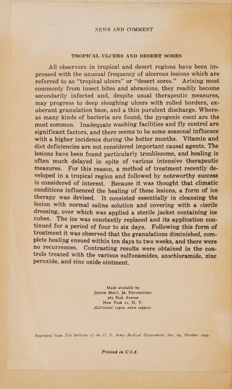 NEWS AND COMMENT TROPICAL ULCERS AND DESERT SORES All observers in tropical and desert regions have been im- pressed with the unusual frequency of ulcerous lesions which are referred to as “tropical ulcers’ or “desert sores.” Arising most commonly from insect bites and abrasions, they readily become secondarily infected and, despite usual therapeutic measures, may progress to deep sloughing ulcers with rolled borders, ex- uberant granulation base, and a thin purulent discharge. Where- as many kinds of bacteria are found, the pyogenic cocci are the most common. Inadequate washing facilities and fly control are significant factors, and there seems to be some seasonal influence with a higher incidence during the hotter months. Vitamin and diet deficiencies are not considered important causal agents. The lesions have been found particularly troublesome, and healing is often much delayed in spite of various intensive therapeutic measures. For this reason, a method of treatment recently de- veloped in a tropical region and followed by noteworthy success is considered of interest. Because it was thought that climatic conditions influenced the healing of these lesions, a form of ice therapy was devised. It consisted essentially in cleansing the lesion with normal saline solution and covering with a sterile dressing, over which was applied a sterile jacket containing ice cubes. The ice was constantly replaced and its application con- tinued for a period of four to six days. Following this form of treatment it was observed that the granulations diminished, com- plete healing ensued within ten days to two weeks, and there were no recurrences. Contrasting results were obtained in the con- trols treated with the various sulfonamides, azochloramide, zinc peroxide, and zinc oxide ointment. Made available by JosiAH Macy, Jr. FOUNDATION $65 Pack Avenue New York 21, N. Y. Additional copies upon request. Reprinted from The Bulletin of the U. S. Army Medical Department, No. 69, October 1943. Printed in U.S.A. ay al