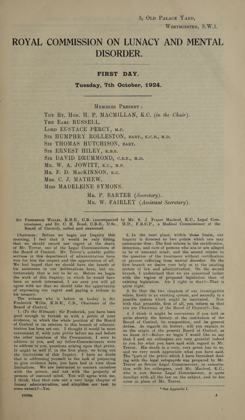 WESTMINSTER, 8.W.1.  THe Eart RUSSELL. Mus. C. J. MATHEW. Board of Control), called and examined. Chairman: Before we begin our Inquiry this morning, I feel that it would be only fitting that we should record our regret at the death of Mr. Trevor, one of the Legal Commissioners of the Board of Control. Mr. Trevor’s notable public services in this department of administration have won for him the respect and the appreciation of all. We had hoped that we should have the benefit of his assistance in our deliberations here, but un- fortunately that is not to be so. Before we begin the work of this Inquiry, in which he would have been so much interested, I am sure you will all agree with me that we should take the opportunity of expressing our regret and paying a tribute to his memory. The witness who is before us to-day is Sir Frederick Willis, K.B.E., C.B., Chairman of the Board of Control. 1. (To the Witness): Sir Frederick, you have been good enough to furnish us with a précis of your evidence, in which the whole position of the Board of Control in its relation to this branch of adminis- tration has been set out. I thought it would be most convenient if, with your précis before me and before the other members of the Commission, I were to address to you, and my fellow-Commissioners were to address to you, questions arising upon that précis. It might be well if, in the first place, we bring out the limitations of this Inquiry. I have no doubt that in addressing yourself to the task of preparing to give evidence here, you have had in view those limitations. We are instructed to concern ourselves with the person, and not with the property of persons of unsound mind. You will agree with me, I think, that that cuts out a very large chapter of lunacy administration, and simplifies our task to some extent ?—Yes. 49838a M.D., F.R.C.P., a Medical Commissioner of the 2. In the next place, within those limits, our Inquiry is directed to two points which one may summarise thus: The first relates to the certification, detention, and care of persons who are or are alleged to be of unsound mind; and the second relates to the question of the treatment without certification ot persons suffering from mental disorder. On the first branch we desire your help as to the existing system of law and administration. On the second branch, I understand that we are concerned rather with the region of proposed legislation than of existing legislation. Am I right in that?—That is quite right. 3. So that the two chapters of our investigation relate, firstly to an existing system, and secondly to a possible system which might be instituted. Now with that preamble, first of all, you inform us that you are Chairman of the Board of Control?—Yes. 4. J think it might be convenient if you told us quite shortly the history of the institution of the Board of Control, its composition, and its general duties. As regards its history, will you explain to us the origin of the present Board of Control, as we know it?—Before we begin I would like to say that I and my colleagues are very grateful indeed to you for what you have said with regard to Mr. Trevor. His death is a very, very great loss to us, and we very much appreciate what you have said. The *part of the précis which I have furnished deal- ing with the legal safeguards was prepared by Mr. Trevor as Senior Legal Commissioner, in consulta- tion with his colleagues, and Mr. Macleod, K.C., who is now Senior Legal Commissioner, is quite familiar with all the law on the subject, and he has come in place of Mr. Trevor.  * See Appendix I.