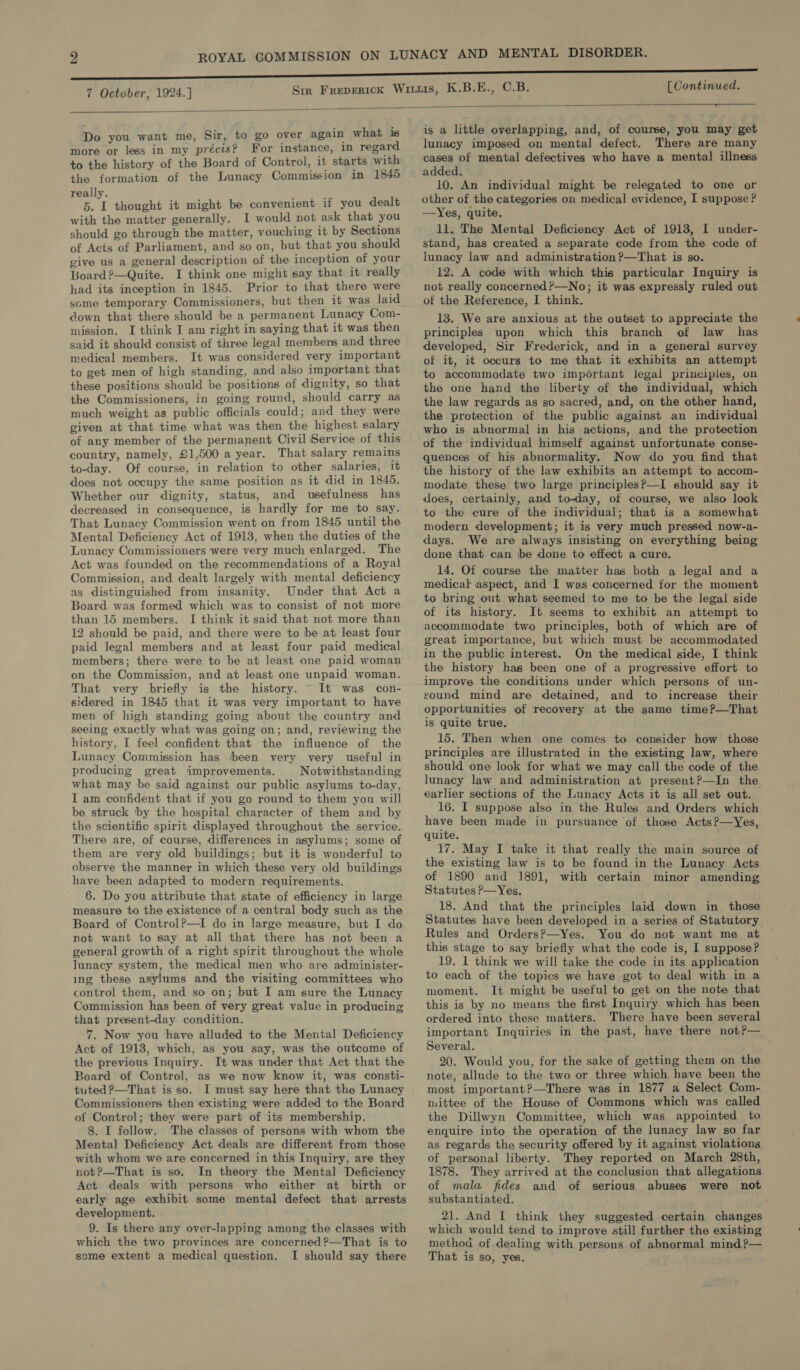 [Continued.   Do you want me, Sir, to go over again what is more or less in my précis? For instance, 1n regard to the history of the Board of Control, it starts with the formation of the Lunacy Commission in 1840 really. F 5. L thought it might be convenient if you dealt with the matter generally. I would not ask that you should go through the matter, vouching it by Sections of Acts of Parliament, and so on, but that you should give us a general description of the inception of your Board ?—Quite. I think one might say that it really had its inception in 1845. Prior to that there were some temporary Commissioners, but then it was jaid down that there should be a permanent Lunacy Com- mission. I think I am right in saying that it was then said it should consist of three legal members and three medical members. It was considered very important to get men of high standing, and also important that these positions should be positions of dignity, so that the Commissioners, in going round, should carry as much weight as public officials could; and they were given at that time what was then the highest salary of any member of the permanent Civil Service of this country, namely, £1,500 a year. That salary remains to-day. Of course, in relation to other salaries, it does not occupy the same position as it did in 1845. Whether our dignity, status, and usefulness has decreased in consequence, is hardly for me to say. That Lunacy Commission went on from 1845 until the Mental Deficiency Act of 1913, when the duties of the Lunacy Commissioners were very much enlarged. The Act was founded on the recommendations of a Royal Commission, and dealt largely with mental deficiency as distinguished from insanity. Under that Act a Board was formed which was to consist of not more than 15 members. I think it said that not more than 12 should be paid, and there were to be at least four paid legal members and at least four paid medical members; there were to be at least one paid woman on the Commission, and at least one unpaid woman. That very briefly is the history. It was con- sidered in 1845 that it was very important to have men of high standing going about the country and seeing exactly what was going on; and, reviewing the history, I feel confident that the influence of the Lunacy Commission has (been very very useful in producing great improvements. Notwithstanding what may be said against our public asylums to-day, I am confident that if you go round to them you will be struck by the hospital character of them and by the scientific spirit displayed throughout the service. There are, of course, differences in asylums; some of them are very old buildings; but it is wonderful to observe the manner in which these very old buildings have been adapted to modern requirements. 6. Do you attribute that state of efficiency in large measure to the existence of a central body such as the Board of Control?—I do in large measure, but I do not want to say at all that there has not been a general growth of a right spirit throughout the whole lunacy system, the medical men who are administer- ing these asylums and the visiting committees who control them, and so on; but I am sure the Lunacy Commission has been of very great value in producing that present-day condition. 7. Now you have alluded to the Mental Deficiency Act of 1918, which, as you say, was the outcome of the previous Inquiry. It was under that Act that the Board of Control, as we now know it, was consti- tuted ?—That is so. I must say here that the Lunacy Commissioners then existing were added to the Board of Control; they were part of its membership. 8. I follow. The classes of persons with whom the Mental Deficiency Act deals are different from those with whom we are concerned in this Inquiry, are they not?—That is so. In theory the Mental Deficiency Act deals with persons who either at birth or early age exhibit some mental defect that arrests development. 9. Is there any over-lapping among the classes with which the two provinces are concerned ?—That is to some extent a medical question. I should say there is a little overlapping, and, of course, you may get lunacy imposed on mental defect. There are many cases of mental defectives who have a mental illness added. 10. An individual might be relegated to one or other of the categories on medical evidence, I suppose ? —Yes, quite. 11. The Mental Deficiency Act of 1913, I under- stand, has created a separate code from the code of lunacy law and administration ?—That is so. 12. A code with which this particular Inquiry is not really concerned?—No; it was expressly ruled out of the Reference, I think. 13. We are anxious at the outset to appreciate the principles upon which this branch of law has developed, Sir Frederick, and in a general survey of it, it occurs to me that it exhibits an attempt to accommodate two important legal principles, on the one hand the liberty of the individual, which the law regards as so sacred, and, on the other hand, the protection of the public against an individual who is abnormal in his actions, and the protection of the individual himself against unfortunate conse- quences of his abnormality. Now do you find that the history of the law exhibits an attempt to accom- modate these two large principles?—I should say it does, certainly, and to-day, of course, we also look to the cure of the individual; that is a somewhat modern development; it is very much pressed now-a- days. We are always insisting on everything being done that can be done to effect a cure. 14. Of course the matter has both a legal and a medical aspect, and I was concerned for the moment to bring out what seemed to me to be the legal side of its history. It seems to exhibit an attempt to accommodate two principles, both of which are of great importance, but which must be accommodated in the public interest. On the medical side, I think the history has been one of a progressive effort to improve the conditions under which persons of un- sound mind are detained, and to increase their opportunities of recovery at the same time?—That is quite true, 15. Then when one comes to consider how those principles are illustrated in the existing law, where should one look for what we may call the code of the lunacy law and administration at present?—In the earlier sections of the Lunacy Acts it is all set out. 16. I suppose also in the Rules and Orders which have been made in pursuance of those Acts?—Yes, quite. 17. May I take it that really the main source of the existing law is to be found in the Lunacy Acts of 1890 and 1891, with certain minor amending Statutes P—Yes. 18. And that the principles laid down in those Statutes have been developed in a series of Statutory. Rules and Orders?—Yes. You do not want me at this stage to say briefly what the code is, I suppose? 19. 1 think we will take the code in its application to each of the topics we have got to deal with in a moment. It might be useful to get on the note that this is by no means the first Inquiry which has been ordered into these matters. There have been several important Inquiries in the past, have there not?— Several. 20. Would you, for the sake of getting them on the note, allude to the two or three which have been the most important?—There was in 1877 a Select Com- mittee of the House of Commons which was called the Dillwyn Committee, which was appointed to enquire into the operation of the lunacy law so far as regards the security offered by it against violations of personal liberty. They reported on March 28th, 1878. They arrived at the conclusion that allegations of mala fides and of serious abuses were not substantiated. 21. And I think they suggested certain changes which would tend to improve stil! further the existing method of dealing with persons of abnormal mind?— That is so, yes.