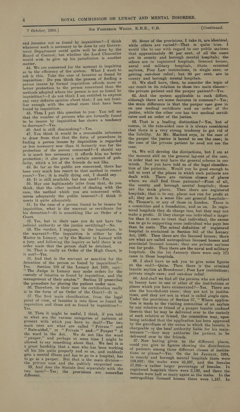  and lunatics not so found by inquisition P—I ome whatever work is necessary to be done by any eee ment Department could quite well be done by se Board of Control; but whether the Lord span would wish to give up his jurisdiction 1s another mak We are concerned for the moment in eee as to the efficiency of the system. What I want : ask is this. Take the case of lunatics’ so ari y inquisition: Do you think the process of finding “ person insane by formal inquisition affords sige better protection to the person concerned than ne methods adopted where the person 1s not so found by inquisition ?—I do not think I am entitled to pet any very definite opinion about that; I am not i liar enough with the actual cases that have been inquisition. t tae hen tk put this question to you: You tell that the number of persons who are formally foun to be insane by inquisition has shown a tendency to decrease ?—Yes. 46. And is still diminishing ?—Yes. 47. You think it would be a reasonable inference to draw from that that the form of procedure in finding a person insane by inquisition 1s regarded as less necessary now than it formerly was for the protection of the person concerned ?—I should say it is much less necessary; it affords him no better protection; it also gives a certain amount of pub- licity, which a lot of the friends do not like. 48. So far as the public are concerned, there has been very much less resort to that method in recent years?—Yes; it is really dying out, I should say. 49. It is still available, but less used ?—Yes. 50. May one legitimately infer from that, do you think, that the other method of dealing with the case, the method which you are concerned with, meets adequately the public interest?—I think it meets it quite adequately. 51. In the case of a person found to be insane by inquisition, what is the warrant or certificate for his detention ?—It is something like an Order of a Oourt. 52. Yes, but in their case you do not have the judicial authority or the justice certifying?—No. 53. The verdict, I suppose, in the inquisition, is the warrant?—The inquisition is either by the Master in Lunacy, or by the Master in Lunacy with a jury, and following the inquiry so held there is an order made that the person shall be detained. 54. That is really an Order of the High Court, is it not?—Yes. 55, And that is the warrant or sanction for the detention of the person so found by inquisition ?— Yes. Section 108 of the Lunacy Act 1890, says: ‘The Judge in Lunacy may make orders for the custody of lunatics so found by inquisition, and the management of their estates.’’ Section 12 prescribes the procedure for placing the patient under care. 56. Therefore, in their case the certification really is in the form of an Order of the Court?—It is. 57. The first main classification, from the legal point of view, of lunatics is into those so found ‘by inquisition and those not so found by inquisition ?— Yes. F 58. Then it might be useful, I think, if you told us what are the various categories of patients at present with which you have to deal?—The two main ones are what are called “ Private” and ‘‘ Rate-aided,’’ or ‘ Private’? and—‘ Pauper’? is the word in the Act. We do not like the word ‘“pauper,’’ and perhaps at some time I might be allowed to say something about that. We feel it is a great hardship that a man who has been working all his life quite properly and so on, and suddenly gets a mental illness and has to go to a hospital, has to go as a pauper. But that is the main division— the private case and the publicly supported case. 59. And does the Statute deal separately with the two cases?—Yes; the provisions are somewhat different. 60. Some of the provisions, [ take it, are identical, while others are varied?—That is quite true. I would like to say with regard to our public asylums that approximately 80 per cent. of all the cases are in county and borough mental hospitals; the others are in registered hospitals, licensed houses, naval and military hospitals, State criminal asylums, Poor Law institutions, in single care, or getting out-door relief; but 80 per cent. are in county and borough mental hospitals. ; 61. We shall have, then, to consider the topic of our remit in its relation to those two main classes— the private patient and the pauper patient?—Yes. 62. And the system applicable to each differs, although there are some features in common?—Yes; the main difference is that the pauper case goes in on one medical certificate and an order of the justice, while the other one has two medical certifi- cates and an order of the justice. 63. That is a leading distinction?—Yes, but of course, in the rate-aided case it is always considered that there is a very strong tendency to get rid of the liability. As Mr. Macleod says, in the case of the pauper the justice is bound to see the case; in the case of the private patient he need not see the case. 64. We wiil develop the distinctions, but I am at the moment still on the general lay-out of the case, in order that we may have the general scheme in our minds. Now you have told us of the legal classifica- tion of the patients. Would you be good enough to tell us next of the places in which such patients are dealt with. There are various classes of places where we shall find those patients?—First of all, the county and borough mental hospitals; those are the main places, Then there are registered hospitals; that is to say, places not run for profit at all; they are in a sense like our general hospitals— St. Thomas’s, or any of those in London. There is a committee and a foundation, and so on. In regis- tered hospitals they do charge fees, but they may not make a profit. If they charge one individual a larger fee than it costs to treat that individual, the excess has to go to supporting some individual who pays less than he costs. The actual definition of registered hospital is contained in Section 341 of the Lunacy Act, 1890. Then there are the licensed houses; there are what are called metropolitan licensed houses and provincial licensed houses; they are private asylums run for profit. Then there are the naval and military hospitals. On the 1st January there were only 171 cases in those hospitals. 65. I shall have to ask you to give some figures at the end?—Quite. Then there is the criminal lunatic asylum at Broadmoor; Poor Law institutions ; private single care; and out-door relief. 66. And shall we find all the persons who are subject to lunacy laws in one or other of the institutions or places which you have enumerated ?—Yes. There are also the boarded-out cases; they are not in institu- tions, and they are not in what is called single care. Under the provisions of Section 57, ‘‘ Where applica- tion is made to the visiting committee of an asylum by any relative or friend of a pauper lunatic confined therein that he may be delivered over to the custody of such relative or friend, the committee may, upon being satisfied that the application has been approved by the guardians of the union to which the lunatic is chargeable or the local authority liable for his main- tenance ’’—they may authorise the patient to be delivered over to the friends. 67. Now having given us the different places, could you give us figures showing the distribution of patients among those different classes of institu- tions or placesP—Yes. On the Ist January, 1924, in county and borough mental hospitals there were 103,892; the males were 45,897, and the females 57,995—a rather larger percentage of females. In registered hospitals there were 2,139, and there the females were half as many again as the males. In the metropolitan licensed houses there were 1,187... In