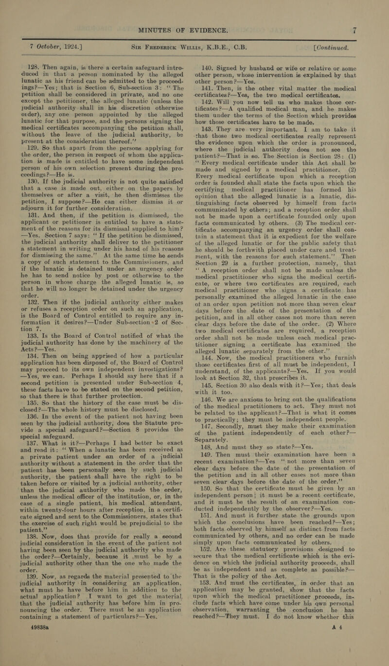   128. Then again, is there a certain safeguard intro- duced in that a person nominated by the alleged lunatic as his friend can be admitted to the proceed- ingsP—Yes; that is Section 6, Sub-section 3: ‘ The petition shall be considered in private, and no. one except the petitioner, the alleged lunatic (unless the judicial authority shall in his discretion otherwise order), any one person appointed by the alleged lunatic for that purpose, and the persons signing the medical certificates accompanying the petition shall, without the leave of the judicial authority, be present at the consideration thereof,.’’ 129. So that apart from the persons applying for the order, the person in respect of whom the applica- tion is made is entitled to have some independent person of his own selection present during the pro- ceedings ?—He is. 130. If the judicial authority is not quite satisfied that a case is made out, either on the papers by themselves or after a visit, he then dismisses the petition, I suppose?—He can either dismiss it or adjourn it for further consideration. 131. And then, if the petition is dismissed, the applicant or petitioner is entitled to have a state- ment of the reasons for its dismissal supplied to him? —Yes. Section 7 says: ‘‘ If the petition be dismissed, the judicial authority shall deliver to the petitioner a statement in writing under his hand of his reasons for dismissing the same.’’ At the same time he sends a copy of such statement to the Commissioners, and if the lunatic is detained under an urgency order he has to send notice by post or otherwise to the person in whose charge the alleged lunatic is, so that he will no longer be detained under the urgency order. 132. Then if the judicial authority either makes or refuses a reception order on such an application, is the Board of Control entitled to require any in- formation it desiresP—Under Sub-section*2 of Sec- tion 7. 133. Is the Board of Control notified of what the judicial authority has done by the machinery of the Acts P—Yes. 134. Then on being apprised of how a particular application has been disposed of, the Board of Control may proceed to its own independent investigations? —Yes, we can. Perhaps I should say here that if a second petition is presented under Sub-section 4, these facts have to be stated on the second petition, so that there is that further protection. 135. So that the history of the case must be dis- closed ?—The whole history must be disclosed. 136. In the event of the patient not having been seen by the judicial authority, does the Statute pro- vide a special safeguard?—Section 8 provides the special safeguard. 137. What is it?—Perhaps I had better be exact and read it: ‘‘ When a lunatic has been received as a private patient under an order of a judicial authority without a statement in the order that the patient has been personally seen by such judicial authority, the patient shall have the right to be taken before or visited by a judicial authority, other than the judicial authority who made the order, unless the medical officer of the institution, or, in the case of a single patient, his medical attendant, within twenty-four hours after reception, in a certifi- cate signed and sent to the Commissioners, states that the exercise of such right would be prejudicial to the patient.” 138. Now, does that provide for really a second judicial consideration in the event of the patient not having been seen by the judicial authority who made the order?—Certainly, because it .must be by a judicial authority other than the one who made the order. 139. Now, as regards the material presented to the judicial authority in considering an application, what must he have before him in addition to the actua] application? .I want to get the material, that the judicial authority has before him in pro- nouncing the order. There must be an application containing a statement of particulars ?—Yes.  140. Signed by husband or wife or relative or some other person, whose intervention is explained by that other person ?—Yes, 141. Then, is the other vital matter the medical 142. Will you now tell us who makes those cer- tificates?—A qualified medical man, and he makes them under the terms of the Section which provides how those certificates have to be made. 143. They are very important. I am to take it the evidence upon which the order is pronounced, where the judicial authority does not see the patient?—That is so. The Section is Section 28: (1) ‘‘ Every medical certificate under this Act shall be made and signed by a medical practitioner. (2) Every medical certificate upon which a reception order is founded shall state the facts upon which the certifying medical practitioner has formed his opinion that the alleged lunatic is a lunatic, dis- tinguishing facts observed by ‘himself from facts communicated by others; and a reception order shall not be made upon a certificate founded only upon facts communicated by others. (3) The medical cer- tificate accompanying an urgency order shall con- tain a statement that it is expedient for the welfare of the alleged lunatic or for the public safety that he should be forthwith placed under care and treat- ment, with the reasons for such statement.’’ Then Section 29 is a further protection, namely, that ‘‘ A reception order shall not be made unless the medical practitioner who signs the medical certifi- cate, or where two certificates are required, each medical practitioner who signs a certificate has personally examined the alleged lunatic in the case of an order upon petition not more than seven clear days before the date of the presentation of the petition, and in all other cases not more than seven clear days before the date of the order. (2) Where two medical certificates are required, a reception order shall not be made unless each medical. prac- tilioner signing a certificate has examined the alleged lunatic separately from the other.” 144. Now, the medical practitioners who furnish those certificates first of all must be independent, I understand, of the applicants?—Yes. If you would look at Section 32, that prescribes it. 145. Section 30 also deals with it?—Yes; that deals with it too. 146. We are anxious to bring out the qualifications They must not be related to the applicant?—That is what it comes to practically; they must be independent people. 147. Secondly, must they make their examination of the patient independently of each other?— Separately. 148, And must they so state?—Yes. 149. Then must their examination have been a “not more than seven clear days before the date of the presentation of the petition and in all other cases not more than seven clear days before the date of the order.’’ 150. So that the certificate must be given by an independent person; it must be a recent certificate, and it must be the result of an examination con- ducted independently by the observer ?—Yes. 151. And must it further state the grounds upon which the conclusions have been reached?—Yes; both facts observed by himself as distinct. from facts communicated by others, and no order can be made simply upon facts communicated by others. 152. Are these statutory provisions designed to secure that the medical certificate which is the evi- dence on which the judicial authority proceeds, shall be as independent and as complete as possible ?— That is the policy of the Act. 153. And must the certificates, in order that an application may be granted, show that the facts upon which the medical practitioner proceeds, in- clude facts which have come under his qwn personal observation, warranting the conclusion — he. ~has reached ?—They must. I do not know whether this