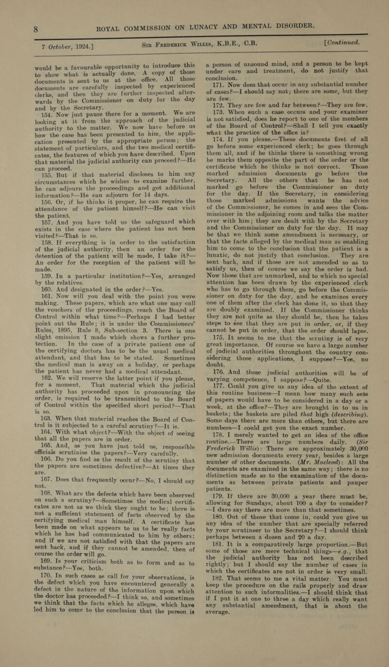 would be a favourable opportunity to introduce this to show what is actually done, A copy of those documents is sent to us at the office. All those documents are carefully inspected by experienced clerks, and then they are further inspected after- wards by the Commissioner on duty for the day and by the Secretary. 154. Now just pause there for a moment. We are looking at it from the approach of the judicial authority to the matter. We now have before us how the case has been presented to him, the appli- cation presented by the appropriate person; the statement of particulars, and the two medical certifi- cates, the features of which you have described. Upon that material the judicial authority can proceed?—He can proceed. ; 155. But if that material discloses to him any circumstances which he wishes to examine further, he can adjourn the proceedings and get additional information?—He can adjourn for 14 days. 156. Or, if he thinks it proper, he can require the attendance of the patient himself?—He can visit the patient, 157. And you have told us the safeguard which exists in the case where the patient has not been visited P—That is so. 158. If everything is in order to the satisfaction of the judicial authority, then an order for the detention of the patient will be made, I take it?— An order for the reception of the patient will be made. 159. In a particular institution?—Yes, arranged by the relatives. 160. And designated in the order ?—Yes. 161. Now will you deal with the point you were making. These papers, which are what one may call the vouchers of the proceedings, reach the Board of Control within what time?—Perhaps I had better point out the Rule; it is under the Commissioners’ Rules, 1895, Rule 8, Sub-section 8. There igs one slight omission I made which shows a further pro- tection. In the case of a private patient one of the certifying doctors has to be the usual medical attendant, and that has to be stated. Sometimes the medical man is away on a holiday, or perhaps the patient has never had a medical attendant. 162. We will reserve the latter point if you please, for a moment, That material which the judicial authority has. proceeded upon in pronouncing the order, is required to be transmitted to the Board of Control within the specified short period 2—That is SO. 163. When that material reaches the Board of Con- trol is it subjected to a careful scrutiny ?—It is. 164, With what object?—With the object of seeing that all the papers are in order. 165. And, as you have just told us, responsible officials scrutinise the papers?—Very carefully. 166. Do you find as the result of the scrutiny that the papers are sometimes defective?—At times they are. 167. Does that frequently occur ?—No, I should say not. 168. What are the defects which have been observed on such a scrutiny?—Sometimes the medical certifi- cates are not as we think they ought to be: there is not a sufficient statement of facts observed by the certifying medical man himself. A certificate has been made on what appears to us to be really facts which he has had communicated to him by others; and if we are not satisfied with that the papers are sent back, and if they cannot be amended, then of course the order will go. 169. Is your criticism both as to form and as to substance?—Yes, both. 170. In such cases as call for your observations, is the defect which you have encountered generally a defect in the nature of the information upon which the doctor has proceeded ?—I think so, and sometimes we think that the facts which he alleges, which have led him to come to the conclusion that the person is  a person of unsound mind, and a person to be kept under care and treatment, do not justify that conclusion. 171. Now does that occur in any substantial number of cases?—I should say not; there are some, but they are few. 172. They are few and far between?—They are few. 178. When such a case occurs and your examiner is not satisfied, does he report to one of the members of the Board of Control?—Shall I tell you exactly what the practice of the office is? 174. If you please.—These documents first of all go before some experienced clerk; he goes through them all, and if he thinks there is something wrong he marks them opposite the part of the order or the certificate which he thinks is not correct. Those marked admission documents go _ before’ the Secretary. All the others that he has _ not marked go before the Commissioner on duty for the day. If the Secretary, in considering those marked admissions wants the advice of the Commissioner, he comes in and sees the Com- missioner in the adjoining room and talks the matter over with him; they are dealt with by the Secretary and the Commissioner on duty for the day. It may be that we think some amendment is necessary, or that the facts alleged by the medical man as enabling him to come to the conclusion that the patient is a lunatic, do not justify that conclusion. They are sent back, and if those are not amended so as to satisfy us, then of course we say the order is bad. Now those that are unmarked, and to which no special attention has been drawn by the experienced clerk who has to go through them, go before the Commis- sioner on duty for the day, and he examines every one of them after the clerk has done it, so that they are doubly examined. If the Commissioner thinks they are not quite as they should be, then he takes steps to see that they are put in order, or, if they cannot be put in order, that the order should lapse. 175. It seems to me that the scrutiny is of very great importance. Of course we have a large number of judicial authorities throughout the country con- sidering those applications, I suppose P—Yes, no doubt. 176. And those judicial authorities will be of varying competence, I suppose?—Quite. 177. Could you give us any idea of the extent of this routine business—I mean how many such sets of papers would have to be considered in a day or a week, at the office?—They are brought in to us in baskets; the baskets are piled that high (describing). Some days there are more than others, but there are numbers—I could get you the exact number. 178. I merely wanted to get an idea of the office routine.—There are large numbers daily. (Sir Frederick Willis): There are approximately 30,000. new admission documents every year, besides a large number of other documents. (Mr. Macleod): All the documents are examined in the same way; there is no distinction made as to the examination of the docu- ments as between private patients and pauper patients. 179. If there are 30,000 a year there must be, allowing for Sundays, about 100 a day ‘to consider? —I dare say there are more than that sometimes. 180. Out of those that come in, could you give us any idea of the number that are specially referred by your scrutineer to the Secretary ?—I should think perhaps between a dozen and 20 a day. 181. It is a comparatively large proportion.—But some of those are mere technical things—e.g., that the judicial authority has not been described rightly; but I should say the number of cases in which the certificates are not in order is very small. 182. That seems to me a vital matter. You must keep the procedure on the rails properly and draw attention to such informalities.—I should think that if I put it at one to three a day which really want any substantial amendment, that is about the average,