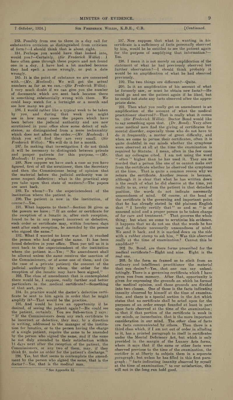  7 October, 1924.] (Continued,   183. Possibly from one to three in a day call for substantive criticism as distinguished from criticism of form?—TI should think that is about right. 184. Perhaps you would have that looked into, would you?—Certainly. (Sir Frederick Willis): 1 have often gone through these papers and not found one in a day. I have had a lot marked because they had spelt a name wrongly, or put a date wrongly. 185. It is the point of substance we are concerned with.—(Mr. Macleod): We will get the actual numbers as far as we can.—(Sir Frederick Willis) : L very much doubt if we can give you the number of documents which are sent back because there is something substantially wrong with them. We could keep watch for a fortnight or a month and see how many we got. 186. I would rather like a typical week to be taken by you, and during that week you might see in how many cases the papers which have been before the judicial authority and are now scrutinised in your office show some defect of sub- stance, as distinguished from a mere technicality which does not affect the order.—(Mr. Macleod): L think you will find they are very small. (Sir Frederick Willis): *We will do it for a month. 187. In making that investigation I do not think it will be necessary to distinguish between private and pauper patients for this purpose. — (Mr. Macleod): If you please. 188. Now suppose we have such a case as you have figured, first of all the scrutineer, then the Secretary and then the Commissioner being of opinion that the material before the judicial authority was in some respect defective: what is the practical step you take upon that state of matters?—The papers are sent back. 189. To whom?—To the superintendent of the institution where the patient is. 190. The patient is now in the institution, of course P—Yes, 191. What happens to them?—Section 34 gives us the powers we have: ‘If an order or certificate for the reception of a lunatic is, after such reception, found to be in any respect incorrect or defective, such order or certificate may, within fourteen days next after such reception, be amended by the person who signed the same.’’ 192. What I wanted to know was how it reached the person who had signed the same. It has been found defective in your office. Then you tell us it is sent back to the superintendent of the institution where the patient is——Yes; ‘‘ No amendment shall be allowed unless the same receives the sanction of the Commissioners, or of some one of them, and (in the case of a private patient) the consent of the judicial authority by whom the order for the reception of the lunatic may have been signed.’’ 193. The class of amendment that is contemplated there would be, I suppose, really further and better particulars in the. medical certificate ?—Something of that sort, yes. 194. In practice would the doctor’s defective certi- ficate be sent to him again in order that he might amplify it?—That would be the practice. 195. And would he have an opportunity if he desired, of seeing the patient again?—He could see the patient, certainly. You see Sub-section 2 says: ‘* If the Commissioners deem any such certificate to be incorrect or defective, they may, by a direction in writing, addressed to the manager of the institu- tion fer lunatics, or to the person having the charge of a single patient, require the same to be amended by the person who signed -the same, and if the same be not duly amended to their satisfaction within 14 days next after the reception of the patient, the Commissioners, or any two of them, may, if they think fit, make an order for the patient’s discharge.’’ 196. Yes, but that seems to contemplate the amend- ment by the person who signed the same, that is the doctor ?—Yes, that is the medical man. * See Appendix IT.   197. Now suppose that what is wanting in his certificate is a sufficiency of facts personally observed by him, would he be entitled to see the patient again for the purpose of amplifying that information ?— Yes. 198. I mean it is not merely an amplification of the statement of what he had previously observed but further observation?—I should think probably it would be an amplification of what he had observed previously. 199. The two things are different?—Quite. 200. Is it an amplification of his account of what he formerly saw, or must he obtain new facts?—He. could go and see the patient again if he liked, but he could not state any facts observed after the appro- priate date. 201. Then what you really get on amendment is an amplification of the account of what the medical practitioner observed?—That is really what it comes to. (Sir Frederick Willis): Doctor Bond would like to say something upon that. (Dr. Bond): Very often some medical men find the giving of certificates for mental disorder, especially those who do not have to do it frequently, a matter of great difficulty, and when we come to peruse their certificates, often it is quite doubtful. in our minds whether the symptoms were observed at all at the time the examination is required by Statute. I mean, often in the few cases that my colleague cited. I am not using the word ‘‘ often ’’ higher than he has used it. They are so worded that a person like one of us cannot make out from the certificate whether he observed the symptoms at the time. That is quite a common reason why we return the certificate. Another reason is because, although it is clear that what he has written down is the result of what he did observe at the time, yet really to us, away from the patient in that detached position, the words do not indicate necessarily unsoundness of mind. Of course, at the head of the certificate is the governing and important point that the has already stated in the plainest English that ‘‘ IT hereby certify that’? so and so ‘is of unsound mind and a proper person to be taken charge of for care and treatment.’’ That governs the whole thing; but when we come to scrutinise his evidence, it happens that we do not see that the words he has used do indicate necessarily unsoundness of mind. We send it back, and it is marked down on the side with a rubber stamp to ask him, ‘‘ Was this observed really at the time of examination? Cannot this be amplified? ’’ 202. Dr. Bond, are there forms prescribed for the medical certificate ?—Kight and nine. Eight is the real one. 203. Is the form so framed as to elicit from an ordinary and intellicent practitioner the material that you desire?—Yes, that one can say unhesi- tatingly. There is a governing certificate which I have given you from memory. After that, opportunity is given for expressing the grounds on which he formed the medical opinion, and those grounds are divided into two classes. One of those is the facts indicating insanity observed by himself at the time of examina- tion, and there is a special section in the Act which states that no certificate shall be acted upon for the purposes of an order except founded at least in part upon facts observed at the time of the examination; so that if that portion of the certificate is weak in our minds, or inconclusive, that is the more important consideration in our mind. The other class of facts are facts communicated by others. Then there is a third class which, if I am not out of order in alluding to it, has a printed paragraph to itself in certificates under the Mental Deficiency Act, but which is only provided in the margin of the Lunacy Acts forms, where it says that if the same or other facts were observed previous to the time of the examination, the certifier is at liberty to subjoin them in a separate paragraph; but unless he has filled in this first para- graph: ‘“‘ facts indicating insanity observed by myself at the time of examination,’’ to our satisfaction, this will not in the-long run hold good,