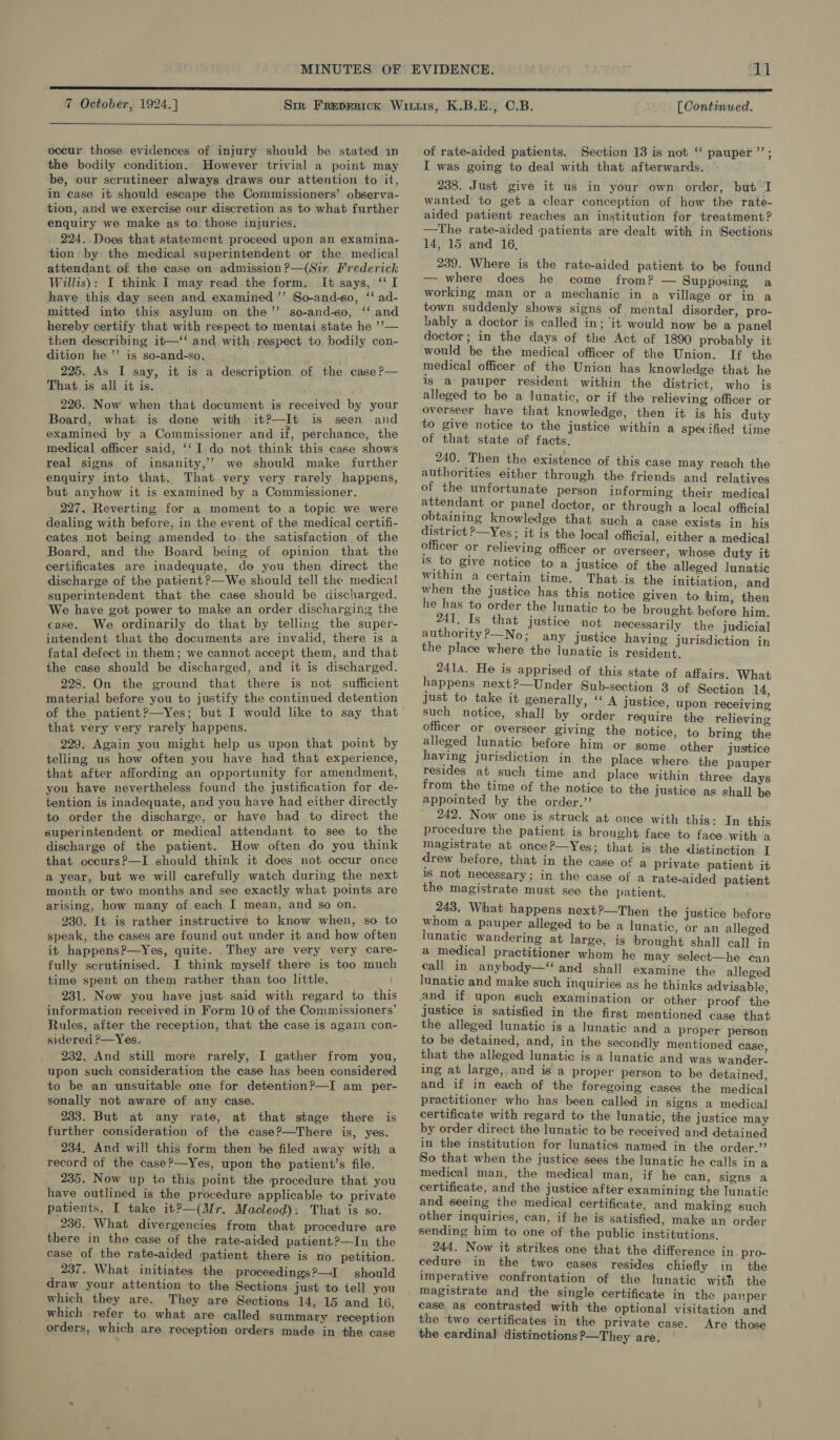 MINUTES 7 October, 1924.] [Continued,.  occur those evidences of injury should be stated in the bodily condition. However trivial a point may be, our scrutineer always draws our attention to it, in case it should escape the Commissioners’ observa- tion, and we exercise our discretion as to what further enquiry we make as to those injuries. 224..Does that statement proceed upon an examina- tion: by: the medical superintendent or the medical attendant of the case on admission ?—(Sir. Frederick Willis): I think I may read the form, It says, ‘‘ I have this day seen and examined ”’ So-and-so, ‘‘ ad- mitted into this asylum on the’’ so-and-so, ‘‘ and hereby certify that with respect to mental state he ’’— then describing it—‘‘ and. with respect to bodily con- dition he’’ is so-and-so. ’ 225. As I say, it is a description of the case ?— That is all it is. 226. Now when that document is received by your Board, what is done with it?—It is seen and examined by a Commissioner and if, perchance, the medical officer said, ‘‘I do not think this case shows real signs of insanity,’’ we should make further enquiry into that. That very very rarely happens, but anyhow it is examined by a Commissioner. 227, Reverting for a moment to a topic we were dealing with before, in the event of the medical certifi- cates not being amended to. the satisfaction of the Board, and the Board being of opinion that the certificates are inadequate, do you then direct the discharge of the patient?—We should tell the medical superintendent that the case should be discharged. We have got power to make an order discharging the case. We ordinarily do that by telling the super- intendent that the documents are invalid, there is a fatal defect in them; we cannot accept them, and that the case should be discharged, and it is discharged. 228. On the ground that there is not sufficient material before you to justify the continued detention of the patient?—Yes; but I would like to say that that very very rarely happens. 229. Again you might help us upon that point by telling us how often you have had that experience, that after affording an opportunity for amendment, you have nevertheless found the justification for de- tention is inadequate, and you have had either directly to order the discharge, or have had to direct the superintendent or medical attendant to see to the discharge of the patient. How often do you think that occurs?—I should think it does not occur once a year, but we will carefully watch during the next month or two months and see exactly what points are arising, how many of each I mean, and so on. 230. It is rather instructive to know when, so to speak, the cases are found out under it and how often it happens?—Yes, quite. They are very very care- fully scrutinised. I think myself there is too much time spent on them rather than too little. 231. Now you have just said with regard to this information received in Form 10 of the Commissioners’ Rules, after the reception, that the case is again con- sidered P—Yes. 232. And still more rarely, I gather from you, upon such consideration the case has been considered to be an unsuitable one for detention?—I am per- sonally not aware of any case. 233. But at any rate, at that stage there is further consideration of the case?—There is, yes. 234. And will this form then be filed away with a record of the case?—Yes, upon the patient’s file. — _ 235. Now up to this point the procedure that you have outlined is the procedure applicable to private patients, I take it?—(Mr. Macleod): That is so. 236. What divergencies from that procedure are there in the case of the rate-aided patient?—In the case of the rate-aided patient there is no petition. 237. What initiates the proceedings?—I should draw your attention to the Sections just to tell you which they are. They are Sections 14, 15 and 16, which refer to what are called summary reception orders, which are reception orders made in the case of rate-aided patients. Section 13 is not ‘‘ pauper ’’; I was going to deal with that afterwards. 238. Just give it us in your own order, but I wanted to get a clear conception of how the rate- alded patient reaches an institution for treatment? —The rate-aided patients are dealt with in Sections 14, 15 and 16, 239. Where is the rate-aided patient to be found — where does he come from? — Supposing a working man or a mechanic in a village or in a town suddenly shows signs of mental disorder, pro- vably a doctor is called in; it would now be a panel doctor; in the days of the Act of 1890 probably it would be the medical officer of the Union. If the medical officer of the Union has knowledge that he is a pauper resident within the district, who is alleged to be a lunatic, or if the relieving officer or overseer have that knowledge, then it is his duty to give notice to the justice within a specified time of that state of facts. 240. Then the existence of this case may reach the authorities either through the friends and relatives of the unfortunate person informing their medical attendant or panel doctor, or through a local official obtaining knowledge that such a case exists in his district P—Yes ; it is the local official, either a medical officer or relieving officer or overseer, whose duty it is to give notice to a justice of the alleged lunatic within a certain time. That-is the initiation, and when the justice has this notice given to him, then he has to order the lunatic to ‘be brought before him. 241. Is that justice not necessarily the judicial authority?—No; any justice having jurisdiction in the place where the lunatic is resident. 2414. He is apprised of this state of affairs. What happens next?—Under Sub-section 3 of Section 14 just to take it generally, ‘‘ A justice, upon receiving such notice, shall by order require the relieving officer or overseer giving the notice, to bring the alleged lunatic before him or some other justice having jurisdiction in the place where the pauper resides at such time and place within three days from the time of the notice to the justice as shall be appointed by the order.’’ 242. Now one is struck at once with this: In this procedure the patient is brought face to face. with a magistrate at once?—Yes; that is the distinction I drew before, that in the case of a private patient it 1s not necessary; in the case of a rate-aided patient the magistrate must see the patient. 248, What happens next?—Then the justice before whom a pauper alleged to be a lunatic, or an alleged lunatic wandering at large, is brought shall call in a medical practitioner whom he may select—he can eall in anybody—‘‘ and shall examine the alleged lunatic and make such inquiries as he thinks advisable, and if upon such examination or other proof the Justice is satisfied in the first mentioned case that the alleged lunatic is a lunatic and a proper person to be detained, and, in the secondly mentioned case that the alleged lunatic is a lunatic and was wander. ing at large, and is a proper person to be detained, and if in each of the foregoing cases the medical practitioner who has been called in signs a medical certificate with regard to the lunatic, the justice may by order direct the lunatic to be received and detained in the institution for lunatics named in the order.”? So that when the justice sees the lunatic he calls in a medical man, the medical man, if he can, signs a certificate, and the justice after examining the Tunatic and seeing the medical certificate, and making such other inquiries, can, if he is satisfied, make an order sending him to one of the public institutions. 244. Now it strikes one that the difference in pro- cedure in the two cases resides chiefly in the imperative confrontation of the lunatic with the magistrate and the single certificate in the pauper case as contrasted with the optional visitation and the ‘two certificates in the private case. Are those the cardinal distinctions ?—They are,