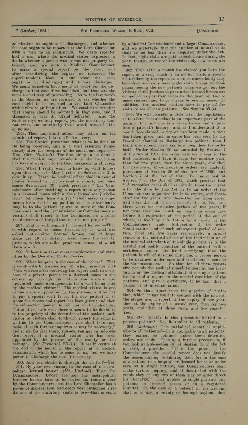  or whether he ought to be discharged, and whether the case ought to be reported to the Lord Chancellor with a view to an inquisition. We quite recently had a case where the medical visitor expressed a doubt whether a person was or was not properly de- tained, and we sent a Medical Commissioner to make a special report on the case, and after considering the report we informed the superintendent that in our view the casa ought to be discharged and it was discharged. We could ourselves have made an order for the dis- charge in that case if we had liked, but that was the more formal way of proceeding. As to the last words in the Section, we are required to say whether the case ought to be reported to the Lord Chancellor with a view to an inquisition. We considered whether that course should be adopted in that case, and I discussed it with Sir Claud Schuster. Also the Section says we may report, yet the machinery does not exist, and practically those words were of little or no use. 2944. Then important action may follow on the month-end report, I take itP—Yes, very. 295. The Section prescribes what is to be done on its being received, and is a visit essential imme- diately after the recepton of the month-end report P— Yes. (Mr. Macleod): The first thing to be done is that ‘the medical superintendent of the institution has to send a report to the Commissioners in all cases. 296. What I really want to know is, what follows upon that report?—May I refer to Sub-section 2 to clear it up. There the medical officer shall in cases of houses licensed by justices send a report, and then comes Sub-section (3), which provides: ‘‘ The Com- missioners after receiving a report upon any person in a licensed house within their immediate jurisdic- tion ’’ (of which there are 19) ‘‘ shall make arrange- ments for a visit being paid as soon as conveniently may be to the patient by one or more of the Com- missioners; and the Commissioner or Commissioners so visiting shall report to the Commissioners whether the detention of the patient is or is not proper.’’ 297. That is with regard to licensed houses ?—That is with regard to houses licensed by us—what are called metropolitan licensed houses, and of those there are 19 as distinct from those licensed by justices, which are called provincial houses, of which there are 36. 298. Sub-section (3) ensures consideration and visit- ation by the Board of Control?—Yes. 299. What happens in the case of the others ?—That is dealt with by Sub-section (4), which provides that “‘ the visitors after receiving the report shall in every case of a private person in a licensed house in the county or borough for which the visitors are appointed, make arrangements for a visit being paid by the medical visitor.’”?’ The medical visitor is one of the visitors appointed by the justices, and he has to pay a special visit to see the new patient as to whom the month end report has been given; and then the sub-section goes on to tell you what he shall do: ** And if on such visit there appears to be doubt as to the propriety of the detention of the patient, such visitor or visitors shall forthwith report the same in writing to the Commissioners, who shall thereupon make all such further inquiries as may be necessary,”’ and so on. So that there, you see, you get an indepen- dent report of a medical visitor who has been appointed by the justices of the county or the borough. (Sir Frederick Willis): It really occurs at the end of the month in the report of a medical examination which has to come to us, and we have power to discharge the case if necessary. 300. And you obtain it through the visitor ?—Yes. 301. By your own visitor, in the case of a metro- politan licensed house?—(Mr. Macleod): From the Commissioner. Under the Act the metropolitan licensed ‘thouses have to be visited six times a year by the Commissioners, but the Lord Chancellor has a power of dispensation, and every year authorises a re- duction of the statutory visits to two—that is visits by a Medical Commissioner and a Legal Commissioner, and we undertake that the number of actual visits shall be no less than are required under the Act. In fact, eight visits are paid to each house during the year, though at two of the visits only new cases are seen, 302. 'Then after a month has elapsed you have the report of a visit which is an ad hoc visit, a special visit following the report as scon as conveniently may be?—Yes, we really have eight visits a year to these places, seeing the new patients when we go; but the visitors of the justices to provincial licensed houses are compelled to pay four visits in the year by two or more visitors, and twice a year by one or more. Ia addition, the medical visitors have to pay ad hoe visits to see all new patients. See Section 39 (4). 303. We will consider a little later the regulations as to visits, because that is an important part of the inquiry, but now one is anxious to see and inquire into a patient’s history; and as I understand it, a month has elapsed, a report has been made, a visit has taken place, and no cause has been seen by the Board of Control to discharge the patient; then I think one should next ask how long does the order last?—Under Section 38 as amended by Section 7 of the Act of 1891, the order lasts for a year in the first instance, and then it lasts for another year, then for two years, then for three years, and then for five years, if continuation orders are made in pursuance of Section 38 of the Act of 1890, and Section 7 of the Act of 1891. You must look at Section 7 of the Act of 1891, which provides that ‘‘ A reception order shall remain in force for a year after the date by this Act or by an order of the Commissioners appointed for it to expire, and there- after for two years, and thereafter for three years, and after the end of such periods of one, two, and three years for successive periods of five years, if not more than one month nor less than seven days before the expiration of the period at the end of which, as fixed by this Act or by an order of the Commissioners under Sub-section 2, the order would expire, and of each subsequent period of one, two, three and five years respectively, a special report of the medical officer of the institution or of the medical attendant of the single patient as to the mental and bodily condition of the patient with a certificate under his hand certifying that the patient is still of unsound mind and a proper person to be detained under care and treatment is sent to the Commissioners.’? So that for all these respec- tive periods the medical superintendent at the insti- tution or the medical attendant of a single patient has to send a report on the mental condition of the patients, and give a certificate, if he can, that a person is of unsound mind. 304. So that, apart from the question of visita- tion, which brings you into contact with the patient, the stages are, a report at the expiry of one year, then at the expiry of a second year, then for two years, and’ then at three years and five years ?— Yes. 305. Mr. Jowitt: Is this procedure limited to a private patient?—No, it applies to all patients. 306. Chairman: This periodical report is applic- able to all patientsP?—It is applicable to all patients ; they cannot be detained unless these detention orders are made. Then ag a further precaution, if you look at Sub-section (6) of Section 38 of the Act of 1890, it provides: ‘‘If in the opinion of the Commissioners the special report does not justify the accompanying certificate, then (a) in the case of a patient in a hospital or licensed house or under care as a single patient, the Commissioners shall make further inquiry, and if dissatisfied with the result they or any two of them may by order direct his discharge.’’ That applies to single patients and patients in licensed houses or in a_ registered hospital. In the case of a patient in the asylum, that is to say, a county or borough asylum—then