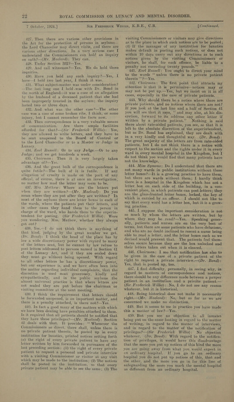  427. Then there are various other provisions in the Act for the protection of persons in asylums— the Lord Chancellor may direct visits, and there are various other directions. In a very serious case I understand the Commissioners can hold an inquiry on oath?—(Mr. Macleod): They can. 428. Under Section 332?—Yes. 429. And call witnesses P—Yes. inquiries, 430. Have you held any such inquiry?—Yes, I have—I held two last year, I think it was. 431. What subject-matter was under consideration ? —The last long one I held.was with Dr. Bond in the north of England—it was a case of an allegation by the husband of a deceased patient that she had been improperly treated in the asylum; the inquiry lasted two or three days. 432. And what was the other case?—The other case was a case of some broken ribs, | think, or some injury, but I cannot remember the facts now. 433. Then correspondence is a very valuable means of communication. Are there ample facilities afforded for thatP—(Sir Frederick Willis): Yes, they are allowed to write letters, and they have to be sent unopened to the Board of Control or to the Lord Chancellor or to a Master or Judge in Lunacy. 434. Harl Russell: Or to any Judge.—Or to any Judge; and we get hundreds a week. 435. Chairman: Then it is very advantage of ?—Yes. 436. And the great bulk of the correspondence is quite futilePp—The bulk of it is futile. Tf any allegation of cruelty is made on the part of any official, of course, there is at once an investigation, no matter how mad the letter may seem to be. 437. Mrs. Mathew: Where are the letters put vhen they are writtenP—(Mr. Macleod): Do you mean where they are put after they are written? In most of the asylums there are letter boxes in each of the wards, where the patients put their letters, and in other cases they hand them to the person in charge of the ward, who hands them to the superin- tendent for posting. (Sir Frederick Willis): Were you wondering, Mrs. Mathew, whether they always got out? 438. Yes.—I do not think there is anything of that kind, judging by the great number we get. (Dr. Bond): I think the head of the place has by law a wide discretionary power with regard to many of the letters sent, but he cannot by law refuse to post letters addressed to persons named in Section 41 of the Lunacy Act, and if they are sealed down they must go without being opened. With regard to all other letters he has a discretionary power, but our experience is, and we have often been into the matter regarding individual complaints, that the discretion is used most generously, kindly and sympathetically, and in the public asylums the almost universal practice is that where letters are not sealed they are put before the chairman or visiting committee at the next meeting. 439. I think the requirement that letters should be forwarded unopened, is an important matter, and there is a penalty attached, is there not?—Yes. 440. In fact a good many of the matters with which we have been dealing have penalties attached to them. Is it required that all patients should be notified that they have these privileges?)—(Mr, Macleod): Section 42 deals with that. It provides: ‘‘ Whenever the Commissioners so direct, there shall, unless there is no private patient therein, be posted up in every institution for lunatics, printed notices setting forth (a) the right of every private patient to have any letter written by him forwarded in pursuance of the We do hold those largely taken patient to request a personal and private interview with a visiting Commissioner or visitor at any visit which may be made to the institution; (2) The notices shall be posted in the institution, so that every private patient may be able to see the same; (3) The visiting Commissioners or visitors may give directions as to the piace in which such notices are to be posted; (4) If the manager of any institution for lunatics makes default in posting such notices, or does not within 10 days carry out any directions as to such notices given by the visiting Commissioners or visitors, he shall, for each offence, be liable to a penalty not exceeding twenty pounds.”’ ¢ 441. Harl Russell: You ought to direct your mind to the words ‘‘ unless there is no private patient therein ’’ P—Yes. 442. Chairman: The first point that attracts my attention is that it is permissive—notices may or may not be put up.—Yes, but we insist on it in all cases, especially in the case of private patients. 443. Why should there be a notice where there are private patients, and no notices where there are not? If you look at the last line and a half of Section 41 you will see that it says, ‘‘ and may also, at his dis- cretion, forward to its address any other letter if written by a private patient.’? Nothing is said there about rate-aided patients, you see, so that it is left to the absolute discretion of the superintendent, but as Dr. Bond has explained, they are dealt with in a very kindly and thoughtful way. (Dr. Bond): The great majority of the letters are from rate-aided patients, but I do not think there is a notice with respect to the section and the rights under it in every ward in every mental hospital in the Kingdom, but I do not think you would find that many patients have not the knowledge. 444. Miss Symons: Do I understand that there are not many wards in public institutions without these letter boxes?—It is a growing practice to have them, but there are wards without them; I hardly think there is a hospital in the Kingdom which has not a letter box on each side of the building, in a con- venient place, in which patients can post letters; they are the glass-fronted letter boxes, locked, the key of which is carried by an officer. I should not like to say that every ward has a letter box, but it is a grow- ing practice. 445. I suppose the important consideration is not so much by whom the letters are written, but by whom they may be readP—Yes. Speaking gener- ally, patients and nurses are en the very best of terms, but there are some patients who have delusions, and who are no doubt inclined to resent a nurse being able to read a letter, and the letter boxes such as we devised would prevent that. The patients feel them- selves secure because they see the box unlocked and their letters taken out when it is cleared. 446. Chairman: I see that notification has also to be given in the case of a private patient of the right to request a private interview.—(Dr. Bond): Yes, that is posted up, too. 447. I find difficulty, personally, in seeing why, in. regard to matters of correspondence and _ notices, there should be any difference made between a pauper patient in an institution and a private patient.— (Sir Frederick Wills): No, I do not see any reason whatever, but it is historical. 448. Being historical does not make it necessarily right.—(Mr. Alacleod): No, but as far as we are concerned we make no distinction. 449. But it seems to me in practice you have made this a matter of lawP—Yes. 450. But you see no objection to all inmates being put on the same footing in regard to the matter of writing, in regard to the matter of interviews, and in regard to the matter of the notification of privileges?—(Sir Frederick Willis): No objection whatever. (Dr. Bond): With regard to the notifica- tion of privileges, it would have this disadvantage that the more you put up notices of this kind the more you are going away from what you would expect in an ordinary hospital. If you go to .an ordinary hospital you do not put up notices of this, that and the other, and the more you go in for this line of safeguarding the more you mark the mental hospital as different from an ordinary hospital.