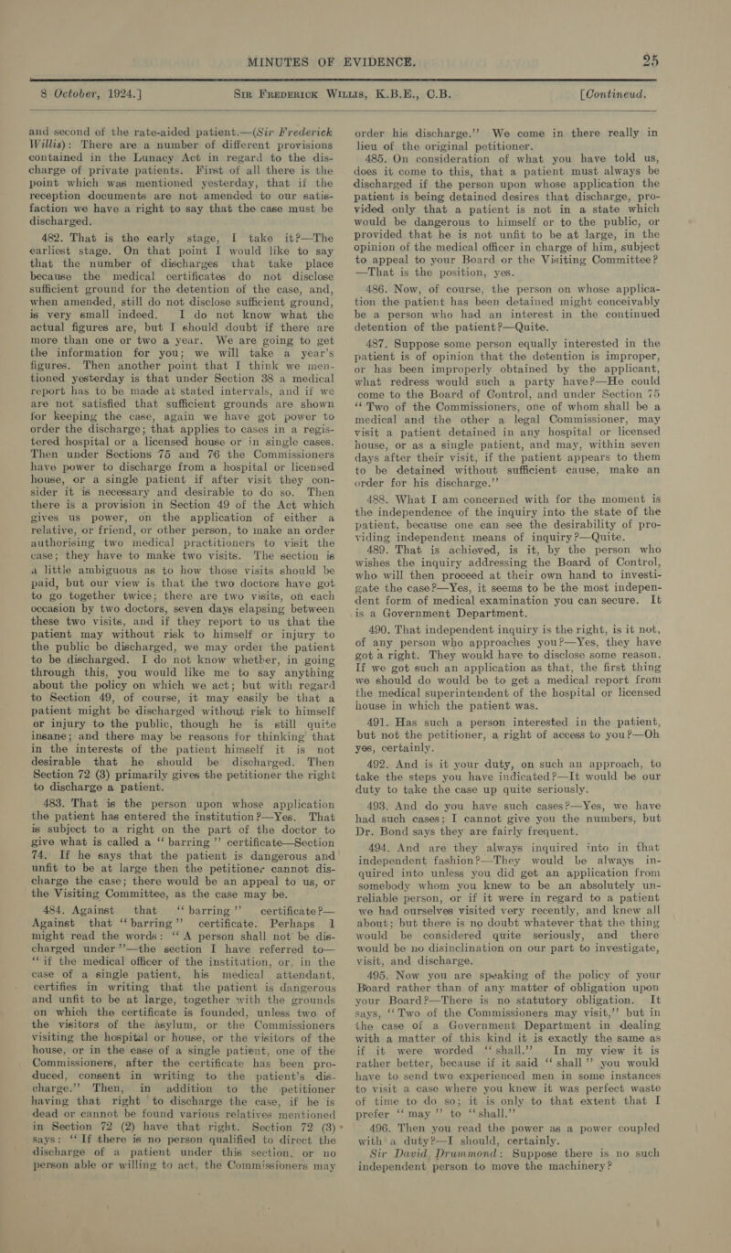  8 October, 1924.] [Contineud.  and second of the rate-aided patient.—(Sir Frederick Willis): There are a number of different provisions contained in the Lunacy Act in regard to the dis- charge of private patients. First of all there is the point which was mentioned yesterday, that if the reception documents are not amended to our satis- faction we have a right to say that the case must be discharged. 482. That is the early stage, [ take it?—The earliest stage. On that point I would like to say that the number of discharges that take place because the medical certificates do not disclose sufficient ground for the detention of the case, and, when amended, still do not disclose sufficient ground, is very small indeed. I do not know what the actual figures are, but I should doubt if there are more than one or two a year. We are going to get the information for you; we will take a year’s figures. Then another point that I think we men- tioned yesterday is that under Section 38 a medical report has to be made ai stated intervals, and if we are not satisfied that sufficient grounds are shown for keeping the case, again we have got power to order the discharge; that applies to cases in a regis- tered hospital or a licensed house or in single cases. Then under Sections 75 and 76 the Commissioners have power to discharge from a hospital or licensed house, or a single patient if after visit they con- sider it is necessary and desirable to do so. Then there is a provision in Section 49 of the Act which gives us power, on the application of either a relative, or friend, or other person, to make an order authorising two medical practitioners to visit the case; they have to make two visits. The section is a little ambiguous as to how those visits should be paid, but our view is that the two doctors have got to go together twice; there are two visits, on each occasion by two doctors, seven days elapsing between these two visits, and if they report to us that the patient may without risk to himself or injury to the public be discharged, we may order the patient to be discharged. I do not know whether, in going through this, you would like me to say anything about the policy on which we act; but with regard to Section 49, of course, it may easily be that a patient might be discharged without risk to himself or injury to the public, though he is still quite insane; and there may be reasons for thinking that in the interests of the patient himself it is not desirable that he should be discharged. Then Section 72 (3) primarily gives the petitioner the right to discharge a patient. 483. That is the person upon whose application the patient has entered the institution?—Yes. That is subject to a right on the part of the doctor to give what is called a ‘ barring ”’ certificate—Section 74. If he says that the patient is dangerous and unfit to be at large then the petitioner cannot dis- charge the case; there would be an appeal to us, or the Visiting Committee, as the case may be. 484. Against that ‘‘barring’’ certificate P— Against that “barring” certificate. Perhaps 1 might read the words: ‘‘ A person shall not be dis- charged under’’—the section I have referred to— ‘if the medical officer of the institution, or, in the case of a single patient, his medical attendant, certifies in writing that the patient is dangerous and unfit to be at large, together with the grounds on which the certificate is founded, unless two of the visitors of the asylum, or the Commissioners visiting the hospital or house, or the visitors of the house, or in the case of a single patient, one of the Commissioners, after the certificate has been pro- duced, consent in writing to the patient’s dis- charge.’ Then, in addition to the petitioner having that right to discharge the case, if he is dead or cannot be found various relatives mentioned in Section 72 (2) have that right. Section 72 (3) says: ‘If there is no person qualified to direct the discharge of a patient under this section, or no person able or willing to act, the Commissioners may order his discharge.’? We come in there really in leu of the original petitioner. 485. On consideration of what you have told us, does it come to this, that a patient must always be discharged if the person upon whose application the patient is being detained desires that discharge, pro- vided only that a patient is not in a state which would be dangerous to himself or to the public, or provided that he is not unfit to be at large, in the opinion of the medical officer in charge of him, subject to appeal to your Board or the Visiting Committee? —That is the position, yes. 486. Now, of course, the person on whose applica- tion the patient has been detained might conceivably be a person who had an interest in the continued detention of the patient?—Quite. 487. Suppose some person equally interested in the patient is of opinion that the detention is improper, or has been improperly obtained by the applicant, what redress would such a party have?—He could come to the Board of Control, and under Section 75 ‘“‘ Two of the Commissioners, one of whom shall be a medical and the other a legal Commissioner, may visit a patient detained in any hospital or licensed house, or as a single patient, and may, within seven days after their visit, if the patient appears to them to be detained without sufficient cause, make an order for his discharge.”’ 488. What I am concerned with for the moment is the independence of the inquiry into the state of the patient, because one can see the desirability of pro- viding independent means of inquiry ?—Quite. 489. That is achieved, is it, by the person who wishes the inquiry addressing the Board of Control, who will then proceed at their own hand to investi- gate the case?—Yes, it seems to be the most indepen- dent form of medical examination you can secure. It is a Government Department. 490. That independent inquiry is the right, is it not, of any person who approaches you?—Yes, they have got aright. They would have to disclose some reason. If we got such an application as that, the first thing we should do would be to get a medical report from the medical superintendent of the hospital or licensed house in which the patient was. 491. Has such a person interested in the patient, but not the petitioner, a right of access to youP—Oh yes, certainly. 492. And is it your duty, on such an approach, to take the steps you have indicated ?—It would be our duty to take the case up quite seriously. 493. And do you have such cases?—Yes, we have had such cases; I cannot give you the numbers, but Dr. Bond says they are fairly frequent. 494. And are they always inquired into in fhat independent fashion?—They would be always in- quired into unless you did get an application from somebody whom you knew to be an absolutely un- reliable person, or if it were in regard to a patient we had ourselves visited very recently, and knew all about; but there is no doubt whatever that the thing would be considered quite seriously, and there would be no disinclination on our part to investigate, visit, and discharge. 495. Now you are speaking of the policy of your Board rather than of any matter of obligation upon your Board?—There is no statutory obligation. It says, ‘Two of the Commissioners may visit,’’ but in the case of a Government Department in dealing with a matter of this kind it is exactly the same as if it were worded ‘shall.’ In my view it is rather better, because if it said ‘‘ shall’’ you would have to send two experienced men in some instances to visit a case where you knew it was perfect waste of time to do so; it is only to that extent that I prefer ‘‘ may ’’ to ‘shall.’ 496. Then you read the power as a power coupled with a duty?—I should, certainly. Sir David Drummond: Suppose there is no such independent person to move the machinery ? 