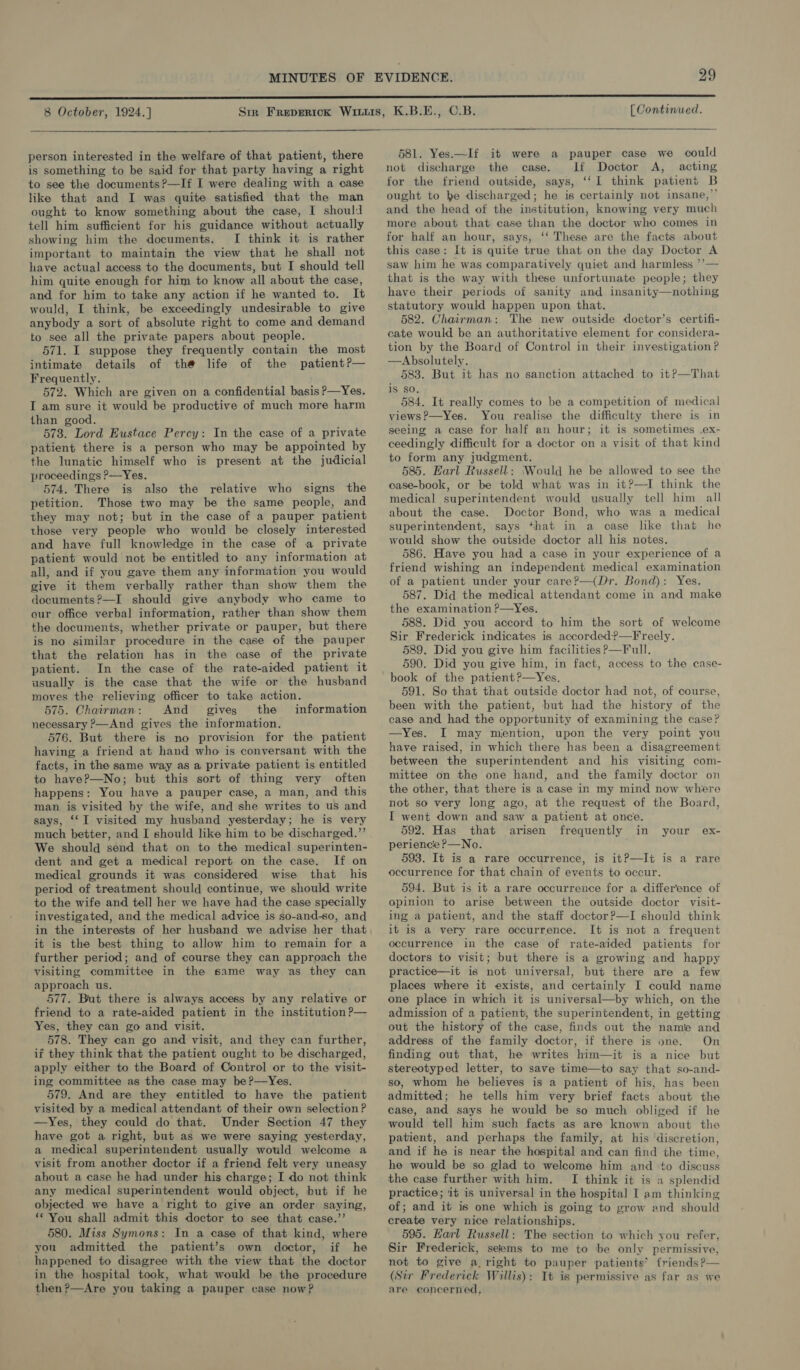  person interested in the welfare of that patient, there is something to be said for that party having a right to see the documents ?—If I were dealing with a case like that and I was quite satisfied that the man ought to know something about the case, I should tell him sufficient for his guidance without actually showing him the documents. I think it is rather important to maintain the view that he shall not have actual access to the documents, but I should tell him quite enough for him to know all about the case, and for him to take any action if he wanted to. It would, I think, be exceedingly undesirable to give anybody a sort of absolute right to come and demand to see all the private papers about people. 571. I suppose they frequently contain the most intimate details of the life of the patient?— Frequently. 572. Which are given on a confidential basis p—Yes. I am sure it would be productive of much more harm than good. 573. Lord Eustace Percy: In the case of a private patient there is a person who may be appointed by the lunatic himself who is present at the judicial proceedings ?—Yes. 574. There is also the relative who signs the petition. Those two may be the same people, and they may not; but in the case of a pauper patient those very people who would be closely interested and have full knowledge in the case of a private patient would not be entitled to any information at all, and if you gave them any information you would give it them verbally rather than show them the documents ?—I should give anybody who came to our office verbal information, rather than show them the documents, whether private or pauper, but there is no similar procedure in the case of the pauper that the relation has in the case of the private patient. In the case of the rate-aided patient it usually is the case that the wife or the husband moves the relieving officer to take action. 575. Chairman: And gives the information necessary ?—And gives the information. 576. But there is no provision for the patient having a friend at hand who is conversant with the facts, in the same way as a private patient is entitled to have?—No; but this sort of thing very often happens: You have a pauper case, a man, and this man is visited by the wife, and she writes to us and says, ‘‘I visited my husband yesterday; he is very much better, and I should like him to be discharged.”’ We should send that on to the medical superinten- dent and get a medical report on the case. If on medical grounds it was considered wise that his period of treatment should continue, we should write to the wife and tell her we have had the case specially investigated, and the medical advice is so-and-so, and in the interests of her husband we advise her that it is the best thing to allow him to remain for a further period; and of course they can approach the visiting committee in the same way as they can approach us. 577. But there is always access by any relative or friend to a rate-aided patient in the institution ?— Yes, they can go and visit. 578. They can go and visit, and they can further, if they think that the patient ought to be discharged, apply either to the Board of Control or to the visit- ing committee as the case may be ?—Yes. 579. And are they entitled to have the patient visited by a medical attendant of their own selection P —Yes, they could do that. Under Section 47 they have got a right, but as we were saying yesterday, a medical superintendent usually would welcome a visit from another doctor if a friend felt very uneasy about a case he had under his charge; I do not think any medical superintendent would object, but if he objected we have a right to give an order saying, ** You shall admit this doctor to see that case.’’ 580. Miss Symons: In a case of that kind, where you admitted the patient’s own doctor, if he happened to disagree with the view that the doctor in the hospital took, what would be the procedure then?—Are you taking a pauper case now?  581. Yes.—If it were a pauper case we could not discharge the case. If Doctor A, acting for the friend outside, says, ‘‘I think patient B ought to ke discharged; he is certainly not insane,”’ and the head of the institution, knowing very much more about that case than the doctor who comes in for half an hour, says, ‘‘ These are the facts about this case: It is quite true that on the day Doctor A saw him he was comparatively quiet and harmless ’’— that is the way with these unfortunate people; they have their periods of sanity and insanity—nothing statutory would happen upon that. 582. Chairman: The new outside doctor’s certifi- cate would be an authoritative element for considera- tion by the Board of Control in their investigation? —Absolutely. 583. But it has no sanction attached to it?—That is so, 584. It really comes to be a competition of medical views?—Yes. You realise the difficulty there is in seeing a case for half an hour; it is sometimes .ex- ceedingly difficult for a doctor on a visit of that kind to form any judgment. 585. Harl Russell: ‘Would he be allowed to see the case-book, or be told what was in it?—TI think the medical superintendent would usually tell him all about the case. Doctor Bond, who was a medical superintendent, says that in a case like that he would show the outside doctor all his notes. 586. Have you had a case in your experience of a friend wishing an independent medical examination of a patient under your care?—(Dr. Bond): Yes. 587. Did the medical attendant come in and make the examination ?—Yes, 588. Did you accord to him the sort of welcome Sir Frederick indicates is accorded?—Freely. 589. Did you give him facilities P—Full. 590. Did you give him, in fact, access to the case- book of the patient?—Yes. 591. So that that outside doctor had not, of course, been with the patient, but had the history of the case and had the opportunity of examining the case? —Yes. I may mention, upon the very point you have raised, in which there has been a disagreement between the superintendent and his visiting com- mittee on the one hand, and the family doctor on the other, that there is a case in my mind now where not so very long ago, at the request of the Board, I went down and saw a patient at once. 592. Has that arisen frequently in your ex- perience ?—No. 593. It is a rare occurrence, is it?—It is a rare occurrence for that chain of events to occur. 594. But is it a rare occurrence for a difference of opinion to arise between the outside doctor visit- ing a patient, and the staff doctor?—I should think it is a very rare occurrence. It is not a frequent occurrence in the case of rate-aided patients for doctors to visit; but there is a growing and happy practice—it is not universal, but there are a few places where it exists, and certainly I could name one place in which it is universal—by which, on the admission of a patient, the superintendent, in getting out the history of the case, finds out the name and address of the family doctor, if there is one. On finding out that, he writes him—it is a nice but stereotyped letter, to save time—to say that so-and- so, whom he believes is a patient of his, has been admitted; he tells him very brief facts about the case, and says he would be so much obliged if he would tell him such facts as are known about the patient, and perhaps the family, at his discretion, and if he is near the hospital and can find the time, he would be so glad to welcome him and to discuss the case further with him. I think it is 2 splendid practice; it is universal in the hospital I am thinking of; and it is one which is going to grow and should create very nice relationships. 595. Earl Russell: The section to which you refer, Sir Frederick, seems to me to be only permissive, not to give a right to pauper patients’ {riends?— (Sir Frederick Willis): It is permissive as far as we are concerned,