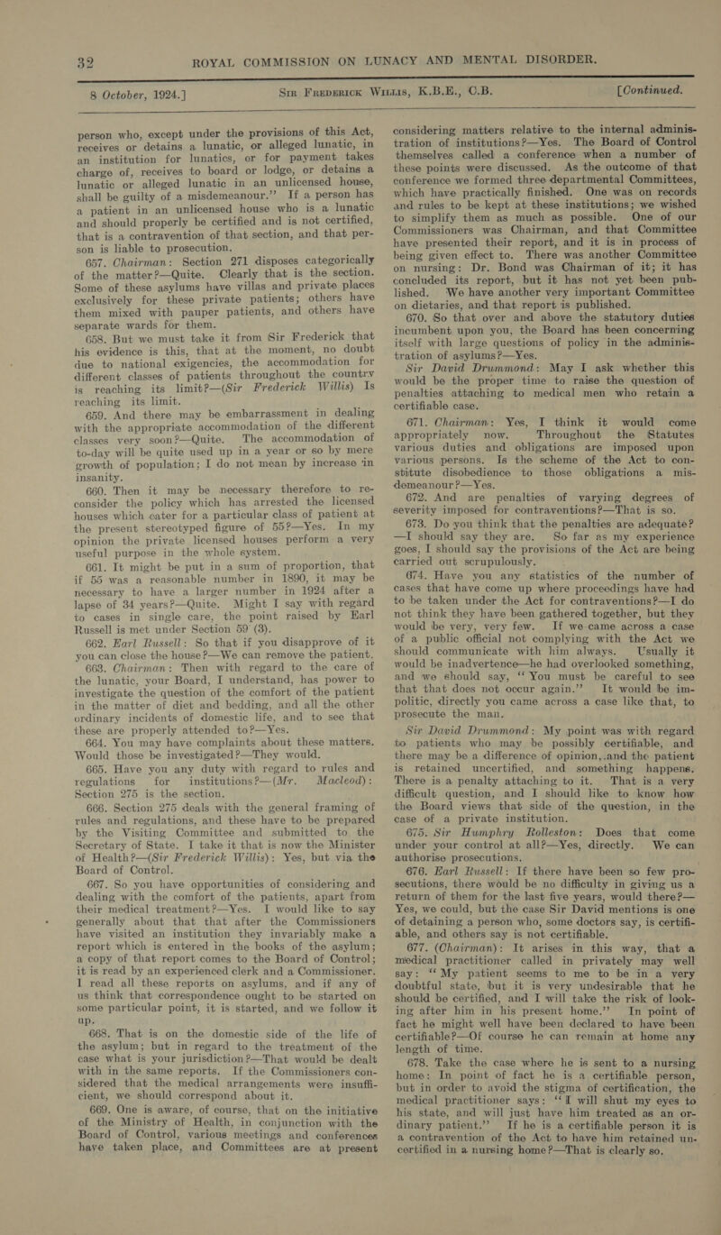  person who, except under the provisions of this Act, receives or detains a lunatic, or alleged lunatic, in an institution for lunatics, or for payment takes charge of, receives to board or lodge, or detains a lunatic or alleged lunatic in an unlicensed house, shall be guilty of a misdemeanour.”’ If a person has a patient in an unlicensed house who is a lunatic and should properly be certified and is not certified, that is a contravention of that section, and that per- son is liable to prosecution. 657. Chairman: Section 271 disposes categorically of the matter?—Quite. Clearly that is the section. Some of these asylums have villas and private places exclusively for these private patients; others have them mixed with pauper patients, and others have separate wards for them. 658. But we must take it from Sir Frederick that his evidence is this, that at the moment, no doubt due to national exigencies, the accommodation for different classes of patients throughout the country is reaching its limitP—(Sir Frederick Willis) Is reaching its limit. 659. And there may be embarrassment in dealing with the appropriate accommodation of the different classes very soon?—Quite. The accommodation of to-day will be quite used up in a year or so by mere crowth of population; I do not mean by increase ‘in insanity. 660. Then it may be necessary therefore to re- consider the policy which has arrested the licensed houses which cater for a particular class of patient at the present stereotyped figure of 55?—Yes. In my opinion the private licensed houses perform a very useful purpose in the whole system. 661. It might be put in a sum of proportion, that if 55 was a reasonable number in 1890, it may be necessary to have a larger number in 1924 after a lapse of 34 years?—Quite. Might I say with regard to cases in single care, the point raised by Karl Russell is met under Section 59 (8). 662. Earl Russell: So that if you disapprove of it you can close the house ?—We can remove the patient. 663. Chairman: Then with regard to the care of the lunatic, your Board, I understand, has power to investigate the question of the comfort of the patient in the matter of diet and bedding, and all the other ordinary incidents of domestic life, and to see that these are properly attended to?—Yes. 664. You may have complaints about these matters. Would those be investigated?—They would. 665. Have you any duty with regard to rules and regulations for institutions?—(Mr. Macleod): Section 275 is the section. ; 666. Section 275 deals with the general framing of rules and regulations, and these have to be prepared by the Visiting Committee and submitted to the Secretary of State. I take it that is now the Minister of Health?—(Sir Frederick Willis): Yes, but via the Board of Control. 667. So you have opportunities of considering and dealing with the comfort of the patients, apart from their medical treatment?—Yes. I would like to say generally about that that after the Commissioners have visited an institution they invariably make a report which is entered in the books of the asylum; a copy of that report comes to the Board of Control; it is read by an experienced clerk and a Commissioner. I read all these reports on asylums, and if any of us think that correspondence ought to be started on some particular point, it is started, and we follow it up. 668. That is on the domestic side of the life of the asylum; but in regard to the treatment of the case what is your jurisdiction ?—That would be dealt with in the same reports. If the Commissioners con- sidered that the medical arrangements were insuffi- cient, we should correspond about it. 669. One is aware, of course, that on the initiative of the Ministry of Health, in conjunction with the Board of Control, various meetings and conferences have taken place, and Committees are at present considering matters relative to the internal adminis- tration of institutions?—Yes. The Board of Control themselves called a conference when a number of these points were discussed. As the outcome of that conference we formed three departmental Committees, which have practically finished. One was on records and rules to be kept at these institutions; we wished to simplify them as much as possible. One of our Commissioners was Chairman, and that Committee have presented their report, and it is in process of being given effect to. There was another Committee on nursing: Dr. Bond was Chairman of it; it has concluded its report, but it has not yet been pub- lished. ‘We have another very important Committee on dietaries, and that report is published. 670. So that over and above the statutory duties incumbent upon you, the Board has been concerning itself with large questions of policy in the adminis- tration of asylums ?—Yes. Sir David Drummond: May I ask whether this would be the proper time to raise the question of penalties attaching to medical men who retain a certifiable case. 671. Chairman: Yes, I think it would come appropriately now. Throughout the Statutes various duties and obligations are imposed upon various persons. Is the scheme of the Act to con- stitute disobedience to those obligations a mis- demeanour ?—Yes. 672. And are penalties of varying degrees of severity imposed for contraventions?—That is so. 673. Do you think that the penalties are adequate? —I should say they are. So far as my experience goes, I should say the provisions of the Act are being carried out scrupulously. 674. Have you any statistics of the number of cases that have come up where proceedings have had to be taken under the Act for contraventions?—I do not think they have been gathered together, but they would tbe very, very few. If we-came across a case of a public official not complying with the Act we should communicate with him always. Usually it would be inadvertence—he had overlooked something, and we should say, ‘‘ You must be careful to see that that does not occur again.’? It would be im- politic, directly you came across a case like that, to prosecute the man. Sir David Drummond: My point was with regard to patients who may be possibly certifiable, and there may be a difference of opinion,.and the patient is retained uncertified, and something happens. There is a penalty attaching to it. That is a very difficult question, and I should like to know how the Board views that side of the question, in the case of a private institution. 675. Sir Hwmphry Rolleston: Does that under your control at all?—Yes, directly. authorise prosecutions. 676. Earl Russell: If there have been so few pro- secutions, there would be no difficulty in giving us a return of them for the last five years, would there ?— Yes, we could, but the case Sir David mentions is one of detaining a person who, some doctors say, is certifi- able, and others say is not certifiable. 677. (Chairman): It arises in this way, that a medical practitioner called in privately may well say: ‘‘My patient seems to me to be in a very dowbtful state, but it is very undesirable that he should be certified, and I will take the risk of look- ing after him in his present home.’’ In point of fact he might well have been declared to have been certifiable?—Of course he can remain at home any length of time. 678. Take the case where he is sent to a nursing home: In point of fact he is a certifiable person, but in order to avoid the stigma of certification, the medical practitioner says: ‘‘I will shut my eyes to his state, and will just have him treated as an or- dinary patient.’’ If he is a certifiable person it is a contravention of the Act to have him retained un- certified in a nursing home ?—That is clearly so, come We can