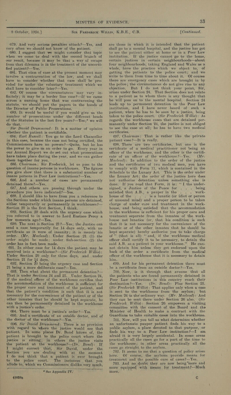  8 October, 1924.] K.B.E., ©.B. [ Continued.  679. And very serious penalties attach?—yYes, and very often we should not know of the patient. 680. I suggest that we might consider that topic when we come to deal- with the second branch of our remit, because it may be that a way of escape from that dilemma is in the treatment of the uncerti- fied patient?—Yes. 681. That class of case at the present moment may involve a contravention of the law, and we shall have to consider whether that case shall be pro- vided for under the voluntary treatment which we shall have to consider later ?—Yes. 682. Of course the circumstances may vary in- finitely; it may be a border line case?—If we came across a nursing home that was contravening the statute, we should put the papers ‘in the hands of the Director of Public Prosecutions. 683. It would be useful if you would give us the number of prosecutions under the different heads of the Statutes in the last five years?—Yes;* we will do that. Sir David Drummond: It is a matter of opinion whether the patient is certifiable. 684. Earl Russell: You go to the Lord Chancellor in this case, because the case not being certified, the Commissioners have no powers?—Quite, but he has the power to give us an order to go. Every year in our Annual Report we do set out what prosecutions have taken place during the year, and we can gather them together for you. 685. Chairman: Sir Frederick, let us pass to the question of insane persons in workhouses. The figures you give show that there is a substantial number of insane persons in Poor Law institutions ?—Yes. 686. And a number of cases are permanently detained there?—Yes. 687. And others are passing through under the procedure you have indicated ?—Yes. 688. I should like to have from you a reference to the Sections under which insane persons are detained, either temporarily or permanently in workhouses ?— Section 20 is the first Section, I think. 689. Section 20 deals with the urgency case which you referred to in answer to Lord Eustace Percy a few moments ago?—Yes. 690. The next is Section 21?—Yes; the Justice can send a case temporarily for 14 days only, with no certificate as it were of insanity; it is merely his order. (Mr. Macleod): Under Section 21 (1) the order might be made; under Sub-section (2) the order has in fact been made. 691. In either case for 14 days the patient may be received into a workhouse?—(Sir Frederick Willis) : Under Section 20 only for three days, and under Section 21 for 14 days. 692. Section 20 being the urgency case and Section 21 being a more deliberate case?—Yes. 693. Then what about the permanent detention ?— That is under Sections 24 and 25. Under Section 24, if the medical officer of the workhouse certifies that the accommodation of the workhouse is sufficient for the proper care and treatment of the patient, and that the patient’s condition is such that it is not necessary for the convenience of the patient or of the _ other inmates that he should be kept separate, he can then be permanently detained in the workhouse with a justice’s order. 694. There must be a justice’s order ?—Yes. 695. And a certificate of an outside doctor, and of the doctor of the workhouse ?—Yes. 696. Sir David Drummond: There is no provision with regard to where the justice would see tha't patient. In some places Dr. Bond knows of, the satient is brought to the police court where the  justice is sitting; in others the justice visits the patient at the workhouse?—(Dr. Bond): If I might correct that, Sir David, under the Section you are dealing with at the moment 1 do not think that a patient is ever brought to the police court. The instances that you allude to, which we Commissioners dislike very much,   * See Appendix IV. 498389  are those in which it is intended that the patient shall go to a mental hospital, and the justice has got to see the patient either at home or in a Poor Law institution. If the justice cannot go to the home, certain justices in certain neighbourhoods—about four neighbourhoods, taking England and Wales as a whole, have the practice which we object to, of getting the patients to the police court; and we write to them from time to time about it. Of course there are emergency cases which are brought in by the police; the circumstances do not give rise to any objection. But I do not think your point, Sir, arises under Section 24. That Section does not relate to a patient as to whom there is any thought that he will pass on to the mental hospital. Section 24 leads up to permanent detention in the Poor Law institution, and I have never heard of such a patient, when he has to be seen by a justice, being taken to the police court. (Sir Frederick Willis): As regards the workhouse cases that are detained per- manently under Section ‘24, the justice is not obliged to see the case at all; he has to have two medical certificates. 697. Chairman: That is rather like the private patient case ?—It is really. 698. There are two certificates, but one is the certificate of a medical practitioner not being an officer of the workhouse, and the other is the certifi- cate of an officer of the workhouse ?—Yes. (Mr. Macleod): In addition to the order of the justice and the certificates of two medical men, you have Schedule to the Lunacy Act. This is the order under the Lunacy Act; the order of the justice here does not authorise detention unless something else is done. If you read that Form, it is: ‘‘ I the under- signed, a Justice of the Peace for being satisfied that A.B., a pauper in the work- house of the is a lunatic (or idiot or person of unsound mind) and a proper person to be taken charge of under care and treatment in the work- house, and being satisfied that the accommodation in the workhouse is sufficient for his proper care and treatment separate from the inmates of the work- house not lunatics (07, that his condition is such that it is not necessary for the convenience of the lunatic or of the other inmates that he should be kept separate) hereby authorise you to take charge of ”’ (that is all) ‘‘and, if the workhouse medical officer shall certify it to be necessary, to detain the said A.B. asia patient in your workhouse.’’ He can- not detain him unless they get endorsed upon the back of the order a certificate from the medical officer of the workhouse that it is necessary to detain hin. 699. And for his permanent detention there must be a certificate from an outside doctor ?—Yes. 700. Now, is it through that avenue that all the patients who are found permanently detained in Poor Law institutions in this country reach their destination?—Yes. (Dr. Bond): Plus Section 25. (Sir Frederick Willis): That applies only when a case is sent to the workhouse from the asylum; but Section 24 is the ordinary way. (Mr. Macleod): And they can be sent there under Section 26 also. (Sir Frederick Willis): Section 26 empowers a visiting committee with the consent. of the Board and ths Minister of Health to make a contract with the Guardians to take suitable cases into the workhouse, 701. Now, will you tell us what determines whether an unfortunate pauper patient finds his way to a public asylum, a place devoted to that purpose, or finds his way to a Poor Law institution?—I am afraid it is very largely accidental. In some areas practically all the cases go for a part of the time to the workhouse; in other areas practically all the cases go straight to the asylum. 702. It seems to me that a question of policy arises here. Of course, the asylums provide means for treatment and the possible cure of cases?—Yes. 703. And no doubt they are now being “more and more equipped with means for treatment?—Much more. Q