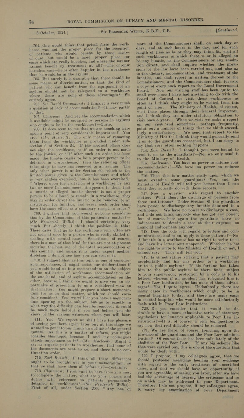  704. One would think that prima facie the work. house was not the proper place for the reception of patients who would benefit by those means of cure, but would be a more proper place tor cases which are really hopeless, and where the pauner cannot benefit py treavment at all?—The gonronic harmless case—he is often happier in the workhouse than he would be in the asylum. 705. But surely it is desirable that there should be some means of discrimination, so that the kind of patient who can benefit from the equipment of an asylum should not be relegated to a workhouse where there are none of those advantages?—We entirely agree. 708. Sir David Drummond: I think it is very much a question of lack of accommodation?—It may partly be that. 707. Chairman: And yet the accommodation which is available might be occupied by persons in asylums who ought to be in the workhouse?—Quite. 708. It does seem to me that we are touching here upon a point of very considerable importance ?—You are. (Mr. Macleod): The only means of removing them from the workhouse is provided under sub- section 6 of Section 24. If the medical officer does not sign the certificate, or if an order is not made by the justice, or ‘‘ if after such an order has been made, the lunatic ceases to be a proper person to be detained in a workhouse,’’ then the relieving officer takes steps to have him removed to an asylum. The only other power is under Section 60, which is the limited power given to the Commissioners and which is very seldom exercised, but it has been exercised: ‘‘ Where, upon the visitation of a workhouse by any two or more Commissioners, it appears to them that a lunatie or alleged lunatic therein is not a proper person to be allowed to remain in a workhouse, they may ‘by order direct the lunatic to be removed to an institution for lunatics, and every such order shall have the same effect as a summiary reception order.”’ 709. I gather that you would welcome considera- tion by the Commission of this particular matter ?— (Sir Frederick Willis): I should certainly, very much. Put shortly, I think the position is this: These cases that go to the workhouse very often are not seen at once by a person who is really skilled in dealing with mental cases. Sometimes, of course, there is a man of that kind, but we are not at present securing the best use of the total accommodation of this country, and unless it is under expert medical diréction I do not see how you can secute it. 710. I suggest that as this topic is one of consider- able importance, it might assist our deliberations if you would hand us in a memorandum on the subject of the utilisation of workhouse accommodation on the one hand, and of asylum accommodation on the other, because I think we ought to give you an op- portunity of presenting to us a considered view on that matter. You might prepare a short memoran- dum for us on that matter, which we should care- fully consider ?—Yes; we will let you have a memoran- dum opening up the subject, but as to exactly in what way the difficulty can best be removed, it would be much more helpful if you had before you the views of the various witnesses whom you will hear. 711. Yes. We expect we shall have the pleasure of seeing you here again later on; at this stage we wanted to get into our minds an outline of the general system. As this is a matter of reform, you might consider this topic, because I and my colleagues attach importance to it?—(Mr. Macleod) : Might I say as regards patients in workhouses, that none of the documents are sent to us, and there is no con- tinuation order. 712. Earl Russell: I think all these differences ought to be brought out in your memorandum, so that we shall have them all before us?—Certainlv. 713. Chairman: T just want to have from you ae to complete the matter, what are your powers and duties with reference to patients permanently detained in workhouses?—(Sir Frederick Willis) : First of all, under Section 203, Any one or more of the Commissioners shall, on such day or days, and at such hours in the day, and for such length of time as he or they may think fit, visit all such workhouses in which there 1s or is alleged to be any lunatic, as the Commissioners by any resolu- tion direct, and shall inquire whether the provi- sions of the law have been carried out, and also # to the dietary, accommodation, and treatment of the lunatics, and shall report in writing thereon to the Commissioners, and the Commissioners shall forward a copy of every such report to the Local Government Board.’’ Now our visiting staff has been quite too small ever since I have had anything to do with the Board of Control, to visit these workhouses as often as I think they ought to be visited from this point of view. The Ministry of Health, of course, visit these places through their General Inspectors, and I think they are under statutory obligation to visit once a year. When we visit we make a report on our visit and sometimes, perhaps frequently, point out a number of things that we think exceed- ingly unsatisfactory. We send that report to the Ministry of Health; I think they would generally send it on to the guardians concerned, but I am sorry to say that very often nothing happens. 714. Earl Russell: I thought you were bound to send it on to the guardians?—No, we only send it to the Ministry of Health. 715. Chairman: You have no power to enforce your recommendations?—We have no power to enforce the matter. 716. Then this is a matter really upon which we must examine some guardians?—Yes, and _ the Ministry of Health will tell you better than I can what they actually do with those reports. 717. Now a question with regard to another matter. What about the discharge of persons from those institutions?—Under Section 81 the guardians have power to discharge any lunatic detained in a workhouse. We have no power to discharge a case, and I do not think anybody else has got any power; but of course here again the guardians thave no inducements to detain a case at their expense—no financial inducement anyhow. 718. Does the code with regard to letters and com- munications, and so on, apply to these patients ?—No A lunatic in a workhouse has no right to write to us and have his letter sent unopened. Whether he has the right to write to the Ministry of Health or not, | cannot say. They will tell you. 719. Is it not rather striking that a patient may accidentally find his way either to~ a workhouse or to a public asylum? If his fortune has taken him to the public asylum he there finds, subject to your supervision, protection by a code as to his letters, whereas if an accident has relegated him to a Poor Law institution, he has none of those advan- tages? —Yes, I quite agree. Undoubtedly there are many cases in workhouses which ought to be in mental hospitals to-day, and there are many cases in mental hospitals who would be more satisfactorily dealt with in Poor Law institutions. 720. Do you consider that it would be de- sirable to have a more exhaustive series of statutory regulations for lunatics applicable to Poor Law in- stitutionsP—It is, of course, a very big question to say how that real difficulty should be removed. 721. We are there, of course, trenching upon the province of the guardians and the Poor Law adminis- tration ?—Of course there has been talk lately of the abolition of the Poor Law. If any big scheme like that were carried out, this is one of the questions that would be dealt with. 722. I propose, if my colleagues agree, that we should postpene meantime hearing your evidence with regard to the early treatment of uncertified cases, and that we should have an opportunity, if you are agreeable, of seeing you later, after we have had the advantage of hearing the criticisms and so on which may be addressed to your Department. Therefore, I do not propose, if my colleagues agree, to carry my examination of your Department