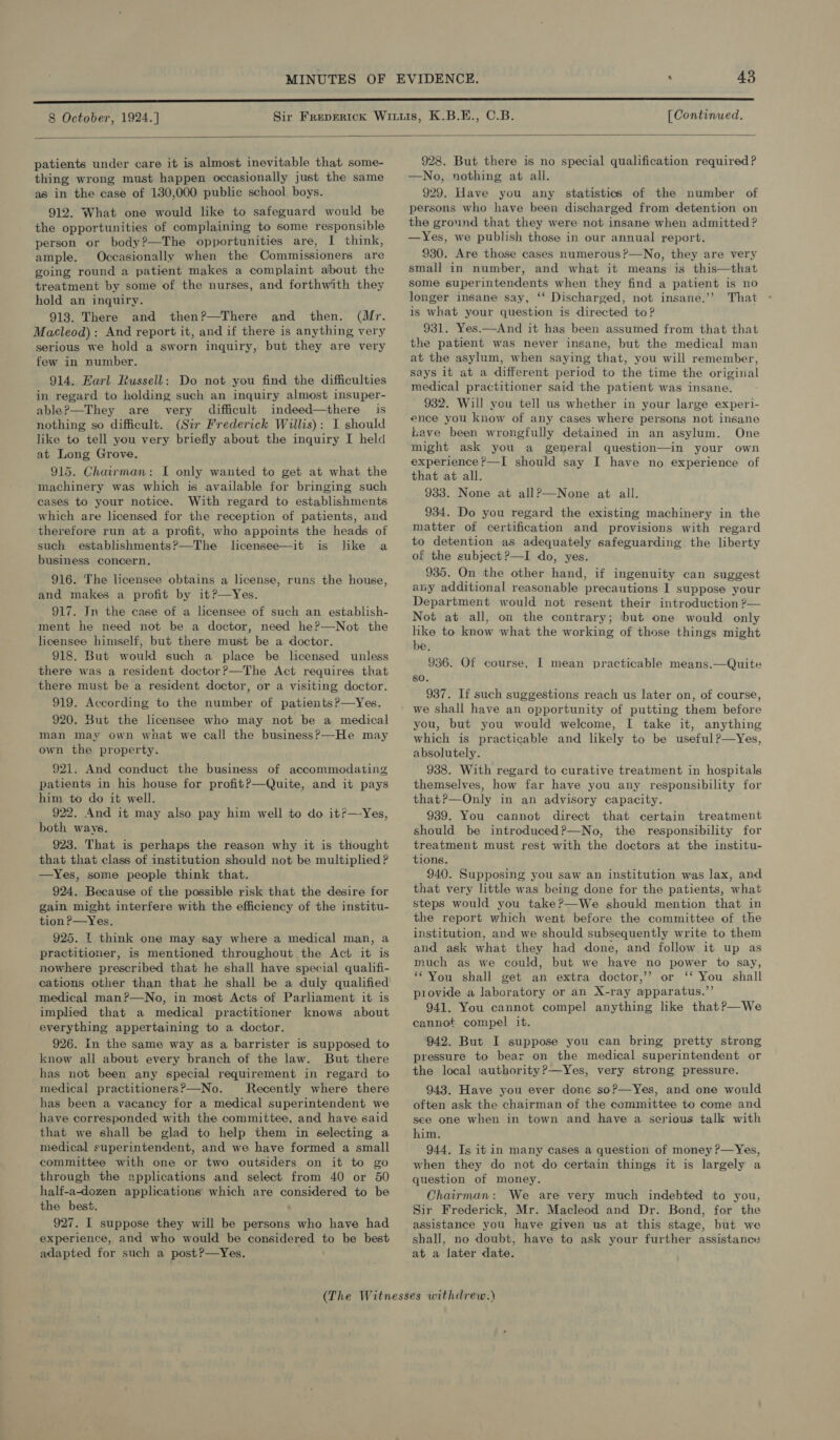  patients under care it is almost inevitable that some- thing wrong must happen occasionally just the same as in the case of 130,000 public school boys. 912. What one would like to safeguard would be the opportunities of complaining to some responsible person or body?—The opportunities are, I think, ample. Occasionally when the Commissioners are going round a patient makes a complaint about the treatment by some of the nurses, and forthwith they hold an inquiry. 913. There and then?—There and then. (Mr. Macleod): And report it, and if there is anything very serious we hold a sworn inquiry, but they are very few in number. 914. Harl Russell: Do not you find the difficulties in regard to holding such an inquiry almost insuper- able?—They are very difficult indeed—there is nothing so difficult. (Sir Frederick Willis): I should like to tell you very briefly about the inquiry I held at Long Grove. 915. Chairman: I only wanted to get at what the machinery was which is available for bringing such cases to your notice. With regard to establishments which are licensed for the reception of patients, and therefore run at a profit, who appoints the heads of such establishments?—The lcensee—it is like a business concern. 916. The licensee obtains a license, runs the house, and makes a profit by it?—Yes. 917. In the case of a licensee of such an establish- ment he need not be a doctor, need he?—Not the licensee himself, but there must be a doctor. 918. But would such a place be licensed unless there was a resident doctor?—The Act requires that there must be a resident doctor, or a visiting doctor. 919. According to the number of patients?—yYes. 920. But the licensee who may not be a medical man may own what we call the business?’ —He may own the property. 921. And conduct the business of accommodating patients in his house for profitP—Quite, and it pays him to do it well. 922. And it may also pay him well to do it?—-Yes, both ways. 923. That is perhaps the reason why it is thought that that class of institution should not be multiplied ? —yYes, some people think that. 924. Because of the possible risk that the desire for gain might interfere with the efficiency of the institu- tion P—Yes. 925. | think one may say where a medical man, a practitioner, is mentioned throughout the Act it is nowhere prescribed that he shall have special qualifi- cations other than that he shall be a duly qualified medical man?—No, in most Acts of Parliament it is implied that a medical practitioner knows about everything appertaining to a doctor. 926. In the same way as a barrister is supposed to know all about every branch of the law. But there has not been any special requirement in regard to medical practitioners?&gt;—No. Recently where there has been a vacancy for a medical superintendent we have corresponded with the committee, and have said that we shall be glad to help them in selecting a medical superintendent, and we have formed a small committee with one or two outsiders on it to go through the applications and select from 40 or 50 half-a-dozen applications which are considered to be the best. 927. I suppose they will be persons who have had experience, and who would be considered to be best adapted for such a post?P—Yes. 928. But there is no special qualification required? —No, nothing at all. 929. Have you any statistics of the number of persons who have been discharged from detention on the ground that they were not insane when admitted? —Yes, we publish those in our annual report. 930. Are those cases numerous ?—No, they are very small in number, and what it means is this—that some superintendents when they find a patient is no longer insane say, ‘‘ Discharged, not insane.’’? That is what your question is directed to? 931. Yes.—And it has been assumed from that that the patient was never insane, but the medical man at the asylum, when saying that, you will remember, says it at a different period to the time the original medical practitioner said the patient was insane. 932. Will you tell us whether in your large experi- ence you know of any cases where persons not insane Lave been wrongfully detained in an asylum. One might ask you a general question—in your own experience ?—I should say I have no experience of that at all. 933. None at allP—None at all. 934. Do you regard the existing machinery in the matter of certification and provisions with regard to detention as adequately safeguarding the liberty of the subject ?—I do, yes. 935. On the other hand, if ingenuity can suggest any additional reasonable precautions I suppose your Department would not resent their introduction ?— Not at all, on the contrary; but one would only hke to know what the working of those things might be, 936. Of course, I mean practicable means.—Quite so. 937. If such suggestions reach us later on, of course, we shall have an opportunity of putting them before you, but you would welcome, I take it, anything which is practicable and likely to be useful?—yYes, absolutely. 938. With regard to curative treatment in hospitals themselves, how far have you any responsibility for that?P—Only in an advisory capacity. 939. You cannot direct that certain treatment should be introduced?—No, the responsibility for treatment must rest with the doctors at the institu- tions. 940. Supposing you saw an institution was lax, and that very little was being done for the patients, what steps would you take?—We should mention that in the report which went before the committee of the institution, and we should subsequently write to them and ask what they had done, and follow it up as much as we could, but we have no power to say, “You shall get an extra doctor,’’ or ‘‘ You shall provide a laboratory or an X-ray apparatus.”’ 941. You cannot compel anything like thatP—We cannot compel it. 942. But I suppose you can bring pretty strong pressure to bear on the medical superintendent or the local iauthority?—Yes, very strong pressure. 943. Have you ever done soPp—Yes, and one would often ask the chairman of the committee to come and see one when in town and have a serious talk with him, 944, Is it in many cases a question of money ?—Yes, when they do not do certain things it is largely a question of money. Chairman: We are very much indebted to you, Sir Frederick, Mr. Macleod and Dr. Bond, for the assistance you have given us at this stage, but we shall, no doubt, have to ask your further assistancs at a later date.
