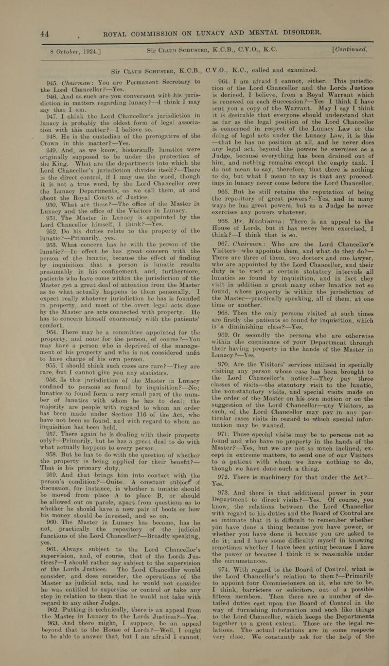 8 October, 1924.] [ Continued.   945. Chairman: You are Permanent Secretary to the Lord Chancellor?—Yes. 946. And as such are you conversant with his juris- diction in matters regarding lunacy?—I think I may say that I am. ise ; 947. I think the Lord Chancellor’s jurisdiction in lunacy is probably the oldest form of legal associa- tion with this matter?—I believe so. 948. He is the custodian of the prerogative of the Crown in this matter?—Yes. 949. And, as we know, historically lunatics were originally supposed to be under the protection of the King. What are the departments into which the Lord Chancellor’s jurisdiction divides itself ?—There is the direct control, if I may use the word, though it is not a true word, by the Lord Chancellor over the Lunacy Departments, as we call them, at and about the Royal Courts of Justice. 950. What are these?—The office of the Master in Lunacy and the office of the Visitors in Lunacy. 951. The Master in Lunacy is «appointed by the Lord Chancellor himself, I think?—Yes. 952. Do his duties relate to the property of the lunatic ?—Primarily, yes. 953. What concern has he with the person of the lunatic?P—In effect he has great concern with the person of the lunatic, because the effect of finding by inquisition that a person is lunatic results presumably in his confinement, and, furthermore, patients who have come within the jurisdiction of the Master get a great deal of attention from the Master as to what actually happens to them personally. I expect really whatever jurisdiction he has is founded in property, and most of the overt legal acts done by the Master are acts connected with property. He has to concern himself enormously with the patients’ comfort. 954. There may be a committee appointed for the property, and none for the person, of course?—You may have a person who is deprived of the manage- ment of his property and who is not considered unfit to have charge of his own person. 955. I should think such cases «are rare?—They are rare, but I cannot give you any statistics. 956. Is this jurisdiction of the Master in Lunacy confined to persons so found by inquisition?—No; lunatics so found form a very small part of the num- ber of lunatics with whom he has to deal; the majority are people with regard to whom an order has been made under Section 116 of the Act, who have not been so found, and with regard to whom no inquisition has been held. 957. There again he is dealing with their property only ?—Primarily, but he has a great deal to do with what actually happens to every person. 958. But he has to do with the question of whether the property is being applied for their benefit ?— That is his primary duty. 959. And that brings him into contact with the person’s condition?—Quite. A constant subjec &gt;f discussion, for instance, is whether a lunatic should be moved from place A to place B, or should be allowed out on parole, apart from questions as to whether he should have a new pair of boots or how his money should be invested, and so on. 960. The Master in Lunacy has become, has he not, practically the repository of ‘the judicial functions of the Lord Chancellor ?—Broadly speaking, yes. 961. ‘Always subject to the Lord Chancellor’s supervision, and, of course, that of the Lords Jus- tices?—I should rather say subject to the supervision of the Lords Justices. The Lord Chancellor would consider, and does consider, the operations of the Master as judicial acts, and he would not consider he was entitled to supervise or control or take any step in relation to them that he would not take with regard to any other Judge. 962. Putting it technically, there is an appeal from the Master in Lunacy to the Lords Justices ?—Yes. 963. And there might, I suppose, be an appeal beyond that to the House of Lords?—Well, I ought to be able to answer that, but I am afraid I cannot. 964. I am afraid I cannot, either. This jurisdic- tion of the Lord Chancellor and the Lords Justices is derived, I believe, from a Royal Warrant which is renewed on each Succession ?—Yes I think I have sent you a copy of the Warrant. May I say I think it is desirable that everyone should understand that as far as the legal position of the Lord Chancellor is concerned in respect of the Lunacy Law or the doing of legal acts under the Lunacy Law, it is this —that he has no position at all, and he never does any legal act, beyond the powers he exercises as a Judge, because everything has been drained out of him, and nothing remains except the empty tank. I do not mean to say, therefore, that there is nothing to do, but what I mean to say is that any proceed- ings in lunacy never come before the Lord Chancellor. 965. But he still retains the reputation of being the repository of great powers?—Yes, and in many ways he has great powers, but as a Judge he never exercises any powers whatever. 966. Mr. Mackinnon: There is an appeal to the House of Lords, but it has never heen exercised, I think?—I think that is so. 967. Chairman: Who are the Lord Chancellor’s Visitors—who appoints them, and what do they do?— There are three of them, two doctors and one lawyer, who are appointed by the Lord Chancellor, and their duty is to visit at certain statutory intervals all lunatics so found by inquisition, and in fact they visit in addition a great many other lunatics not so found, whose property is within the jurisdiction of the Master—practically speaking, all of them, at one time or another. 968. Then the only persons visited at such times are firstly the patients so found by inquisition, which is a diminishing class ?—Yes. 969. Or secondly the persons who are otherwise within the cognisance of your Department through their having property in the hands of the Master in Lunacy P—Yes. 970. Are the Visitors’ services utilised in specially visiting any person whose case has been brought to the Lord Chancellor’s notice?—They pay three classes of visits—the statutory visit to the lunatic, the non-statutory visits, and special visits made on the order of the Master on his own motion or on the suggestion of the Lord Chancellor—any Visitors, as such, of the Lord Chancellor may pay in any par- ticular cases visits in regard to which special infor- mation may be wanted. 971. Those special visits may be to persons not so found and who have no property in the hands of the Master ?—Yes, but we are not so much inclined, ex- cept in extreme matters, to send one of our Visitors to a patient with whom we have nothing to do, though we have done such a thing. 972. There is machinery for that under the Act?— Yes. 973. And there is that additional power in your Department to direct visits?—Yes. Of course, you know, the relations between the Lord Chancellor with regard to his duties and the Board of Control are so intimate that it is difficult to remen.ber whether you have done a thing because you have power, or whether you have done it because you are asked to do it; and I have some difficulty myself in knowing sometimes whether I have been acting because I have the power or because I think it is reasonable under the circumstances. 974. With regard to the Board of Control, what is the Lord Chancellor’s relation to them ?—Primarily to appoint four Commissioners on it, who are to be, I think, barristers or solicitors, out of a possible fifteen members. Then there are a number of de- tailed duties cast upon the Board of Control in the way of furnishing information and such hke things to the Lord Chancellor, which keeps the Departments together to a great extent. Those are the legal re- lations. The actual relations are in some respecte very close. We constantly ask for the help of the