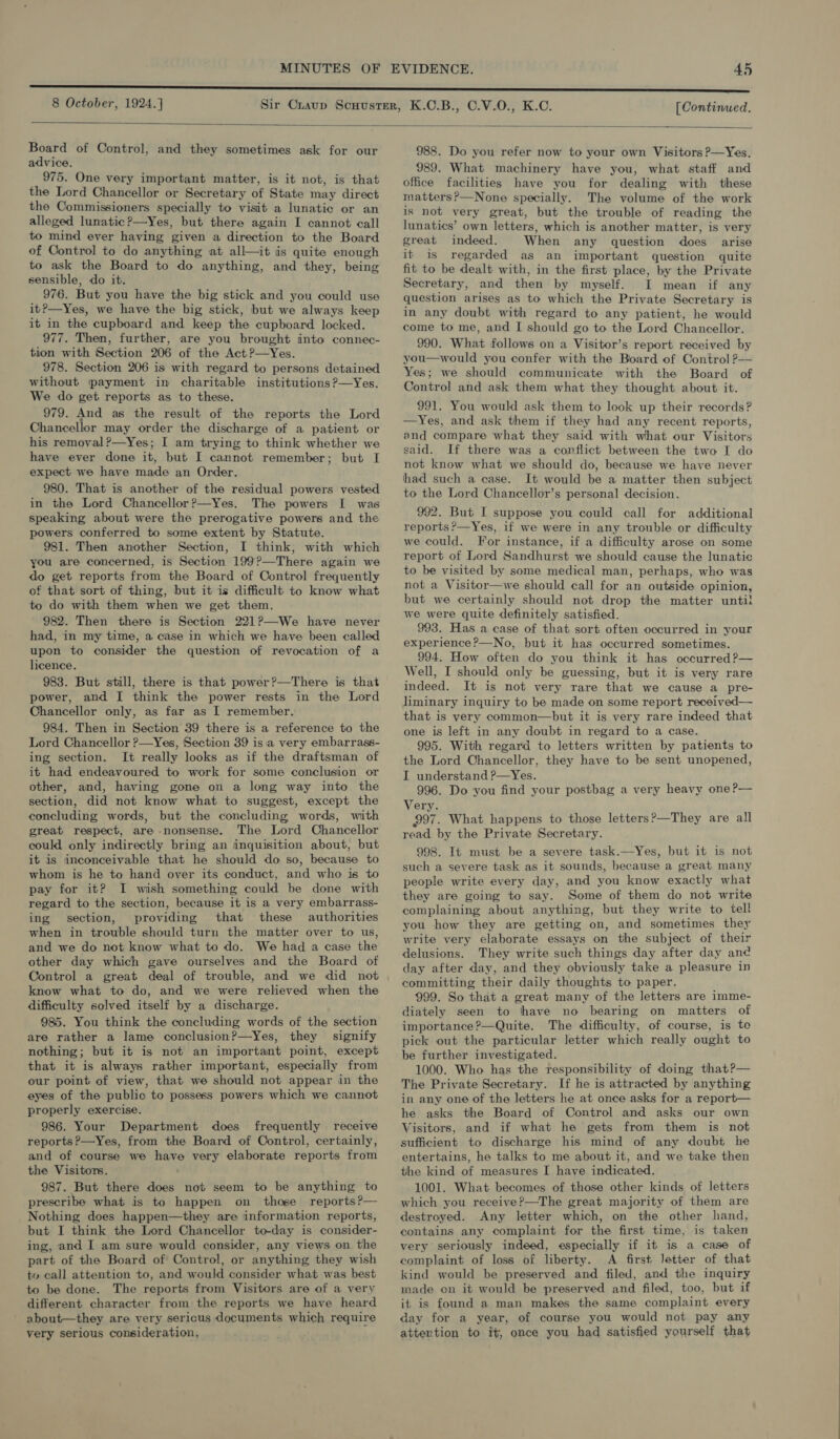 8 October, 1924.] [Continued.  Board of Control, and they sometimes ask for our advice. 975. One very important matter, is it not, is that the Lord Chancellor or Secretary of State may direct the Commissioners specially to visit a lunatic or an alleged lunatic ?—Yes, but there again I cannot call to mind ever having given a direction to the Board of Control to do anything at all—it is quite enough to ask the Board to do anything, and they, being sensible, do it. 976. But you have the big stick and you could use it?—Yes, we have the big stick, but we always keep it in the cupboard and keep the cupboard locked. 977. Then, further, are you brought into connec- tion with Section 206 of the Act?—yYes. 978. Section 206 is with regard to persons detained without payment in charitable institutions ?—Yes. We do get reports as to these. 979. And as the result of the reports the Lord Chancellor may order the discharge of a patient or his removal?—Yes; I am trying to think whether we have ever done it, but I cannot remember; but I expect we have made an Order. 980. That is another of the residual powers vested in the Lord Chancellor ?—Yes. The powers I was speaking about were the prerogative powers and the powers conferred to some extent by Statute. 981. Then another Section, I think, with which you are concerned, is Section 199?—There again we do get reports from the Board of Control frequently of that sort of thing, but it is difficult to know what to do with them when we get them. 982. Then there is Section 221?—We have never had, in my time, a case in which we have been called upon to consider the question of revocation of a licence. 983. But still, there is that power?—There is that power, and I think the power rests in the Lord Chancellor only, as far as I remember. 984. Then in Section 39 there is a reference to the Lord Chancellor ?—Yes, Section 39 isa very embarrass- ing section. It really looks as if the draftsman of it had endeavoured to work for some conclusion or other, and, having gone on a long way into the section, did not know what to suggest, except the concluding words, but the concluding words, with great respect, are nonsense. The Lord Chancellor could only indirectly bring an inquisition about, but it is inconceivable that he should do so, because to whom is he to hand over its conduct, and who is to pay for it? I wish something could be done with regard to the section, because it is a very embarrass- ing section, providing that these authorities when in trouble should turn the matter over to us, and we do not know what to do. We had a case the other day which gave ourselves and the Board of Control a great deal of trouble, and we did not know what to do, and we were relieved when the difficulty solved itself by a discharge. 985. You think the concluding words of the section are rather a lame conclusion?—Yes, they signify nothing; but it is not an important point, except that it is always rather important, especially from our point of view, that we should not appear in the eyes of the public to possess powers which we cannot properly exercise. 986. Your Department does frequently receive reports?—yYes, from the Board of Control, certainly, and of course we have very elaborate reports from the Visitors. 987. But there does not seem to be anything to prescribe what is to happen on those reports?— Nothing does happen—they are information reports, but I think the Lord Chancellor to-day is consider- ing, and I am sure would consider, any views on the part of the Board of Control, or anything they wish to call attention to, and would consider what was best to be done. The reports from Visitors are of a very different character from the reports we have heard about—they are very sericus documents which require yery serious consideration, 988. Do you refer now to your own Visitors ?—Yes. 989. What machinery have you, what staff and office facilities have you for dealing with these matters?—None specially. The volume of the work is not very great, but the trouble of reading the lunatics’ own letters, which is another matter, is very great indeed. When any question does arise it is regarded as an important question quite fit to be dealt with, in the first place, by the Private Secretary, and then by myself. I mean if any question arises as to which the Private Secretary is in any doubt with regard to any patient, he would come to me, and [ should go to the Lord Chancellor. 990. What follows on a Visitor’s report received by you—would you confer with the Board of Control ?— Yes; we should communicate with the Board of Control and ask them what they thought about it. 991. You would ask them to look up their records? —Yes, and ask them if they had any recent reports, and compare what they said with what our Visitors said. If there was a conflict between the two I do not know what we should do, because we have never had such a case. It would be a matter then subject to the Lord Chancellor’s personal decision. 992. But I suppose you could call for additional reports ?’—Yes, if we were in any trouble or difficulty we could. For instance, if a difficulty arose on some report of Lord Sandhurst we should cause the lunatic to be visited by some medical man, perhaps, who was not a Visitor—we should call for an outside opinion, but we certainly should not drop the matter until! we were quite definitely satisfied. 993. Has a case of that sort often occurred in your experience ?—No, but it has occurred sometimes. 994. How often do you think it has occurred?— Well, I should only be guessing, but it is very rare indeed. It is not very rare that we cause a pre- liminary inquiry to be made on some report received— that is very common—but it is very rare indeed that one is left in any doubt in regard to a case. 995. With regard to letters written by patients to the Lord Chancellor, they have to be sent unopened, I understand ?p—Yes. 996. Do you find your postbag a very heavy one?— Very. 997. What happens to those letters?—They are all read by the Private Secretary. 998. It must be a severe task.—Yes, but it is not such a severe task as it sounds, because a great many people write every day, and you know exactly what they are going to say. Some of them do not write complaining about anything, but they write to tell you how they are getting on, and sometimes they write very elaborate essays on the subject of their delusions. They write such things day after day and day after day, and they obviously take a pleasure in committing their daily thoughts to paper. 999. So that a great many of the letters are imme- diately seen to thave no bearing on matters of importance ?—Quite. The difficulty, of course, is te pick out the particular letter which really ought to be further investigated. 1000. Who has the responsibility of doing that?— The Private Secretary. If he is attracted by anything in any one of the letters he at once asks for a report— he asks the Board of Control and asks our own Visitors, and if what he gets from them is not sufficient to discharge his mind of any doubt he entertains, he talks to me about it, and we take then the kind of measures I have indicated. 1001. What becomes of those other kinds of letters which you receive?—The great majority of them are destroyed. Any letter which, on the other hand, contains any complaint for the first time, is taken very seriously indeed, especially if it is a case of complaint of loss of liberty. A first letter of that kind would be preserved and filed, and the inquiry made on it would be preserved and filed, too, but if it is found a man makes the same complaint every day for a year, of course you would not pay any attention to it, once you had satisfied yourself that 