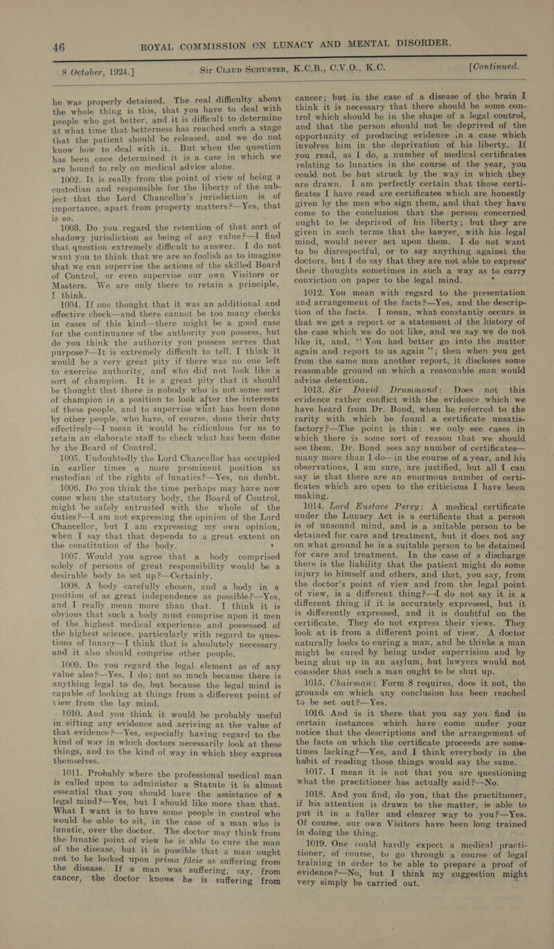  he was properly detained. The real difficulty about the whole thing is this, that you have to deal with people who get better, and it is difficult to determine at what time that betterness has reached such a stage that the patient should be released, and we do not know how to deal with it. But when the question has been once determined it is a case in which we are bound to rely on medical advice alone. 1002. It is really from the point of view of being a custodian and responsible for the liberty of the sub- ject that the Lord Chancellor's jurisdiction is of importance, apart from property matters ?—Yes, that 18 60. 1003. Do you regard the retention of that sort of shadowy jurisdiction as being of any value?—I find that question extremely difficult to answer. I do not want you to think that we are so foolish as to imagine that we can supervise the actions of the skilled Board of Control, or even supervise our own Visitors or Masters. We are only there to retain a principle, E think. 1004. If one thought that it was an additional and effective check—and there cannot be too many checks in cases of this kind—there might be a good case for the continuance of the authority you possess, but do you think the authority you possess serves that purpose ?—It is extremely difficult to tell. I think it would be a very great pity if there was no one left to exercise authority, and who did not look like a sort of champion. It is a great pity that it should be thought that there is nobody who is not some sort of champion in a position to look after the interests of these people, and to supervise what has been done by other people, who have, of course, done their duty effectively—I mean it would be ridiculous for us to retain an elaborate staff to check what has been done by the Board of Control. 1005. Undoubtedly the Lord Chancellor has occupied in earlier times a more prominent position as custodian of the rights of lunatics?—Yes, no doubt. 1006. Do you think the time perhaps may have now come when the statutory body, the Board of Control, might be safely entrusted with the whole of the duties ?—I am not expressing the opinion of the Lord Chancellor, but I am expressing my own opinion, when I say that that depends to a great extent on the constitution of the body. ° 1007. Would you agree that a body comprised solely of persons of great responsibility would be a desirable body to set up?—Certainly. ; 1008. A body carefully chosen, and a body in a position of as great independence as possible?—Yes, and I really mean more than that. I think it is obvious that such a body must comprise upon it men of the highest medical experience and possessed of the highest science, particularly with regard to ques- tions of lunacy—I think that is absolutely necessary, and it also should comprise other people.  1009. Do you regard the legal element as of any value also?—Yes, I do; not so much because there is anything legal to do, but because the legal mind is capable of looking at things from a different point of view from the lay mind. 1010. And you think it would be probably useful in sifting any evidence and arriving at the value of that evidence ?—Yes, especially having regard to the kind of way in which doctors necessarily look at these things, and to the kind of way in which they express themselves. _ 1011. Probably where the professional medical man is called upon to administer a Statute it is almost essential that you should have the assistance of a legal mind?—Yes, but I should like more than that. What I want is to have some people in control who would be «able to sit, in the case of a man who is lunatic, over the doctor. The doctor may think from the lunatic point of view he is able to cure the man of the disease, but it is possible that a man ought not to be looked upon prima facie as suffering from the disease. If a man was suffering, say, from cancer, the doctor knows he is suffering from cancer; but in the case of a disease of the brain I think it is necessary that there should be some con- trol which should be in the shape of a legal control, and that the person should not be deprived of the opportunity of producing evidence in a case which involves him in the deprivation of his liberty. If you read, as I do, a number of medical certificates relating to lunatics in the course of the year, you could not be but struck by the way in which they are drawn. I am perfectly certain that those certi- ficates I have read are certificates which are honestly given by the men who sign them, and that they have come to the conclusion that the person concerned ought to be deprived of his liberty; but they are given in such terms that the lawyer, with his legal mind, would never act upon them. I do not want to be disrespectful, or to say anything against the doctors, but I do say that they are not able to express’ their thoughts sometimes in such a way as to carry conviction on paper to the legal mind. $ 1012. You mean with regard to the presentation and arrangement of the facts?—Yes, and the descrip- tion of the facts. I mean, what constantiy occurs is that we get a report or a statement of the history of the case which we do not like, and we say we do not like it, and, ‘‘ You had better go into the matter again and report to us again ’’; then when you get from the same man another report, it’ discloses some reasonable ground on which a reasonable nan would advise detention. 1013. Sir David Drummond: Does not this evidence rather conflict with the evidence which we have heard from Dr. Bond, when he referred to the rarity with which he found a certificate unsatis- factory?—The point is this: we only see cases in which there is some sort of reason that we should see them. Dr. Bond sees any number of certificates— many more than I do—in the course of a year, and his observations, I am sure, are justified, but all I can say is that there are an enormous number of certi- ficates which are open to the criticisms I have been making. 1014. Lord Eustace Percy: A medical certificate under the Lunacy Act is a certificate that a person is of unsound mind, and is a suitable person to be detained for care and treatment, but it does not say on what ground he is a suitable person to be detained for care and treatment. In the case of a discharge there is the liability that the patient might do some injury to himself and others, and that, you say, from the doctor’s point of view and from the legal point of view, is a different thing?—I do not say it is a different thing if it is accurately expressed, but it is differently expressed, and it is doubtful on the certificate. They do not express their views. They look at it from a different point of view. A doctor naturally looks to curing a man, and he thinks a man might be cured by being under supervision and by being shut up in an asylum, but lawyers would not consider that such a man ought to be shut up. 1015. Chairman: Form 8 requires, does it not, the grounds on which any conclusion has been reached to be set out?—Yes. 1016. And is it there that you say yon find in certain instances which have come under your notice that the descriptions and the arrangement of the facts on which the certificate proceeds are some- times lacking?—Yes, and I think everybody in the habit of reading those things would say the same. 1017. I mean it is not that you are questioning what the practitioner has actually said ?—No. 1018. And you find, do you, that the practitioner, if his attention is drawn to the matter, is able to put it in a fuller and clearer way to you?—Yes. Of course, our own Visitors have been long trained in doing the thing. 1019. One could hardly expect a medical practi- tioner, of course, to go through a course of legal training in order to be able to prepare a proof of evidence?—No, but I think my suggestion might