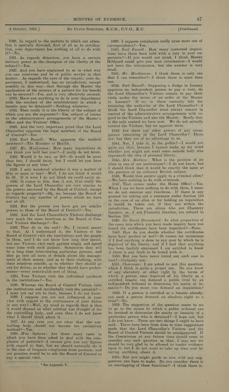  8 October, 1924.] [ Continued.  1020. In regard to the matters to which our atten- tion is specially directed, first of all as to certifica- tion, your department has nothing at all to do with it?—No. 1021. As regards detention, you have a certain tutelary power as the champion of the liberty of the subject P—Yes. 1022. And you have explained to us in what way you can intervene and be of public service in that matter. As regards the care of the lunatic, your de- partment, I understand, has no jurisdiction, except possibly in this way—that through the Master the application of the moneys of a patient for his benefit can be secured ?—Yes, and is very effectively secured. 1023. Have you anything to do in your department with the conduct of the establishment in which a lunatic may be detained ?—Nothing whatever. 1024. Then really it is the liberty of the subject of which you are the exponent?—Yes, subject of course to the administrative arrangements of the Master’s Office and the Visitors’ Office. 1025. And the very important point that the Lord Chancellor appoints the legal members of the Board of Control ?—Yes. 1026. Harl Russell: Who appoints the medical members ?—The Minister of Health. 1027. Mr. Mackinnon: How many inquisitions do you think you held last year?—I really do not know. 1028. Would it be two, or 50?—It would be more than two, I should think, but I could let you have the figures at any time.* 1029. I only wondered whether it was a matter of fifty or more or less?—Well, [ do not think it would be 50. If it were I do not think we could carry on. 1030. It comes to this, does it not, that really the powers of the Lord Chancellor are very similar to the powers exercised by the Board of Control, except as regards property?—Oh, no, because the Board of Control has any number of powers which we have not at all. 1031. But the powers you have got are similar powers to those of the Board of Control?—Yes. 1032. And the Lord Chancellor’s Visitors discharge very much the same functions as the Board of Con- trol Visitors discharge ?—No. 1033. They do in the end?—No, I cannot assent to that. As I understand it, the Visitors of the Board of Control visit the institutions and the people in them, and I do not know how long they spend, but our Visitors visit each patient singly and spend some time with each patient. Sometimes they will be a long time interviewing particular persons, and they go into all sorts of details about the manage- ment of their money, and as to their clothing, with their relatives outside, as to whether they should go out for drives, as to whether they should have pocket- money—every conceivable sort of thing. 1034. Your Visitors visit the individual residents in the institutions P—Yes. 1035. Whereas the Board of. Control Visitors visit the institutions and incidentally visit the patients ?— I must not say yes to that, because I do not know. 1036. I suppose you are not influenced in your view with regard to the continuance of your duties in any way ?—Well, my mind as regards that is that it would depend on what solution was thought of for the controlling body, and even then I do not know what I should think about it. 1037. At any rate you are clear that the con- trolling body should not become too exclusively medical P—Yes, 1038. Miss Symons: Are there many cases in which you have been asked to deal with the com- with regard to that, but we should naturally do it in the case of frequent complaints from patients, and our practice would be to ask the Board of Control to pay a special visit. a.  * See Appendix 7. 1039. 1 suppose complaints really arise more out of correspondence ?—Yes. 1040. Earl Russell: How many contested inquisi- tions have there been held with a jury in your ex- perience?—If you would not mind, I think Master Hildyard could give you that information—I would not have the information, but the number is very small. 1041. Mr. Mackinnon: I think there is only one that I can remember?—I think there is more than one. 1042. Earl Russell: Supposing a Judge in Lunacy appoints an independent person to pay a visit, do the Lord Chancellor’s Visitors remain to pay their visits under the terms of an order of the Master in Lunacy? If so, is there necessity left for retaining the authority of the Lord Chancellor ?—I think the Lord Chancellor must always remain in control of the administrative arrangements with re- gard to the Visitors and also the Master. Really that is the only control we have now. We do not actually control the Visitors, but we appoint them. 1048. Are there any other powers of any conse- quence remaining in the Lord Chancellor ?--There are, but they are of no advantage to us. 1044. Nor, I take it, to the public?—I would not quite say that, because I cannot make up my mind whether you might not want some outside body who represents the idea of personal liberty. 1045. Mrs. Mathew: What is the position of an alien in one of our institutions?—I do not know, but I should think that it would be exactly the same as the position of an ordinary British subject. 1046. Would that answer apply to a criminal alien? —We have nothing to do with criminals. 1047. That comes under the Home Officer—Yes. When I say we have nothing to do with them, I mean we do not exercise any functions. If there is any ground for taking out a summons under Section 116 in the case of an alien or for holding an inquisition it would be taken out, if they are within the jurisdiction. There are aliens who are Chancery lunatics, or, if not Chancery lunatics, are subject to Section 116. 1048. Sir David Drummond: In what proportion of the cases into which you have made inquiry have you found the certificates have been imperfect?—None. 1049. How do you decide whether the certificates have beer perfect or not?—It causes me uneasiness if I find anything is done to any man by which he is deprived of his liberty, and if I find that anything has been faultily expressed I am entitled to know if there is any fault to be found with it. 1050. But you have never found any such case in fact?—Certainly not. 1051. Chairman: I am asked to put this question, which I think is quite a proper one. Do you know of any statutory or other right by the terms of which a person once deprived of his liberty as a certified lunatic can demand a public trial by an independent tribunal to determine his sanity or in- sanity ?—Do you mean can demand san inquisition ? 1052. Jf a person is certified as a lunatic already, can such a person demand an absolute right to a trial P—No. 1053. The suggestion of the question seems to me to go to the means by which a public tribunal can be invoked to determine the sanity or insanity of a particular person who is detained?—I hope not, but I do not know. There are two things I ought to have said. There have been from time to time suggestions made that the Lord Chancellor’s Visitors and the Board of Control Visitors should be amalgamated. If the Commission at any future time should come to consider any such question as that, I may say we should be very glad to be allowed to tender evidence upon it, but Il do not want to take up time now by saying anything about it. 1054. But you might guide us now with any sug- gestions you have to make. Do you consider there is an overlapping of these functions ?—I think there is.