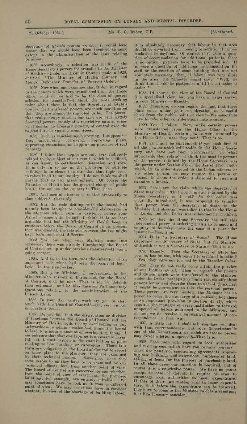  Secretary of State’s powers en bloc, it would have meant that we should have been involved to some extent in the administration of the laws relating to aliens. , 1077. Accordingly, a selection was made of : the Home Secretary’s powers for transfer to the Minister of Health ?—Under an Order in Council made in 1920, entitled ‘‘The Ministry of Health (Lunacy and Mental Deficiency Transfer of Powers) Order.” 1078. Now when one examines that Order, in regard to the powers which were transferred from the Home Office, what do we find to be the class of powers selected for transfer?—I think the most striking point about them is that the Secretary of State’s powers, the transferred powers, are much more limited than they are commonly supposed to be. The powers that really occupy most of our time are very largely financial powers, mostly of a restrictive nature, some- what similar to Treasury powers, of control over the expenditure of visiting committees. 1079. Such as sanctioning borrowing, I suppose P— Yes, sanctioning borrowing, approving plans, approving extensions, and approving purchase of real property. 1080. I think these topics are only very indirectly related to the subject of our remit, which is confined, as you know, to certification, detention and care. It is only in so far as the provision of suitable buildings is an element in care that that topic seems to relate itself to our inquiry. I do not think we shall pursue that to any great extent. Of course the Ministry of Health has the general charge of public health throughout the country?—That is so. 1081. And mental disorder is related necessarily to that subject &gt;—Certainly. 1082. But the code dealing with the insane had already been brought to considerable elaboration in the statutes which were in existence before your Ministry came into being?—I think it is at least arguable that had the Ministry of Health been in existence before the Board of Control in its present form was created, the relation between the two might have been somewhat different. 1088. Yes; but when your Ministry came into existence, there was already functioning the Board of Control, set up under previous statutes?—It was a going concern. 1084. And it, in its turn, was the inheritor of an important code which had been the result of legis- lation in the past?—Yes. 1085. But your Minister, Minister who answers in Parliament for the Board of Control, does he not?—That is so; he defends their estimates, and he also answers Parliamentary Questions relating to the administration of the Lunacy Laws.  1086. In your day to day work are you in close touch with the Board of Control ?—Oh, yes, we are in constant touch. 1087. Do you find that the distribution or division of _ functions between the Board of Control and the Ministry of Health leads to any overlapping or any awkwardness in administration ?—I think it is bound to lead to a certain iamount of overlapping, though I am not sure that that overlapping is necéssarily harm- ful, but it must happen in the examination of plans relating to new buildings or extensions. There is a statutory obligation on the Board of Control to report on those plans to the Minister; they are examined by their technical officers. Sometimes when they come across to us they have to be examined by our technical officers, but, from another point of view. The Board of Control are concerned to see whether, from the point of view of treatment, the proposed buildings, for example, are entirely suitable. We may sometimes have to look at it from a different point of view. We may sometimes have to consider whether, in view of the shortage of building labour, it is absolutely necessary that labour in that area should be diverted from housing to additional accom- modation in asylums. Of course, if it were a ques- tion of accommodation for additional patients, there is no option; piatients have to be provided for. If ii were a question of additional accommodation for staff or the erection cf some building that was not absolutely necessary, then, if labour was very short in the area, the Minister might say: ‘‘ Well, we think this should be postponed until the situation is easier.’’ 1088. Of course, the view of the Board of Control is ‘a specialised view, but you have a larger survey in your Ministry ?—Exactly. 1089. Therefore, do you regard the fact that these plans come under your consideration as a_ useful check from the public point of view ?—We sometimes have to take other considerations into account. 1090. Yes, I follow. Now, while certain powers were transferred from the Home Office to the Ministry of Health, certain powers were retained by the Home Office, were they not?—That is so. 1091. It might be convenient if you took first of all the powers which still reside in the Home Secre- tary and have not been transferred. To what subjects do they relate?—I think the most important of the powers retained by the Home Secretary was the power under Section 205 of the Act of 1890, under which, by an order directed to the Commissioners or any other person, he may require the person or persons to whom the order is directed to visit and: examine a lunatic. 1092. Those are the visits which the Secretary of State may order. That power is still retained by the Home Secretary, is it not?—As the order. was originally introduced, it was proposed to transfer that power from the Secretary of State to the Minister, but objection was taken to that in the House of Lords, and the Order was subsequently modified. 1093. So that the Home Secretary has still this independent power of ordering a visit to be made and enquiry to be taken into the case of a particular lunatic ?—That is so. 1094. It is ‘‘a Secretary of State.’ The Home Secretary is a Secretary of State, but the Minister of Health is not a Secretary of State ?—That is so. 1095. Exactly. Then the Secretary of State has powers, has he not, with regard to criminal lunatics ? —Yes; they were not touched by the Transfer Order. 1096. They do not really come within the purview of ovr inquiry at all. Then as regards the powers and duties which were transferred to the Minister under the Order, perhaps you might just classify those powers for us and describe them to us?—I think first it might be convenient to take the personal powers. Those powers are very limited; the Minister has no power to order the discharge of a patient; but there is an important provision in Section 41 (1), which requires the manager of every institution to forward unopened all letters addressed to the Minister, and in fact we do receive a substantial amount of cor- respondence in that way. 1097. A little later I shall ask you how you deal with that correspondence; but your Department ‘is one of the Departments to which an insane person may direct a letter unopened ?—That is so. 1098. Then next with regard to local authorities and visiting committees have you certain powers P— Those are powers of sanctioning agreements, approv- ing new buildings and extensions, purchase of land, raising of loans for the purpose of purchasing land. Tn all those cases our sanction is required, but of course it is a restrictive power. We have no power except in case of default to require or even to encourage local authorities to incur expenditure. If they of their own motion wish to incur expendi- ture, then before the expenditure can be incurred, they have to come to the Minister to obtain sanction ; it is like Treasury sanction.