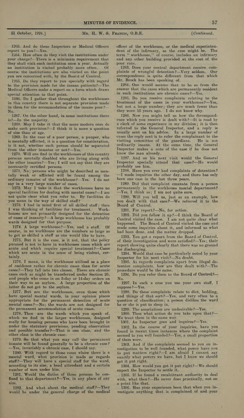  21 October, 1924.] 1263. And do these Inspectors or Medical Officers report to you?—Yes. 1264. How often do they visit the institutions under your charge?—-There is a minimum requirement that they shall visit each institution once a year. Actuaily an institution is visited probably more often. Of course the institutions are also visited on the point you are concerned with, by the Board of Control. 1265. Do they report to you specially with regard to the provision made for the insane patients?—The Medical Officers make a report on a form which draws special attention to that point. 1266. Do I gather that throughout the workhouses in this country there is not separate provision made in them for the accommodation of the insane poor ?— No. 1267. On the other hand, in some institutions there is*—In the majority. 1268. May I take it that the more modern ones do make such prevision?—I think it is more a question of size than of age. 1269. In the case of a poor person, a pauper, who is mentally afflicted, it is a question for consideration, is it not, whether such person should be separated from the other inmates or not?—yYes. 1270. Will one find in the workhouses of this country perscns mentally disabled who are living along with the other inmates?—Yes; I will not say that they are necessarily certified persons. ' 1271. No; persons who might be described as men- tally weak or afflicted will be found among the ordinary inmates of the workhouse?—yYes. I do not say in a very large number of cases. 1272. May I take it that the workhouses have no special facilities for dealing with mental cases?—I am not quite clear what you refer to. By facilities do you mean in the way of skilled staff? 1273. I had in mind first of all skilled staff; then I was thinking of facilities for treatment. Work- houses are not primarily designed for the detention of cases of insanity ?—A large workhouse has probably wards designed for that purpose. 1274. A large workhouse?—Yes, and a staff. Of course, in no workhouse are the numbers so large as to get as skilled a staff as one would like to have. 1275. But it is the case, is it not, that the policy pursued is not to have in workhouses cases which are acute and which require special treatment ?—Cases which are acute in the sense of being violent, cer- tainly. 1276. I mean, is the workhouse utilised as a place of residence rather for chronic cases than for acute cases P—They fall into two classes. There are chronic cases such as might be transferred under Section 26, and people who come in on 3-day or 14-day orders on their way to an asylum. A large proportion of the latter do not get to the asylum. 1277. But are the workhouses, even those which have special mental wards, in your opinion places appropriate for the permanent detention of acute mental cases?—No; the wards are not designed for the permanent accommodation of acute cases. , 1278. Then are the wards which you speak of, which we find in the larger workhouses, designed really for housing persons who have been brought in under the statutory provisions, pending observation and possible transfer?—That is one class, and the other class is the chronic case. 1279. So that what you may call the permanent inmate will be found generally to be a chronic case? —Yes, invariably a chronic case, I should say. 1280. With regard to those cases where there is a mental ward, what provision is made as regards staff ?—They will have a special staff for the ward, according to its size, a head attendant and a certain number of men under him. 1281. Would the duties of those persons be con- fined to that department ?—Yes, in any place of any size. 1282. And what about the medical staff ?—They would be under the general charge of the medical [ Continued. officer of the workhouse, or the medical superinten- dent of the infirmary, as the case might be. The term ‘‘ workhouse,’’ of course, includes an infirmary and any other building provided at the cost of the poor rate. 1283. Does your central department receive com- plaints of wrongful detention?—Very seldom, Our correspondence is quite different from that which Mr. Brock has been speaking of. 1284. One would assume that to be so from the answer that the cases which are permanently resident in such institutions are chronic cases ?—Yes. 1285. Do you receive complaints relating to the treatment of the cases in your workhousesP—Yes, but not a large number; they are much fewer than they were 15 years ago. I do not know why. 1286. Now you might tell us how the ¢orrespond- ence which you receive is dealt with?—lIt is read by a clerk of some experience in my division; it is then referred to the General Inspector, and a reply is usually sent on his advice. In a large number of cases the reply sent is to refer the complainant to the. visiting committee of the guardians. He is not ordinarily insane. At the same time, the General Inspector makes a note of the case if he does not know the man already. 1287. And on his next visit would the General Inspector specially attend that case?—He would probably see him. 1288. Have you ever had complaints of detention? —I made inquiries the other day, and there has only been one case in the last three years. 1289. Did that complaint emanate from a person permanently in the workhouse mental department? —Yes, I think so; I am not quite sure. 1290. Will you tell us, just as an example, how you dealt with that case?—We referred it to the Board of Control. 1291. For report?—No, for action. 1292. Did you follow it up?—1I think the Board of Control visited the case. I am not quite clear what happened. The Board of Control visited the case and made some inquiries about it, and informed us what had been done, and the matter dropped. 1293. You got a report from the Board of Control, of their investigation and were satisfied ?—Yes; their report showing quite clearly that there was no ground for discharging. 1294. Would that case be particularly noted by your Inspector for his next visit?—No doubt. 1295. As regards complaints apart from illegal de- tention complaints, how are they dealt with?—The procedure would be the same. 1296. Do you refer them to the Board of Control ?— No. 1297. In such a case you use your own staff, I suppose P—Yes, 1298. Do these complaints relate to diet, bedding, and things of that sort?—Yes, and very often to a question of classification; a person dislikes the ward he or she is put to sleep in. 1299. The associations are undesirable ?—Yes. 1300. Then what action do you take upon that?— We treat them in the same way. 1301. An Inspector goes and inquires?—Yes. 1302. In the course of your inquiries, have you found in recent times instances where the complaint seemed to you well founded ?—Yes, a small proportion of them were. 1303. And if the complaints seemed to you on in- vestigation to be well founded, what power have you to put matters rightP—I am afraid I cannot say exactly what powers we have, but I know we should get it put right. 1304. How would you get it put right?—We should expect the Inspector to settle it. 1305. If he found a recalcitrant authority to deal with, what then ?—He never does practically, not on a point like that. 1306. Has your experience been that when you in- vestigate anything that is complained of and your