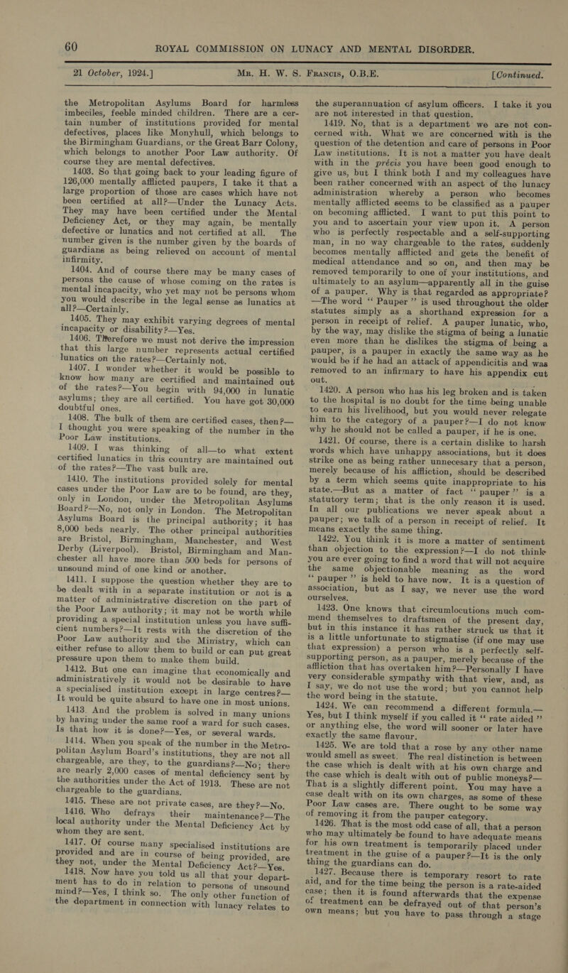  the Metropolitan Asylums Board for harmless imbeciles, feeble minded children. There are a cer- tain number of institutions provided for mental defectives, places like Monyhull, which belongs to the Birmingham Guardians, or the Great Barr Colony, which belongs to another Poor Law authority. Of course they are mental defectives. 1403. So that going back to your leading figure of 126,000 mentally afflicted paupers, I take it that a large proportion of those are cases which have not been certified at all?—Under the Lunacy Acts. Deficiency Act, or they may again, be mentally defective or lunatics and not certified at all. The number given is the number given by the boards of guardians as being relieved on account of mental infirmity. 1404. And of course there may be many cases of persons the cause of whose coming on the rates is mental incapacity, who yet may not be persons whom you would describe in the legal sense as lunatics at all ?—Certainly. 1405. They may exhibit varying degrees of mental incapacity or disability ?—Yes. 1406. TRerefore we must not derive the impression that this large number represents actual certified lunatics on the rates ?—Certainly not. 1407. I wonder whether it would be possible to know how many are certified and maintained out of the rates?—You begin with 94,000 in lunatic asylums; they are all certified. You have got 30,000 doubtful ones. 1408. The bulk of them are certified cases, then P— I thought you were speaking of the number jin the Poor Law institutions. 1409. I was thinking of all—to what extent certified lunatics in this country are maintained out of the rates?&gt;—The vast bulk are. 1410. The institutions provided solely for mental cases under the Poor Law are to be found, are they, only in London, under the Metropolitan Asylums Board?—No, not only in London. The Metropolitan Asylums Board is the principal authority; it has 8,000 beds nearly. The other principal authorities are Bristol, Birmingham, Manchester, and West Derby (Liverpool). Bristol, Birmingham and Man- chester all have more than 500 beds for persons of unsound mind of one kind or another. 1411. I suppose the question whether they are to be dealt with in a separate institution or not is a matter of administrative discretion on the part of the Poor Law authority; it may not be worth while providing a special institution unless you have suffi- cient numbers?—It rests with the discretion of the Poor Law authority and the Ministry, which can either refuse to allow them to build or can put great pressure upon them to make them build. 1412. But one can imagine that economically and administratively it would not be desirable to have a specialised institution except in large centres P— It would be quite absurd to have one in most unions. 1413. And the problem is solved in Many unions by having under the same roof a ward for such cases. Is that how it is done?—Yes, or several wards. 1414. When you speak of the number in the Metro- politan Asylum Board’s institutions, they are not all chargeable, are they, to the guardians?—_No; thera are nearly 2,000 cases of mental deficiency sent by the authorities under the Act of 1918. These are not chargeable to the guardians, 1415. These are not private cases, are they P—No. 1416. Who defrays their maintenance P—The local authority under the Mental Deficiency Act by whom they are sent. 1417. Of course many specialised institutions are provided and are in course of being provided, are they not, under the Mental Deficiency Act?—Yes, 1418. Now have you told us all that your depart- ment has to do in relation to persons of unsound mind ?—Yes, I think so. The only other function of the department in connection with lunacy relates to the superannuation cf asylum officers. I take it you are not interested in that question. 1419. No, that is a department we are not con- cerned with. What we are concerned with is the question of the detention and care of persons in Poor Law institutions. It is not a matter you have dealt with in the précis you have been good enough to give us, but 1 think both I and my colleagues have been rather concerned with an aspect of the lunacy administration whereby a person who becomes mentally afflicted seems to be classified as a pauper on becoming afflicted. I want to put this point to you and to ascertain your view upon it. A person who is perfectly respectable and a self-supporting man, in no way chargeable to the rates, suddenly becomes mentally afflicted and gets the benefit of medical attendance and so on, and then may be removed temporarily to one of your institutions, and ultimately to an asylum—apparently all in the guise of a pauper. Why is that regarded as appropriate? —The word “ Pauper ’”’ is used throughout the older statutes simply as a shorthand expression for a person in receipt of relief. A pauper lunatic, who, by the way, may dislike the stigma of being a lunatic even more than he dislikes the stigma of being a pauper, is a pauper in exactly the same way as he would be if he had an attack of appendicitis and was removed to an infirmary to have his appendix cut out. : 1420. A person who has his leg broken and is taken to the hospital is no doubt for the time being unable to earn his livelihood, but you would never relegate him to the category of a pauper?—I do not know why he should not be called a pauper, if he is one. 1421. Of course, there is a certain dislike to harsh words which have unhappy associations, but it does strike one as being rather unnecesary that a person, merely because of his affliction, should be described by a term which seems quite inappropriate to his state.—But as a matter of fact “ pauper’”’ is a statutory term; that is the only reason it is used. In all our publications we never speak about a pauper; we talk of a person in receipt of relief. It means exactly the same thing. 1422. You think it is more a matter of sentiment than objection to the expression?—I do not thinle you are ever going to find a word that will not acquire the same objectionable meaning as the word “pauper ”’ is held to have now. It is a question of association, but as I say, we never use the word ourselves. 1423. One knows that circumlocutions much com- mend themselves to draftsmen of the present day, but in this instance it has rather struck us that it is a little unfortunate to stigmatise (if one may use that expression) a person who is a perfectly self- supporting person, as a pauper, merely because of the affliction that has overtaken him ?—Personally I have very considerable sympathy with that view, and, as I say, we do not use the word; but you cannot help the word being in the statute. 1424. We can recommend a different formula.— Yes, but I think myself if you called it ‘ rate aided ”’ or anything else, the word will sooner or later have exactly the same flavour. 1425. We are told that a rose by any other name would smell as sweet. The real distinction is between the case which is dealt with at his own charge and the case which is dealt with out of public moneys?— That is a slightly different point. You may have a case dealt with on its own charges, as some of these Poor Law cases are. There ought to be some way of removing it from the pauper category. 1426. That is the most odd case of all, that a person who may ultimately be found to have adequate means for his own treatment is temporarily placed under treatment in the guise of a pauper ?—It is the only thing the guardians can do. 1427. Because there is temporary resort to rate aid, and for the time being the person is a rate-aided case; then it is found afterwards that the expense of treatment can be defrayed out of that person’s own means; but you have to pass through a stage a iti