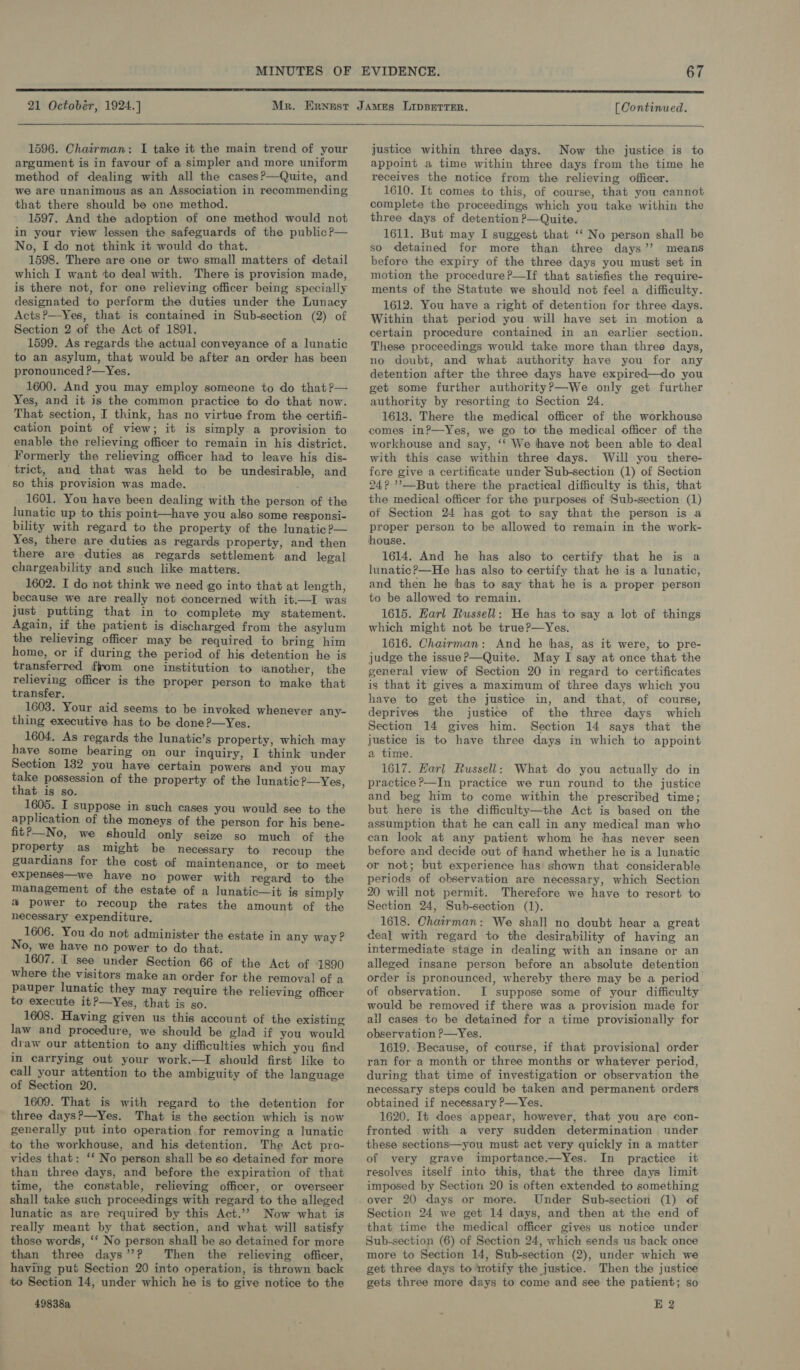  1596. Chairman: I take it the main trend of your argument is in favour of a simpler and more uniform method of dealing with all the cases?—Quite, and we are unanimous as an Association in recommending that there should be one method. 1597. And the adoption of one method would not in your view lessen the safeguards of the public?P— No, I do not think it would do that. 1598. There are one or two small matters of detail which I want to deal with. There is provision made, is there not, for one relieving officer being specially designated to perform the duties under the Lunacy Acts?—Yes, that is contained in Sub-section (2) of Section 2 of the Act of 1891. 1599. As regards the actual conveyance of a lunatic to an asylum, that would be after an order has been pronounced P—Yes. 1600. And you may employ someone to do that?— Yes, and it is the common practice to do that now. That section, I think, has no virtue from the certifi- cation point of view; it is simply a provision to enable the relieving officer to remain in his district. Formerly the relieving officer had to leave his dis- trict, and that was held to be undesirable, and so this provision was made. 1601. You have been dealing with the person of the lunatic up to this point—have you also some responsi- bility with regard to the property of the lunatic ?— Yes, there are duties as regards property, and then there are duties as regards settlement and legal chargeability and such like matters. 1602. I do not think we need go into that at length, because we are really not concerned with it.—I was just putting that in to complete my statement. Again, if the patient is discharged from the asylum the relieving officer may be required to bring him home, or if during the period of his detention he is transferred fom one institution to another, the relieving officer is the proper person to make that transfer. 1603. Your aid seems to be invoked whenever any- thing executive has to be done ?—Yes. 1604. As regards the lunatic’s property, which may have some bearing on our inquiry, I think under Section 132 you have certain powers and you may take possession of the property of the lunatic P—Yes, that is so. 1605. I suppose in such cases you would see to the application of the moneys of the person for his bene- fit?—No, we should only seize so much of the property as might be necessary to recoup the guardians for the cost of maintenance, or to meet expenses—we have no power with regard to the management of the estate of a lunatic—it is simply a power to recoup the rates the amount of the necessary expenditure, 1606. You do not administer the estate in any way? No, we have no power to do that. 1607. IT see under Section 66 of the Act of 1890 where the visitors make an order for the removal of a pauper lunatic they may require the relieving officer to execute it?—Yes, that is go. 1608. Having given us this account of the existing law and procedure, we should be glad if you would draw our attention to any difficulties which you find in carrying out your work.—I should first like to call your attention to the ambiguity of the language of Section 20. 1609. That is with regard to the detention for three days?—Yes. That is the section which is now generally put into operation for removing a lunatic to the workhouse, and his detention. The Act pro- vides that: ‘* No person shall be so detained for more than three days, and before the expiration of that time, the constable, relieving officer, or overseer shall take such proceedings with regard to the alleged lunatic as are required by this Act.’’ Now what is really meant by that section, and what will satisfy those words, ‘‘ No person shall be so detained for more than three days”? Then the relieving officer, having put Section 20 into operation, is thrown back to Section 14, under which he is to give notice to the 49838a justice within three days. Now the justice is to appoint a time within three days from the time he receives the notice from the relieving officer. 1610. It comes to this, of course, that you cannot complete the proceedings which you take within the three days of detention P—Quite. 1611. But may I suggest that ‘‘ No person shall be so detained for more than three days’? means before the expiry of the three days you must set in motion the procedure?—If that satisfies the require- ments of the Statute we should not feel a difficulty. 1612. You have a right of detention for three days. Within that period you will have set in motion a certain procedure contained in an earlier section. These proceedings would take more than three days, no doubt, and what authority have you for any detention after the three days have expired—do you get some further authority?—We only get further authority by resorting to Section 24. 1613. There the medical officer of the workhouse comes in?—Yes, we go to the medical officer of the workhouse and say, ‘‘ We have not been able to deal with this case within three days. Will you there- fore give a certificate under Sub-section (1) of Section 24? ’—But there the practical difficulty is this, that the medical officer for the purposes of ‘Sub-section (1) of Section 24 has got to say that the person is a proper person to be allowed to remain in the work- house. 1614. And he has also to certify that he is a lunatic?—He has also to certify that he is a lunatic, and then he has to say that he is a proper person to be allowed to remain. 1615. Earl Russell: He has to say a lot of things which might not be true?—Yes. 1616. Chairman: And he has, as it were, to pre- judge the issue?—Quite. May I say at once that the general view of Section 20 in regard to certificates is that it gives a maximum of three days which you have to get the justice in, and that, of course, deprives the justice of the three days which Section 14 gives him. Section 14 says that the justice is to have three days in which to appoint a time. 1617. Karl Russell: What do you actually do in practice ?—In practice we run round to the justice and beg him to come within the prescribed time; but here is the difficulty—the Act is based on the assumption that he can call in any medical man who can look at any patient whom he has never seen before and decide out of hand whether he is a lunatic or not; but experience has shown that considerable periods of observation are necessary, which Section 20 will not permit. Therefore we have to resort to Section 24, Sub-section (1). 1618. Chairman: We shall no doubt hear a great deal with regard to the desirability of having an intermediate stage in dealing with an insane or an allezed insane person before an absolute detention order is pronounced, whereby there may be a period of observation. I suppose some of your difficulty would be removed if there was a provision made for all cases to be detained for a time provisionally for observation P—Yes. 1619. Because, of course, if that provisional order ran for a month or three months or whatever period, during that time of investigation or observation the necessary steps could be taken and permanent orders obtained if necessary P—Yes. 1620. It does appear, however, that you are con- fronted with a very sudden determination under these sections—you must act very quickly in a matter of very grave importance.—Yes. In practice it resolves itself into this, that the three days limit imposed by Section 20 is often extended to something Under Sub-section (1) of Section 24 we get 14 days, and then at the end of that time the medical officer gives us notice under Sub-section (6) of Section 24, which sends us back once more to Section 14, Sub-section (2), under which we get three days to wotify the justice. Then the justice gets three more days to come and see the patient; so E 2