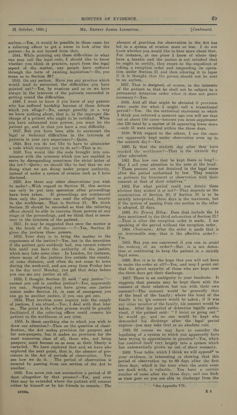  21 October, 1924.]   [ Continued.  asylum.—Yes, it would be possible in those cases for a relieving officer to get a nurse to look after the patient—he is not barred from that. 1644. While pointing out these difficulties in what one may call the legal code, [ should like to know whether you think in practice, apart from the legal aspect of the matter, any people have suffered through the form of existing legislation?—Do you mean as to Section 20? 1645. On any section. Have you any practice which would tend to surmount the difficulties you have pointed out?—Yes, by evasions and so on we have always in the interests of the patients succeeded in getting round the difficulties. 1646. I want to know if you know of any patient who has suffered hardship because of those defects which you allege?—No, except possibly in a way we know nothing about, that is, in the improper dis- charge of a patient who ought to be certified. When you have exhausted your powers, you must let the patient go, and in that you have a real difficulty. 1647. But you have been able to surmount the legal or technical difficulties in the interests of patients in your own experience P—Quite. 1648. But you do not like to have to administer a code which requires you to do so?—That is so. 1649. You would like the code brought into con- sonance with the interests which you are enabled to serve by disregarding sometimes the strict letter of the law ?—Quite; we should like to feel that we are doing what we are doing under proper authority, instead of under a system of evasion such as I have disclosed. 1650. Are there any other observations you wish to make?—With regard to Section 21, this section can only be put into operation after proceedings have been taken. If proceedings are commenced then only the justice can send the alleged lunatic to the workhouse. That is Section 21. We think Section 21 should be amended so that the relieving officer should be able to exercise these powers at any stage of the proceedings, and we think that is neces- sary in the interests of the patient. 1651. It may be suggested that once the matter is in the hands of the justices P—Yes, Section 21 gives the justices those powers. 1652. Your duty is to bring the matter to the cognisance of the justice?—Yes, but in the meantime if the patient gets suddenly bad, you cannot remove him until you have the authority of the justice, which may take some time. In London, for instance, where many of the justices live outside the county, at some distance, and often do not come to town during the week-end, and are away from Friday late in the day until Monday, you get that delay before you can see any justice at all. 1653. I thought Section 21 said ‘‘ any justice ’’— cannot you call in another justice?—Yes, apparently you can. Supposing you have given one justice notice under Section 14, in case of emergency you can go to another justice, if you can get one. 1654. That involves some inquiry into the supply of justices, I am afraid.—Yes; I deal with that later on. The point is the whole process would be greatly facilitated if the relieving officer could remove his patient to the workhouse at any time. 1655. Is there anything else to which you wish to draw our attention?—Then on the question of classi- fication, the Act makes provision for paupers and for non-paupers, but it makes no provision for the most numerous class of all, those who, not being paupers, must become so as soon as their liberty is curtailed. We have explored that and we have also explored the next point, that is, the absence of pro- visions in the Act of periods of observation. You see how we do it. The period of observation is secured by passing from one section of the Act to another. 1656. You mean you can accumulate a period of 23 days altogether by that process?—Yes, and even that may be extended where the patient will consent either by himself or by his friends to remain. The 49838a   absence of provision for observation in the Act has led to a system of evasion more or less. I do not know whether you would like to hear more about that. For instance, at one place I know of where they have a lunatic and the justice is not satisfied that he ought to certify, they resort to the expedient of taking a reception order and suspending its opera- tion under Section 21 and then allowing it to lapse if it is thought that the person should not be sent to an asylum. 1657. That is designed, of course, in the interests of the patient so that he shall not be subject to a permanent detention order when it does not prove necessary ?—Yes. 1658. And all that might be obviated if provision were made for what I might call a transitional period?—Yes. On the statistical statement to which I think you referred a moment ago you will see that out of about 180 cases—because you must supplement the 183 total by a matter of 34 appearing lower down —only 51 were certified within the three days. 1659. With regard to the others, I see the cases are apparently kept under observation even up to the sixtieth day ?—Yes. 1660. Is that the sixtieth day after they have reached the workhouse?—That is the sixtieth day after admission. 1661. But how can they be kept there so long ?— May I call your attention to the note at the head: ‘‘ These persons are not detained in the legal sense after the period authorised by law. They remain as patients for treatment or observation with their consent or that of their relatives.”’ 1662. For what period could you detain them whether they wished it or not?—That depends on the construction of Section 20; if Section 20 is to be strictly interpreted, three days is the maximum, but if the system of passing from one section to the other is adopted, 23 days. 1663. Sir Ernest Hiley: Does that include the 14 days mentioned in the third sub-section of Section 21? —That is after the reception order is made. I am speaking of the period without the reception order. 1664. Chairman: After the order is made that is an irrevocable step—that is the effective order ?— Yes. 1665. But you are concerned if you can to avoid the making of an order?—But it is not deten- tion or continuing to keep the patient in a strictly legal sense. 1666. But it is in the hope that you will not have to make the order at allP—Yes, and may I point out that the great majority of those who are kept over the three days get their discharge. 1667. There is an ambiguity in your headnote. It suggests that persons may be kept there with the consent of their relatives but not with their own consent?—The consent would be generally that of the head of the family; where the head of the family is in, his consent would be taken; if it was any other member of the family, his consent would be taken. After the period of detention legally autho- rised, if the patient said: ‘‘ I insist on going out ”’ he would go, and no one would be kept who demanded his discharge after the legal period expires—you may take that as an absolute rule. 1668. Of course we may have to consider the legalising of a system to which you apparently have been trying to approximate in practice?—Yes, which has resolved itself very largely into a system which has automatically grown up out of sheer necessity. 1669. Your table, which I think we will append* to your evidence, is interesting as showing that this period of observation up to 60 days after the first three days, whicli is the time when the acute cases are dealt with, is valuable. You have a certain number of cases after the three days, and one finds as time goes on you are able to discharge from the   * See Appendix VII. E 3