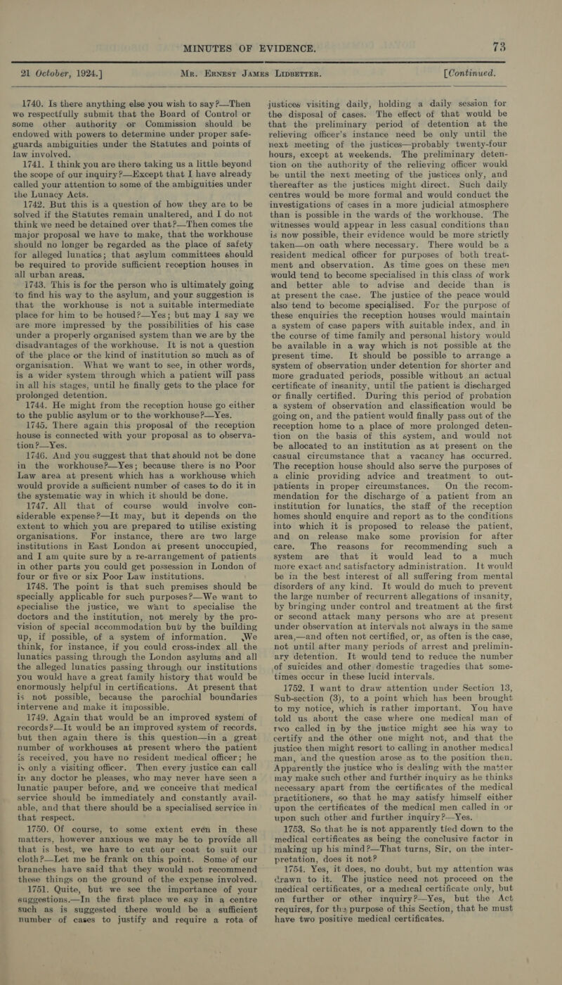  21 October, 1924.]  1740. Is there anything else you wish to say ?—Then we respectfully submit that the Board of Control or some other authority or Commission should be endowed with powers to determine under proper safe- guards ambiguities under the Statutes and points of law involved. 1741. I think you are there taking us a little beyond the scope of our inquiry ?—Except that I have already called your attention to some of the ambiguities under the Lunacy Acts. 1742. But this is a question of how they are to be solved if the Statutes remain unaltered, and I do not think we need be detained over that?—Then comes the major proposal we have to make, that the workhouse should no longer be regarded as the place of safety for alleged lunatics; that asylum committees should be required to provide sufficient reception houses in all urban areas. 1743. This is for the person who is ultimately going to find his way to the asylum, and your suggestion is that the workhouse is not a suitable intermediate place for him to be housed?—Yes; but may 1 say we are more impressed by the possibilities of his case under a properly organised system than we are by the disadvantages of the workhouse. It is not a question of the place or the kind of institution so much as of organisation. What we want to see, in other words, is a wider system through which a patient will pass in all his stages, until he finally gets to the place for prolonged detention. 1744. He might from the reception house go either to the public asylum or to the workhouse ?—Yes. 1745. There again this proposal of the reception house is connected with your proposal as to observa- tion P—Yes. 1746. And you suggest that that should not be done in the workhouse?—Yes; because there is no Poor Law area at present which has a workhouse which would provide a sufficient number of cases to do it in the systematic way in which it should be done. 1747. All that of course would involve con- siderable expense?—It may, but it depends on the extent to which you are prepared to utilise existing organisations. For instance, there are two large institutions in East London at present unoccupied, and I am quite sure by a re-arrangement of patients in other parts you could get possession in London of four or five or six Poor Law institutions. 1748. The point is that such premises should be specially. applicable for such purposes?—-We want to specialise the justice, we want to specialise the doctors and the institution, not merely by the pro- vision of special accommodation but by the building up, if possible, cf a system of information. We think, for instance, if you could cross-index all the lunatics passing through the London asylums and all the alleged lunatics passing through our institutions you would have a great family history that would be enormously helpful in certifications. At present that is not possible, because the parochial boundaries intervene and make it impossible. 1749. Again that would be an improved system of records?—_It would be an improved system of records, but then again there is this question—in a great number of workhouses at present where the patient is received, you have no resident medical officer; he is only a visiting officer. Then every justice can call ir any doctor he pleases, who may never have seen a lunatic pauper before, and, we conceive that medical service should be immediately and constantly avail- able, and that there should be a specialised service in that respect. 1750. Of course, to some extent even in these matters, however anxious we may be to provide all that is best, we have to cut our coat to suit our cloth ?—Let me be frank on this point. Some of our these things on the ground of the expense involved. 1751. Quite, but we see the importance of your suggestions.—In the first place we say in a centre such as is suggested there would be a _ sufficient number of cases to justify and require a rota of  [Continued.  justices visiting daily, holding a daily session for the disposal of cases. The effect of that would be that the preliminary period of detention at the relieving officer’s instance need be only until the next meeting of the justices—probably twenty-four hours, except at weekends. The preliminary deten- tion on the authority of the relieving officer would be until the next meeting of the justices only, and thereafter as the justices might direct. Such daily centres would be more formal and would conduct the investigations of cases in a more judicial atmosphere than is possible in the wards of the workhouse. The witnesses would appear in less casual conditions than is now possible, their evidence would be more strictly taken—on oath where necessary. There would be a resident medical officer for purposes of both treat- ment and observation. As time goes on these men would tend to become specialised in this class of work and better able to advise and decide than is at present the case. The justice of the peace would also tend to become specialised. For the purpose of these enquiries the reception houses would maintain a system of case papers with suitable index, and in the course of time family and personal history would be available in a way which is not possible at the present time. It should be possible to arrange a system of observation under detention for shorter and more graduated periods, possible without an actual certificate of insanity, until the patient is discharged or finally certified. During this period of probation a system of observation and classification would be going on, and the patient would finally pass out of the reception home to a place of more prolonged deten- tion on the basis of this system, and would not be allocated to an institution as at present on the casual circumstance that a vacancy has occurred. The reception house should also serve the purposes of a clinic providing advice and treatment to out- patients in proper circumstances. On the recom- mendation for the discharge of a patient from an institution for lunatics, the staff of the reception homes should enquire and report as to the conditions into which it is proposed to release the patient, and on release make some provision for after care. The reasons for recommending such a system are that it would lead to a much more exact and satisfactory administration. It would be in the best interest of all suffering from mental disorders of any kind. It would do much to prevent the large number of recurrent allegations of insanity, by bringing under control and treatment at the first or second attack many persons who are at present under observation at intervals not always in the same area,—and often not certified, or, as often is the case, not until after many periods of arrest and prelimin- ary detention. It would tend to reduce the number of suicides and other domestic tragedies that some- times occur in these lucid intervals. 1752. IT want to draw attention under Section 13, Sub-section (3), to a point which has been brought to my notice, which is rather important. You have told us about the case where one medical man of two called in by the justice might see his way to certify and the other one might not, and that the justice then might resort to calling in another medical man, and the question arose as to the position then. Apparently the justice who is dealing with the matter may make such ether and further inquiry as he thinks necessary apart from the certificates of the medical practitioners, so that he may satisfy himself either upon the certificates of the medical men called in or upon such other and further inquiry ?—Yes. 1753. So that he is not apparently tied down to the medical certificates as being the conclusive factor in making up his mind?—That turns, Sir, on the inter- pretation, does it not? 1754. Yes, it does, no doubt, but my attention was crawn to it. The justice need not proceed on the medical certificates, or a medical certificate only, but on further or other inquiry?—Yes, but the Act requires, for ths purpose of this Section, that he must have two positive medical certificates.