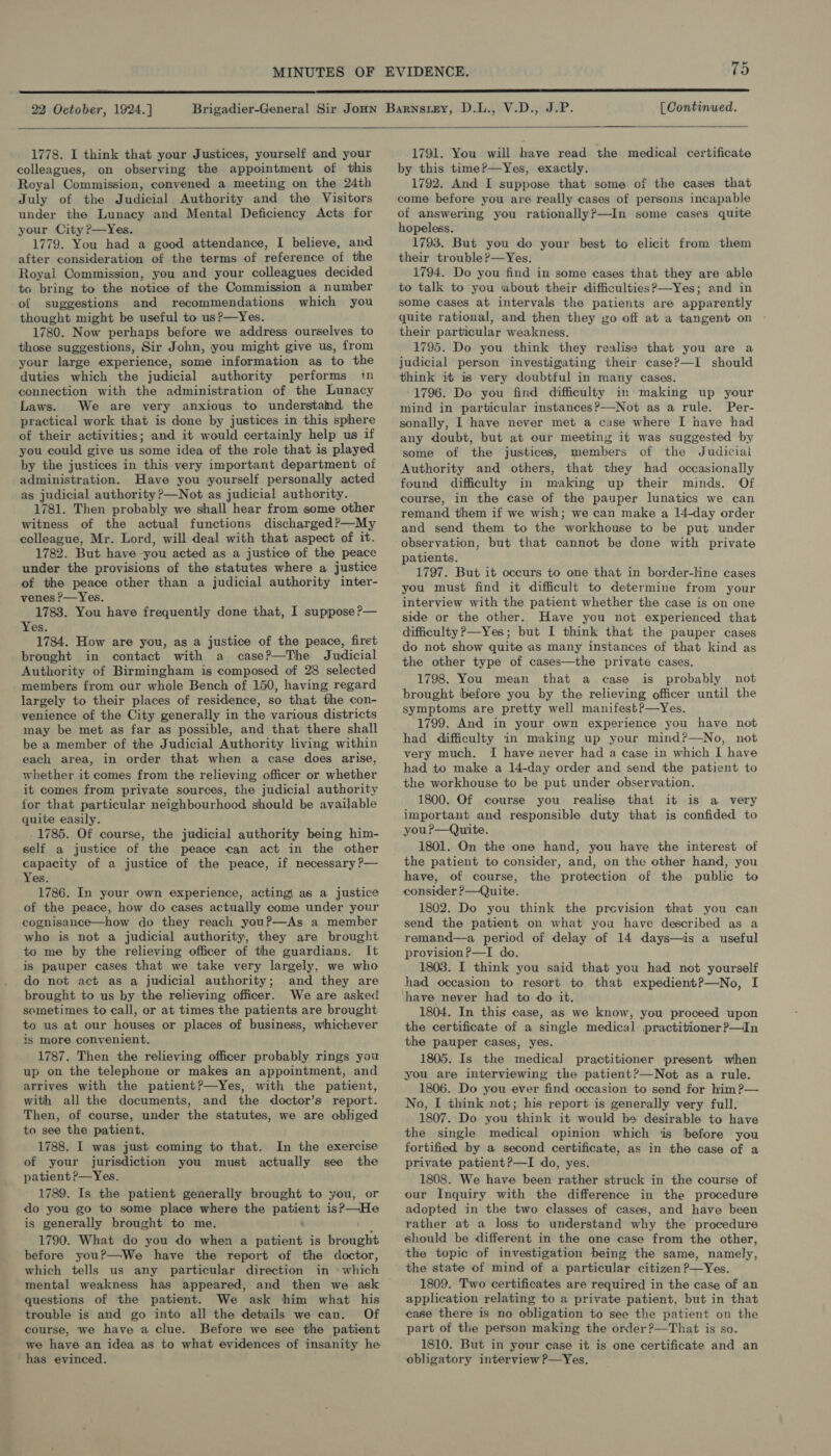  22 October, 1924.]  [ Continued.  1778. I think that your Justices, yourself and your colleagues, on observing the appointment of this Royal Commission, convened a meeting on the 24th July of the Judicial Authority and the Visitors under the Lunacy and Mental Deficiency Acts for your City P—Yes. 1779. You had a good attendance, I believe, and after consideration of the terms of reference of the Royal Commission, you and your colleagues decided ta bring to the notice of the Commission a number of suggestions and recommendations which you thought might be useful to us?—Yes. 1780. Now perhaps before we address ourselves to those suggestions, Sir John, you might give us, from your large experience, some information as to the duties which the judicial authority performs i connection with the administration of the Lunacy Laws. We are very anxious to understand, the practical work that is done by justices in this sphere of their activities; and it would certainly help us if you could give us some idea of the role that is played by the justices in this very important department of administration. Have you yourself personally acted as judicial authority ?—Not as judicial authority. 1781. Then probably we shall hear from some other witness of the actual functions discharged?—My colleague, Mr. Lord, will deal with that aspect of it. 1782. But have you acted as a justice of the peace under the provisions of the statutes where a justice of the peace other than a judicial authority inter- venes P—Yes. 1783. You have frequently done that, I suppose P— Yes. 1784. How are you, as a justice of the peace, firet brought in contact with a case?—The Judicial Authority of Birmingham is composed of 28 selected members from our whole Bench of 150, having regard largely to their places of residence, so that the con- venience of the City generally in the various districts may be met as far as possible, and that there shall be a member of the Judicial Authority living within each area, in order that when a case does arise, whether it comes from the relieving officer or whether it comes from private sources, the judicial authority for that particular neighbourhood should be available quite easily. 1785. Of course, the judicial authority being him- self a justice of the peace can act in the other capacity of a justice of the peace, if necessary ?— Yes. 1786. In your own experience, acting| as a justice of the peace, how do cases actually come under your cognisance—how do they reach youP—As a member who is not a judicial authority, they are brought to me by the relieving officer of the guardians. It is pauper cases that we take very largely, we who do not act as a judicial authority; and they are brought to us by the relieving officer. We are asked sometimes to call, or at times the patients are brought to us at our houses or places of business, whichever is more convenient, 1787. Then the relieving officer probably rings you up on the telephone or makes an appointment, and arrives with the patient?—Yes, with the patient, with all the documents, and the doctor’s report. Then, of course, under the statutes, we are obliged to see the patient. 1788. I was just coming to that. In the exercise of your jurisdiction you must actually see the patient ?—Yes. 1789. Is the patient generally brought to you, or do you go to some place where the pepe is?—He is generally brought to me. 1790. What do you do when a patient is Bhbaght before you?—We have the report of the doctor, which tells us any particular direction in whieh questions of the patient. We ask him what his trouble is and go into all the details we can. Of course, we have a clue. Before we see the patient we have an idea as to what evidences of insanity he has evinced.  1791. You will have read the medical certificate by this time?—Yes, exactly. 1792. And I suppose that some of the cases that come before you are really cases of persons incapable of answering you rationally?—In some cases quite hopeless. 1793. But you do your best to elicit from them their trouble?—Yes. 1794. Do you find in some cases that they are able to talk to you about their difficulties? —Yes; and in some cases at intervals the patients are apparently quite rational, and then they zo off at a tangent on their particular weakness. 1795. Do you think they realisa that you are a judicial person investigating their case?—I should think it is very doubtful in many cases. 1796. Do you find difficulty in making up your mind in particular instances?—Not as a rule. Per- sonally, I have never met a case where I have had any doubt, but at our meeting it was suggested by some of the justices, members of the Judiciai Authority and others, that they had occasionally found difficulty in making up their minds. Of course, in the case of the pauper lunatics we can remand them if we wish; we can make a 14-day order and send them to the workhouse to be put under observation, but that cannot be done with private patients. 1797. But it occurs to one that in border-line cases you must find it difficult to determine from your interview with the patient whether the case is on one side or the other. Have you not experienced that difficulty ?—Yes; but I think that the pauper cases do not show quite as many instances of that kind as the other type of cases—the private cases. 1798. You mean that a case is probably not brought before you by the relieving officer until the symptoms are pretty well manifest?—Yes. 1799. And in your own experience you have not had difficulty in making up your mind?—No, not very much. I have never had a case in which I have had to make a 14-day order and send the patient to the workhouse to be put under observation. 1800. Of course you realise that it is a very important and responsible duty that is confided to you ?—Quite. 1801. On the one hand, you have the interest of the patient to consider, and, on the other hand, you have, of course, the protection of the public to consider ?—Quite. 1802. Do you think the prevision that you can send the patient on what you have described as a remand—a period of delay of 14 days—is a useful provision?—I do. 1803. I think you said that you had not yourself had occasion to resort to that expedient?—No, I have never had to do it. 1804. In this case, as we know, you proceed upon the certificate of a single medical practitioner ?—In the pauper cases, yes. 1805. Is the medical practitioner present when you are interviewing the patient?—Not as a rule. 1806. Do you ever find occasion to send for him?— No, I think not; his report is generally very full. 1807. Do you think it would be desirable to have the single medical opinion. which ‘is before you fortified by a second certificate, as in the case of a private patient?—I do, yes. 1808. We have been rather struck in the course of our Inquiry with the difference in the procedure adopted in the two classes of cases, and have been rather at a loss to understand why the procedure should be different in the one case from the other, the topic of investigation being the same, namely, the state of mind of a particular citizen?—Yes. 1809. Two certificates are required in the case of an application relating to a private patient, but in that case there is no obligation to see the patient on the part of the person making the order?—That is so. 1810. But in your case it is one certificate and an obligatory interview P—Yes.