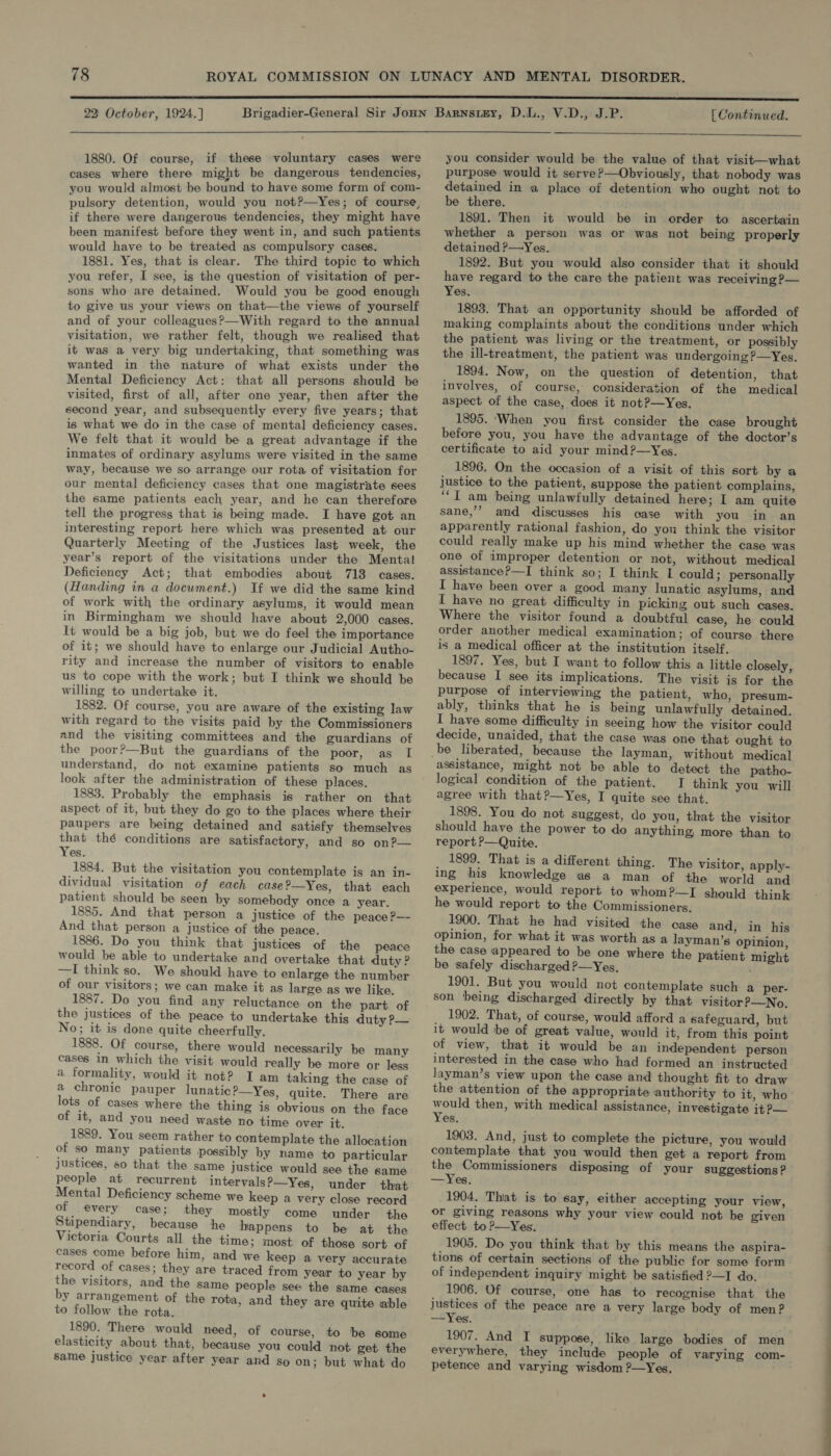 1880. Of course, if these voluntary cases were cases where there might be dangerous tendencies, you would almost be bound to have some form of com- pulsory detention, would you not?—Yes; of course, if there were dangerous tendencies, they might have been manifest before they went in, and such patients would have to be treated as compulsory cases. i 1881. Yes, that is clear. The third topic to which you refer, I see, is the question of visitation of per- sons who are detained. Would you be good enough to give us your views on that—the views of yourself and of your colleagues?—With regard to the annual visitation, we rather felt, though we realised that it was a very big undertaking, that something was wanted in the nature of what exists under the Mental Deficiency Act: that all persons should be visited, first of all, after one year, then after the second year, and subsequently every five years; that is what we do in the case of mental deficiency cases. We felt that it would be a great advantage if the inmates of ordinary asylums were visited in the same way, because we so arrange our rota of visitation for our mental deficiency cases that one magistrate sees the same patients each year, and he can therefore tell the progress that is being made. I have got an interesting report here which was presented at our Quarterly Meeting of the Justices last week, the year’s report of the visitations under the Mental Deficiency Act; that embodies about 713 cases. (Handing in a document.) If we did the same kind of work with the ordinary asylums, it would mean in Birmingham we should have about 2,000 cases. It would be a big job, but we do feel the importance of it; we should have to enlarge our Judicial Autho- rity and increase the number of visitors to enable us to cope with the work; but I think we should be willing to undertake it. 1882. Of course, you are aware of the existing law with regard to the visits paid by the Commissioners and the visiting committees and the guardians of the poor?—But the guardians of the poor, as I understand, do not examine patients so much as look after the administration of these places. 1883. Probably the emphasis is rather on that aspect of it, but they do go to the places where their paupers are being detained and satisfy themselves that thé conditions are satisfactory, and so on?— Yes. 1884. But the visitation you contemplate is an in- dividual visitation of each case ?—Yes, that each patient should be seen by somebody once a year. 1885. And that person a justice of the peace ?—- And that person a justice of the peace. 1886. Do you think that justices of the peace would be able to undertake and overtake that duty ? —I think so. We should have to enlarge the number of our visitors; we can make it as large as we like. 1887. Do you find any reluctance on the part of the justices of the peace to undertake this duty ?— No; it is done quite cheerfully. 1888. Of course, there would necessarily be many cases in which the visit would really be more or less a formality, would it not? I am taking the case of a chronic pauper lunatic?—Yes, quite. There are lots of cases where the thing is obvious on the face of it, and you need waste no time over it. 1889. You seem rather to contemplate the allocation of so many patients possibly by name to particular justices, so that the same justice would see the same people at recurrent intervals?—Yes, under that Mental Deficiency scheme we keep a very close record of every case; they mostly come under the Stipendiary, because he happens to be at the Victoria Courts all the time; most of those sort of cases come before him, and we keep a very accurate record of cases; they are traced from year to year by the visitors, and the same people see the same cases by arrangement of the rota, and they are quite able to follow the rota. 1890. There would need, of course, to be some elasticity about that, because you could not get the same justice year after year and so on; but what do  you consider would be the value of that visit—what purpose would it serve?—Obviously, that nobody was detained in a place of detention who ought not to be there. 1891. Then it would be in order to ascertain whether a person was or was not being properly detained P—Yes. 1892. But you would also consider that it should have regard to the care the patient was receiving ?— Yes. 1893. That an opportunity should be afforded of making complaints about the conditions under which the patient was living or the treatment, or possibly the ill-treatment, the patient was undergoing?—Yes,. 1894. Now, on the question of detention, that involves, of course, consideration of the medical aspect of the case, does it not?—Yes. 1895. ‘When you first consider the case brought before you, you have the advantage of the doctor’s certificate to aid your mind?—Yes. 1896. On the occasion of a visit of this sort by a justice to the patient, suppose the patient complains, ‘“‘T am being unlawfully detained here; I am quite sane,’? and discusses his oase with you in an apparently rational fashion, do yon think the visitor could really make up his mind whether the case was one of improper detention or not, without medical assistance?—I think so; I think I could ; personally I have been over a good many lunatic asylums, and I have no great difficulty in picking out such cases. Where the visitor found a doubtful case, he could order another medical examination; of course there is a medical officer at the institution itself. 1897. Yes, but I want to follow this a little closely, because I see its implications. The visit is for the purpose of interviewing the patient, who, presum- ably, thinks that he is being unlawfully detained. I have some difficulty in seeing how the visitor could decide, unaided, that the case was one that ought to assistance, might not be able to detect the patho- logical condition of the patient. J think you will agree with that?—Yes, I quite see that. 1898. You do not Suggest, do you, that the visitor should have the power to do anything more than to report &gt;—Quite. 1899. That is a different thing. The visitor, apply- ing his knowledge as a man of the world and experience, would report to whom?—I should think he would report to the Commissioners. 1900. That he had visited the case and, in his opinion, for what it was worth as a layman’s opinion, the case appeared to be one where the patient might be safely discharged ?—Yes, 1901. But you would not contemplate such a per- son ‘being discharged directly by that visitor?—No. 1902. That, of course, would afford a safeguard, but it would be of great value, would it, from this point of view, that it would be an independent person interested in the case who had formed an instructed layman’s view upon the case and thought fit to draw the attention of the appropriate authority to it, who would then, with medical assistance, investigate it P— Yes. 1903. And, just to complete the picture, you would contemplate that you would then get a report from the Commissioners disposing of your suggestions? —Yes. 1904, That is to say, either accepting your view, or giving reasons why your view could not be given effect to ?—Yes. 1905. Do you think that by this means the aspira- tions of certain sections of the public for some form of independent inquiry might be satisfied &gt;—I do. 1906. Of course, one has to recognise that the justices of the peace are a very large body of men? 1907. And I suppose, like large bodies of men petence and varying wisdom ?—Yes,