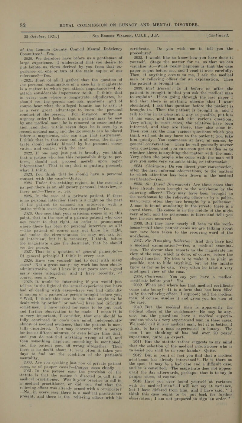  of the London County Council Mental Deficiency Committee ?—Yes. 2020. We therefore have before us a gentleman of large experience. I understand that you desire to put before us views derived by you from that ex- perience on one or two of the main topics of our reference ?—Yes, 2021. First of all I gather that the question of che personal examination of a case by a magistrate is a matter to which you attach importance?—I do attach considerable importance to it. I think that in every case where a magistrate adjudicates, he should see the person and ask questions, and of course hear what the alleged lunatic has to say; 1t is a very great advantage to know the personal conduct of the person. For instance, under an urgency order I believe that a patient may be seen by one medical man; he is removed to some: institu- tion and then within seven days he is seen by a second medical man, and the documents can be placed before a magistrate, who can sign that instrument. I think that in that case and in all cases, the magis- trate should satisfy himself by his personal obser- vation and contact with the case. 2022. If one may just put it broadly, you think that a justice who has this responsible duty to per- form, should not proceed merely upon paper information?—That is so; that is putting precisely what IL think. . 2023. You think that he should have a personal contact with the case?—Quite, 2024. Under the existing regime, in the case of a pauper there is an obligatory personal interview, is there not?—There is, yes. 2025. In the case of a private patient if there is no personal interview there is a right on the part of the patient to demand san interview with a ‘ustice within seven days after reception P—Yes. 2026. One sees that your criticism comes in at this point, that in the case of a private patient who does not resort to that right, an order is pronounced where there has been no personal interview at all? —The patient of course may not know his right, and under the circumstances he may not ask for an interview, but it is necessary, I think, before the magistrate signs the document, that he should see the person. 2027. That is a question of general principle ?— Of general principle I think in every case. 2028. Have you yourself had to deal with many cases ?—-Not a great many; my work has been chiefly administrative, but I have in past years seen a good many cases altogether, and I have recently, of course, seen a few. 2029. It would be interesting if you would just tell us, in the light of the actual experience you have had of dealing with cases—have you had difficulty in saying of a particular person brought before you, ‘Well, I think this case is one that ought to be dealt with by order’’ or not?—I have had difficulty sometimes. I have asked for cases to be put back and further observation to be made. I mean it is so very important, I consider, that one should be fully convinced in one’s own mind, independently almost of medical evidence, that the patient is men- tally disordered. You may converse with a person for ten or fifteen minutes, or even longer than that, and you do not find anything wrong at all, and then something happens, something is mentioned, and the patient goes off wrong altogether. Then there is no doubt about it; very often it takes you days to find out the condition of the patient’s mentality. 2030. Are you speaking just now of private patient cases, or of pauper cases?—Pauper cases chiefly. 2031. In the pawper case the provision of the statute is that the justice is directed to call in a medical practitioner. Was it your practice to call in a medical practitioner, or did you find that the relieving officer was already armed with a certificate ? —No, in every case there is a medical practitioner present, and there is the relieving officer with his [Continued.  certificate. Do you wish me to tell you the procedure ? 2032. I. would like to know how you have done it yourself. Stage the matter for us, so that we can visualise it.—What really happens is that the case paper is put before me, and I read it over carefully. Then, if anything occurs to me, I ask the medical man or relieving officer for an explanation. Then the patient is brought in. 2033. EHarl Russell: Is it before or after the patient is brought in that you ask the medical man to explain?—If on going through the case paper I find that there is anything obscure that I want elucidated, I ask that question before the patient is brought in. Then the patient is brought in, and I talk to him in as pleasant a way as possible, put him at his ease, and then ask him various. questions. Very often, in most cases, the relatives have been informed, and they are there, they also come in. Then you ask the man various questions which you think will not do any harm to the patient; you take him quietly. You commence at first, of course, by general conversation. Then he will generally answer your questions, and you can soon get an idea as to whether there is anything the matter with the man. Very often the people who come with the man will give you some very valuable hints, or information. 2034. Chairman: Do you direct your conversation, after the first informal observations, to the matters to which attention has been drawn in the medical certificate ?—Yes. 2035. Sir David Drummond: Are these cases that have already been brought to the workhouse by the relieving officer?—They may have been brought to the workhouse by the relieving officer or by a police- man; very often they are brought by a policeman. A man is found wandering in the street; there is a crowd there. He comes in in the middle of the night very often, and the policeman is there and tells you how the case occurred. 2036. But they have nearly all been to the work- house?—All these pauper cases we are talking ‘about now have been taken to the receiving ward of the workhouse. 2037. Sir Humphry LRolleston: And they have had a medical examination?—Yes, a medical examina- tion. The doctor then reports to the magistrate his view of the case, which is done, of course, before the alleged lunatic. My idea is to make it as plain as possible, not to hide anything, but let the lunatic know as far as he can. Very often he takes a very intelligent view of the case. 2038. Chairman: You say you have a medical certificate before you ?—Yes. 2039. When and where has that medical certificate come into being ?—It is a form that has been filled in by the relieving officer, I suppose; and the medical man, of course, studies it and gives you his view of the case. 2040. But the medical man is apparently the medical officer of the workhouse?—He may be any- one; but the guardians have a medical superin- tendent who is a very experienced man in these cases. We could call in any medical man, but it is better, I think, to have a man experienced in lunacy. The man I am thinking of has had over 20 years’ experience, quite an expert. 2041. But the statute rather suggests to my mind that the selection of the medical practitioner who is to assist you shall be in your hands ?—Quite. 2042. But in point of fact you find that a medical gentleman has already intervened ?—He is there on the spot; it may be a bad case and a difficult case, and he is consulted. The magistrate does not appear until the day afterwards, perhaps; that is to say in pauper cases, of course. 2043. Have you ever found yourself at variance with the medical man?—I will not say at variance, but I have differed from him, and I have said, “I think this case ought to be put back for further 