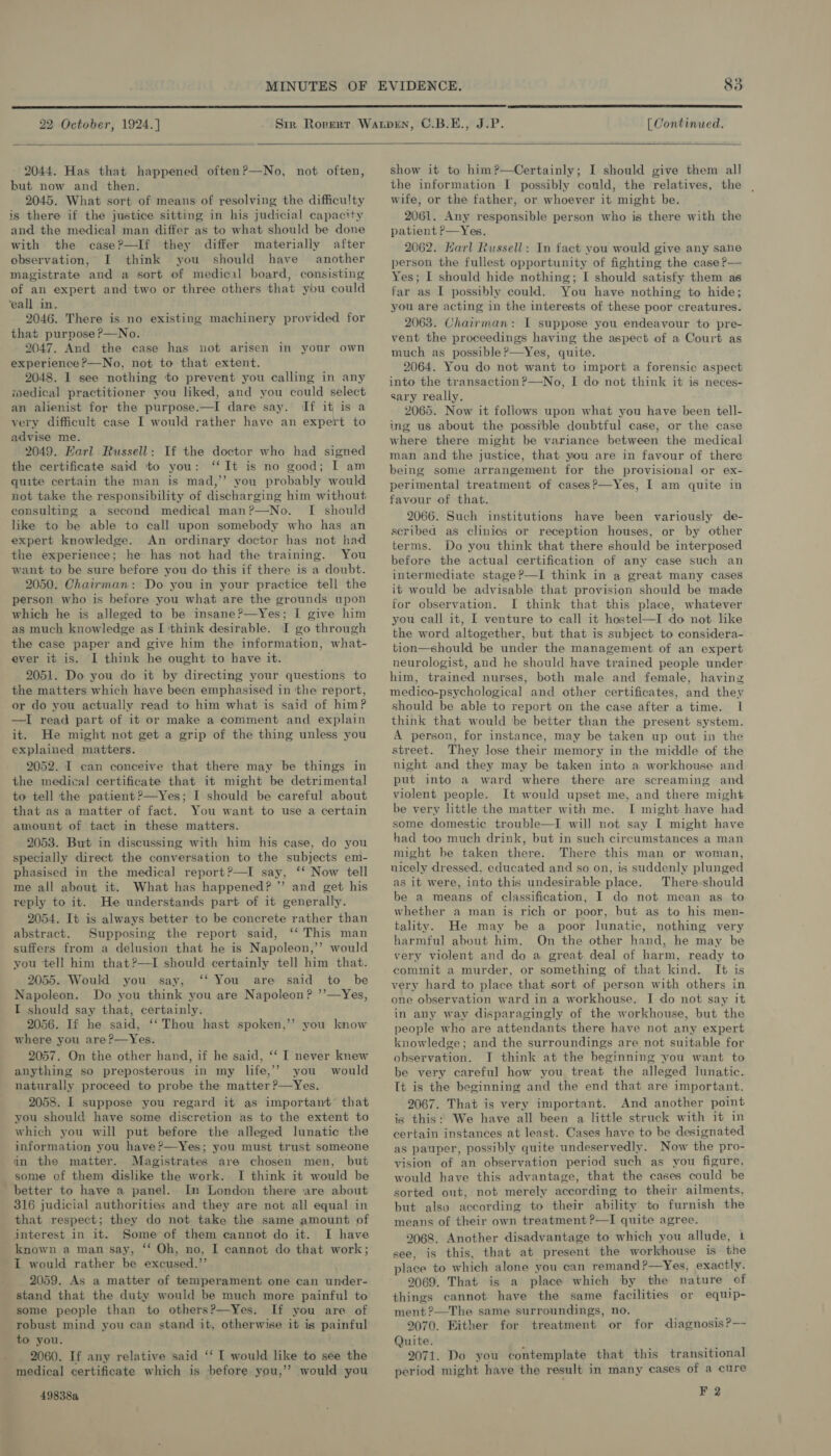  22 October, 1924.]  [ Continued.  2044. Has that happened often?—No, not often, but now and then. 2045. What sort of means of resolving the difficulty is there if the justice sitting in his judicial capacity and the medical man differ as to what should be done with the case?—If they differ materially after observation, I think you should have another magistrate and a sort of medical board, consisting of an expert and two or three others that you could ‘eall in. 2046. There is no existing machinery provided for that purpose ?—No. 9047. And the case has not arisen in your own experience ?—No, not to that extent. 2048. I see nothing to prevent you calling in any iedical practitioner you liked, and you could select an alienist for the purpose.—I dare say. If it is a very difficult case I would rather have an expert to advise me. 2049. Karl Russell: If the doctor who had signed the certificate said to you: ‘It is no good; I am quite certain the man is mad,’’ you probably would not take the responsibility of discharging him without consulting a second medical man?—No. I should like to be able to call upon somebody who has an expert knowledge. An ordinary doctor has not had the experience; he has not had the training. You want to be sure before you do this if there is a doubt. 2050. Chairman: Do you in your practice tell the person who is before you what are the grounds upon which he is alleged to be insane?—Yes; I give him as much knowledge as I ‘think desirable. I go through the case paper and give him the information, what- ever it is. I think he ought to have it. 2051. Do you do it by directing your questions to the matters which have been emphasised in the report, or do you actually read to him what is said of him? —I read part of it or make a comment and explain it. He might not get a grip of the thing unless you explained matters. 2052. I can conceive that there may be things in the medical certificate that it might be detrimental to tell the patient?—Yes; I should be careful about that as a matter of fact. You want to use a certain amount of tact in these matters. 2053. But in discussing with him his case, do you specially direct the conversation to the subjects em- phasised in the medical report?—I say, ‘‘ Now tell me all about it. What has happened? ” and get his reply to it. He understands part of it generally. 2054. It is always better to be concrete rather than abstract. Supposing the report said, ‘‘ This man suffers from a delusion that he is Napoleon,’’ would you tell him that?—I should certainly tell him that. 2055. Would you say, ‘‘ You are said to be Napoleon. Do you think you are Napoleon? ’’—Yes, I should say that, certainly. 2056. If he said, ‘‘ Thou hast spoken,’’? you know where you are?—Yes. 2057. On the other hand, if he said, ‘‘ I never knew anything so preposterous in my life,’? you would naturally proceed to probe the matter ?—Yes. 2058. I suppose you regard it as important that you should have some discretion as to the extent to which you will put before the alleged lunatic the information you have?—Yes; you must trust someone in the matter. Magistrates are chosen men, but some of them dislike the work. I think it would be better to have a panel. In London there ‘are about 316 judicial authorities and they are not all equal in that respect; they do not take the same amount of interest in it. Some’of them cannot do it. I have known a man say, ‘‘ Oh, no, I cannot do that work; I would rather be excused.”’ 2059. As a matter of temperament one can under- stand that the duty would be much more painful to some people than to others?—Yes. If you are of robust mind you can stand it, otherwise it is painful to you. 2060. If any relative said ‘‘ [ would like to see the medical certificate which is before you,’’? would you 49838a   show it to him?—Certainly; I should give them all the information I possibly could, the relatives, the , wife, or the father, or whoever it might be. 2061. Any responsible person who is there with the patient P—Yes. 2062. Marl Russell: In fact you would give any sane person the fullest opportunity of fighting the case ?— Yes; I should hide nothing; I should satisfy them as far as I possibly could. You have nothing to hide; you are acting in the interests of these poor creatures. 2063. Chairman: I suppose you endeavour to pre- vent the proceedings having the aspect of a Court as much as possible?—Yes, quite. 2064. You do not want to import a forensic aspect into the transaction?—No, I do not think it is neces- sary really. 2065. Now it follows upon what you have been tell- ing us about the possible doubtful case, or the case where there might be variance between the medical man and the justice, that you are in favour of there being some arrangement for the provisional or ex- perimental treatment of cases?—Yes, I am quite in favour of that. 2066. Such institutions have been variously de- seribed as clinics or reception houses, or by other terms. Do you think that there should be interposed before the actual certification of any case such an intermediate stage?—I think in a great many cases it would be advisable that provision should be made for observation. I think that this place, whatever you call it, I venture to call it hostel—I do not like the word altogether, but that is subject to considera- tion—should be under the management of an expert neurologist, and he should have trained people under him, trained nurses, both male and female, having medico-psychological and other certificates, and they should be able to report on the case after a time. I think that would be better than the present system. A person, for instance, may be taken up out in the street. They lose their memory in the middle of the night and they may be taken into a workhouse and put into a ward where there are screaming and violent people. It would upset me, and there might be very little the matter with me. I might have had some domestic trouble—I will not say I might have had too much drink, but in such circumstances a man might be taken there. There this man or woman, nicely dressed, educated and so on, is suddenly plunged as it were, into this undesirable place. There:should be a means of classification, I do not mean as to whether a man is rich or poor, but as to his men- tality. He may be a poor lunatic, nothing very harmful about him. On the other hand, he may be very violent and do a great deal of harm, ready to commit a murder, or something of that kind. I+ is very hard to place that sort of person with others in one observation ward in a workhouse. I do not say it in any way disparagingly of the workhouse, but the people who are attendants there have not any expert knowledge; and the surroundings are not suitable for observation. I think at the beginning you want to be very careful how you treat the alleged lunatic. It is the beginning and the end that are important. 2067. That is very important. And another point is this: We have all been a little struck with it in certain instances at least. Cases have to be designated as pauper, possibly quite undeservedly. Now the pro- vision of an observation period such as you figure, would have this advantage, that the cases could be sorted out, not merely according to their ailments, but also according to their ability to furnish the means of their own treatment ?—I quite agree. 9068. Another disadvantage to which you allude, 1 see, is this, that at present the workhouse is the place to which alone you can remand?—Yes, exactly. 2069. That is a place which by the nature of things cannot have the same facilities or equip- ment ?—The same surroundings, no. 2070. Either for treatment or for diagnosis?— Quite. , 2071. Do you contemplate that this transitional period might have the result in many cases of a cure