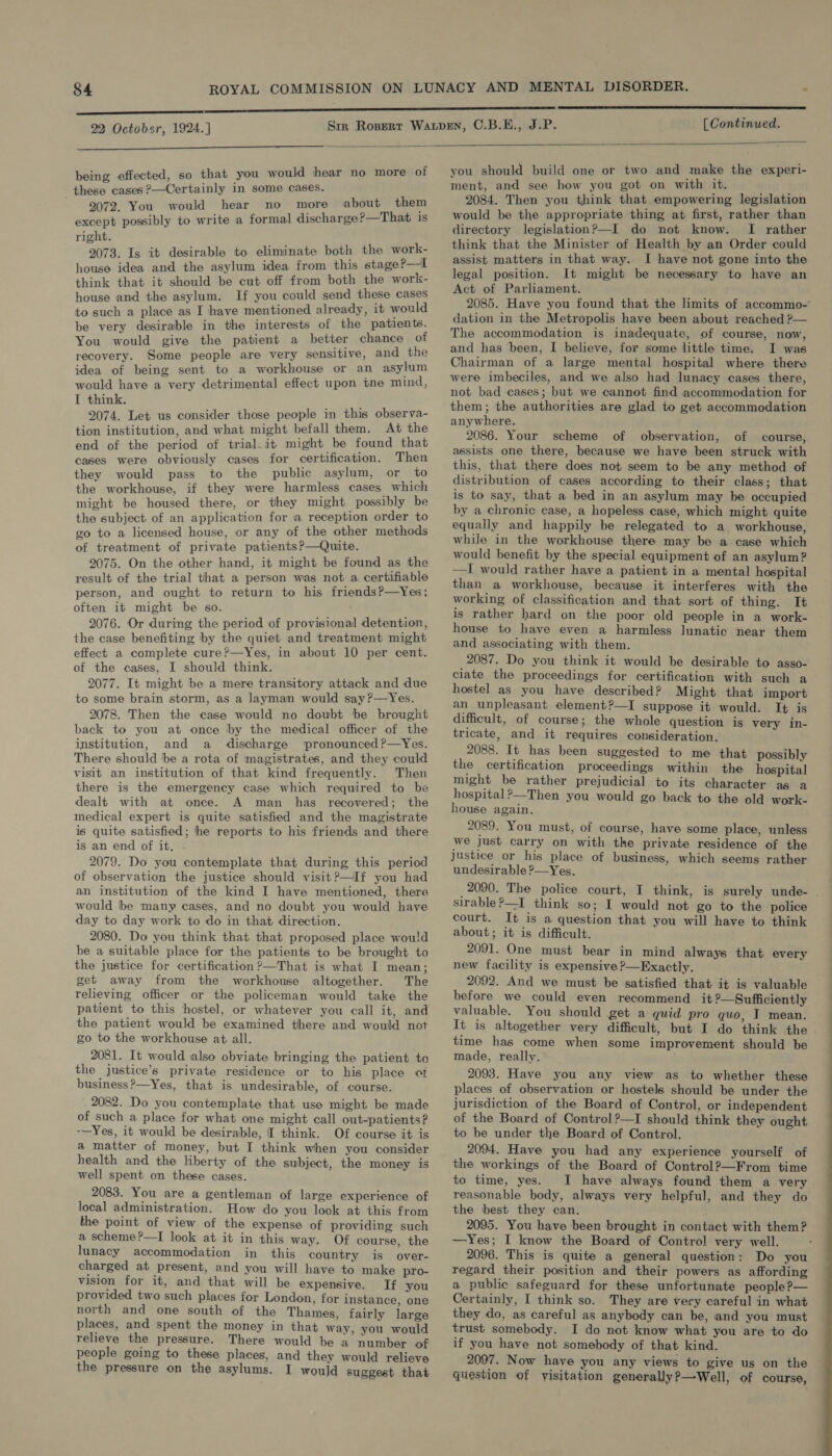    being effected, so that you would hear no more of these cases ?—Certainly in some cases. 2072. You would hear no more about them except possibly to write a formal discharge?—That is right. 2073. Is it desirable to eliminate both the work- house idea and the asylum idea from this stage?—l think that it should be cut off from both the work- house and the asylum. If you could send these cases to such a place as I have mentioned already, it would be very desirable in the interests of the patients. You would give the patient a better chance of recovery. Some people are very sensitive, and the idea of being sent to a workhouse or an asylum would have a very detrimental effect upon tne mind, I think. 2074. Let us consider those people in this observa- tion institution, and what might befall them. At the end of the period of trial. it might be found that cases were obviously cases for certification. Then they would pass to the public asylum, or to the workhouse, if they were harmless cases which might be housed there, or they might possibly be the subject of an application for a reception order to go to a licensed house, or any of the other methods of treatment of private patients?—Quite. 2075. On the other hand, it might be found as the result of the trial that a person was not a certifiable person, and ought to return to his friends?—Yes; often it might be so. 2076. Or during the period of provisional detention, the case benefiting ‘by the quiet and treatment might effect a complete cure?—Yes, in about 10 per cent. of the cases, I should think. 2077. It might be a mere transitory attack and due to some brain storm, as a layman would say?—Yes. 2078. Then the case would no doubt be brought back to you at once by the medical officer of the institution, and a discharge pronounced?—Yes. There should be a rota of magistrates, and they could visit an institution of that kind frequently. Then there is the emergency case which required to be dealt with at once. A man has recovered; the medical expert is quite satisfied and the magistrate is quite satisfied; he reports to his friends and there is an end of it, . 2079. Do you contemplate that during this period of observation the justice should visit?—If you had an institution of the kind I have mentioned, there would be many cases, and no doubt you would have day to day work to do in that direction. 2080. Do you think that that proposed place wou!d be a suitable place for the patients to be brought to the justice for certification ?—That is what I mean; get away from the workhouse altogether. The relieving officer or the policeman would take the patient to this hostel, or whatever you call it, and the patient would be examined there and would not go to the workhouse at all. 2081. It would also obviate bringing the patient to the justice’s private residence or to his place of business ?—Yes, that is undesirable, of course. 2082. Do you contemplate that use might be made of such a place for what one might call out-patients ? -—Yes, it would be desirable, I think. Of course it is a matter of money, but I think when you consider health and the liberty of the subject, the money is well spent on these cases.   2083. You are a gentleman of large experience of local administration. How do you lock at this from the point of view of the expense of providing such a scheme?—I look at it in this way. Of course, the lunacy accommodation in this country is over- charged at present, and you will have to make pro- vision for it, and. that will be expensive. If you provided two such places for London, for instance, one north and one south of the Thames, fairly large relieve the pressure. There would be a number of people going to these places, and they would relieve the pressure on the asylums. I would suggest that you should build one or two and make the experi- ment, and see how you got on with it. 2084. Then you think that empowering legislation would be the appropriate thing at first, rather than directory legislation?—I do not know. I rather think that the Minister of Health by an Order could assist matters in that way. I have not gone into the legal position. It might be necessary to have an Act of Parliament. dation in the Metropolis have been about reached ? The accommodation is inadequate, of course, now, and has been, I believe, for some little time. I was Chairman of a large mental hospital where there were imbeciles, and we also had lunacy cases there, not bad cases; but we cannot find accommodation for them; the authorities are glad to get accommodation anywhere. 2086. Your scheme of observation, of course, assists one there, because we have been struck with this, that there does not seem to be any method of distribution of cases according to their class; that  by a chronic case, a hopeless case, which might quite equally and happily be relegated to a workhouse, while in the workhouse there may be a case which would benefit by the special equipment of an asylum? —I would rather have a patient in a mental hospital than a workhouse, because it interferes with the working of classification and that sort of thing. It is rather hard on the poor old people in a work- house to have even a harmless lunatic near them and associating with them. 2087. Do you think it would be desirable to asso- ciate the proceedings for certification with such a hostel as you have described? Might that import an unpleasant element?—I suppose it would. It is difficult, of course; the whole question is very in- tricate, and it requires consideration. 2088. It has been suggested to me that possibly the certification proceedings within the hospital might be rather prejudicial to its character as a hospital?—Then you would go back to the old work- house again. 2089. You must, of course, have some place, unless we Just carry on with the private residence of the justice or his place of business, which seems rather undesirable ?—Yes. sirable ?—I_ think so; I would not go to the police court. It is a question that you will have to think about; it is difficult. 2091. One must bear in mind always that every new facility is expensive ?—Exactly. 2092. And we must be satisfied that it is valuable before we could even recommend it ?—Sufficiently valuable. You should get a quid pro quo, I mean. time has come when some improvement should be made, really. 20938. Have you any view as to whether these places of observation or hostels should be under the jurisdiction of the Board of Control, or independent of the Board of Control?—I should think they ought to be under the Board of Control. 2094. Have you had any experience yourself of the workings of the Board of Control?—From time to time, yes. I have always found them a very reasonable body, always very helpful, and they do the best they can. 2095. You have been brought in contact with them? —Yes; I know the Board of Control very well. 2096. This is quite a general question: Do you regard their position and their powers as affording a public safeguard for these unfortunate people?— Certainly, I think so. They are very careful in what they do, as careful as anybody can be, and you must if you have not somebody of that kind. 2097. Now have you any views to give us on the question of visitation generally?—Well, of course, ts