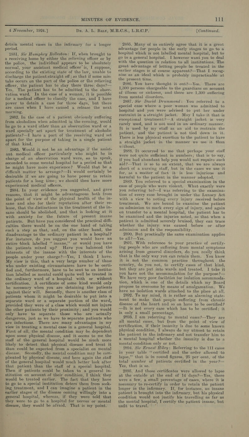 4 November, 1924.]  detain mental cases in the infirmary for a longer period, 2881. Sir Humphry Rolleston: If, when brought to a receiving home by either the relieving officer or by the police, the individual appears to be absolutely normal, your assistant medical officer is, I suppose, according to the existing state of the law, unable to discharge the patient straight off; so that if some mis- take occurs on the part of the police or the relieving officer, the patient has to stay there three; days ?— Yes. The patient has to be admitted to the obser- vation ward. In the case of a woman, it is possible for a medical officer to classify the case, and I have power to detain a case for three days, but there are cases when I have caused a release the next morning. 2882. In the case of a patient obviously suffering from alcoholism when admitted in the evening, would he go to a ward othér than an observation ward or a ward specially set apart for treatment of alcoholic patients?—I have a part of the receiving ward set apart for the purpose of taking in a single patient of that kind. 2883. Would it not be an advantage if the assist- ant medical officer particularly who might be in charge of an observation ward were, so to speak, seconded to some mental hospital for a period so that he might have more experience? Would that be a dificult matter to arrange?—It would certainly be desirable if we are going to have power to retain patients for a long time; we should then have more experienced medical officers. 2884. In your evidence you suggested, and gave reasons, that it might be advantageous both from the point of view of the physical health of the in- sane and also for their reputation after their re- lease, that the distinctions in the treatment of the in- sane should be abolished, and that is looking at it with anxiety for the future of present insane patients. But ‘have you considered the practical diff- culties there would be on the one hand of taking such a step as that, and, on the other hand, the disadvantage to the ordinary patient in a hospital? For instance, do you suggest you would have an entire ‘block labelled ‘‘ insane,’? or would you have the patients mixed up? Have you balanced the interests of the insane with the interests of the people under your charge?—Yes, I think I have. My view is this, that a very large number of those who under existing circumstances have to be certi- fied and, furthermore, have to be sent to an institu- tion labelled as mental could quite well be treated in the ordinary ward of a hospital with or without certification. A certificate of some kind would only be necessary when you are detaining the patients against their will. Secondly, there is another class of patients whom it might be desirable to put into a separate ward or a separate portion of the ward, provided they were of a class which would not injure the other patients by their proximity; and you would only have to separate those who are actually dangerous, just as we have to separate patients who are infectious. There are many advantages in my view in treating a mental case in a general hospital. First of all, the mental condition may be dependent upon some physical disease, and it seems to me the staff of the general hospital would be much more likely to detect that physical disease and treat it than could be expected from a specialist on menta! disease. Secondly, the mental condition may be com- plicated by physical disease, and here again the staff of the general hospital would much better look after that patient than the staff of a speciai hospital. Then if patients could be taken to a general in- stitution on account of their condition, I think they would be treated earlier. The fact that they have to go to a special institution deters them from seek- ing treatment, and I can imagine a patient in the earlier stages of the disease coming willingly into a general hospital, whereas, if they were told that they were to go to a hospital for nerves or mental disease, they would be afraid. That is my point. [ Continued. 2885. Many of us entirely agree that it is a great advantage for people in the early stages to go to a hospital which is not labelled mental hospital, but to go to a general hospital. I however want you to deal with the question in relation to all institutions. The great advantage of letting people be treated in the earlier stages is of course apparent?—That I recog- nise as an ideal which is probably impracticable at the present time. 2886. You have thought it out?—Yes. There are 1,300 persons chargeable to the guardians on account of illness or sickness, and there are 1,300 suffering from mental disorders. 2887. Sir David Drummond: You referred to a special case where a poor woman was admitted to hospital and you were advised to put her under restraint in a straight jacket. May I take it that is exceptional treatment?—A straight jacket is very rarely used, and is not used in an ordinary manner. It is used by my staff as an aid to restrain the patient, and the patient is not tied down in it. There is less physical exertion to the patient to have a straight jacket in the manner we use it than without. 2888. It occurred to me that perhaps your staff were not quite sufficient in numbers; that is to say, if you had abundant help you would not require such aid?—That is so to an extent, that we are always short of a nursing staff, but in the cases we use it for, as a matter of fact it is less injurious and harmful to the patient in the manner adopted. 2889. You referred to a special examination in the case of people who were violent. What exactly were you referring to?—I was referring to the examina- tion of every case brought in under the Lunacy Act with a view to noting every injury received before treatment. We are bound to examine the patient on admission to mark every sign of injury, and again on transfer to a mental hospital, the patient has to be examined and the injuries noted, so that when a patient is admitted severely bruised, they can trace whether the injury was caused before or after admission and fix the responsibility. 2890. But practically the same examination applies to all?P—Yes. 2891. With reference to your practice of certify- ing people who are suffering from mental symptoms arising from general disorders, do you really think that is the only way you can retain them. . You know it is not the common practice throughout the country, do you not, to certify cases of that kind, but they are put into wards and treated. I take it you have not the accommodation for the purpose ?— We have very poor facilities for isolation accommoda- tion, which is one of the details which my Board propose to overcome by means of amalgamation. We have no isolation wards attached to the place at all. 2892. To my mind, it is rather an alarming state- ment to make that people suffering from chronic disease of the heart and so on have to be certified? —It is not every case which has to be certified; it is only a small percentage. 2893. I am referring to mental cases?—They are all mental cases, but from the point of view of certification, if their insanity is due to some known physical condition, I always do my utmost to retain the patient in the infirmary and not transfer him to a mental hospital whether the insanity is due to a mental condition only or not. 2894. Sir Ernest Hiley: Referring to the 111 cases in your table ‘‘ certified and the order allowed to lapse,’”’ that is in round figures, 25 per cent. of the total number of patients certified in the year ?— Yes, that is so. 2895. And those certificates were allowed to lapse at the outside at the end of 14 days?—Yes, there were a few, a small percentage of cases, where it is longer in the infirmary. If, for instance, an insane patient is brought into the infirmary, but his physical condition would not justify his travelling as far as the mental hospital, I certify the patient insane, but unfit to travel. ~