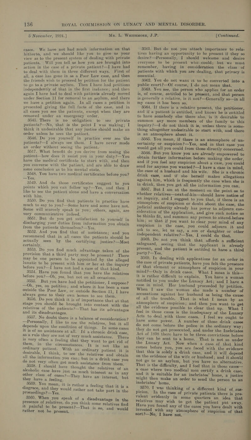 5 November, 1924.]  cases. We have not had much information on that hitherto, and we should like you to give us your view as to the present system of dealing with private patients. Will you tell us how you are brought into action in the case of a private patient?—I have had to deal with them in three different ways. First of all, a case has gone in as a Poor Law case, and then the friends wish to proceed by petition for the patient to go to a private asylum. Then I have had petitions independently of that in the first instance ; and then again I have had to deal with patients already moved under Section 11 for removal to an asylum, and there we have a petition again. In all cases a petition is presented giving the full facts of the case, and in all cases you see the patients, except when they are removed under an emergency order. : 3545. There is no obligation to see private patients?—No, that is the point I was making; I think it undesirable that any justice should make an order unless he sees the patient. 3546. Do you yourself in practice ever see the patients?—I always see them. I have never made an order without seeing the patient. 3517. What benefit do you derive from seeing the patient—how does it assist you in your duty?—You have the medical certificate to start with, and then you converse with the patient, and are able to draw some conclusion as to his mental state. 3548. You have two medical certificates before you? —Yes. 3549. And do those certificates suggest to you points which you can follow up?—yYes, and then I like to see the patient alone and have a conversation with him, 3550. Do you find that patients in practice have much to say to youP—Some have and some have not. Some will scarcely speak to you; others, again, are very communicative indeed. 3551. But do you get satisfaction to yourself in discharging your duties from information you obtain from the patients themselves ?—Yes. 3552. And you find that of assistance; and you recommend that in all cases the patients should be actually seen by the certifying justice ?—Most certainly. 3553. Do you find much advantage taken of the provision that a third party may be present? There may be one person to be appointed by the alleged lunatic to be present with him or her at the inquiry before youP—I have not had a case of that kind. 3554. Hive you found that you have the relatives before you?—Oh) yes, but not on all occasions. 3555. But you have had the petitioner, I suppose? —0Oh, yes, on petition; and where it has been a case outside the Poor Law, or outside Section 11, I have always gone to their own homes to see them. 3556. Do you think it is of importance that at that stage you should be brought into contact with the relatives of the patients?—That has its advantages and its disadvantages. 3557. No doubt there is a balance of consideration ? —Personally, I like to see the relatives, but it all depends upon the condition of things. In some cases it is of no assistance at all. Ii a chronic drink case, as a rule they are not of very much assistance. There is very often a feeling that they want to get rid of them, in the circumstances. It is not like an ordinary patient. With an ordinary patient it is desirable, I think, to see the relatives and obtain all the information you can; but in a drink case you do not very often get much assistance from them. 3558. I should have thought the relatives of an alcoholic case haye just as much ‘interest as in any other class of cases?—They have an interest, but they have a feeling. 3559. You mean, it is rat] disgrace, and they would r proceedings P—Yes, 3560. When you speak of a disadvantage in the presence of relatives, do you think some relatives find it painful to be present?—That is 80, and would rather not be present, ler a feeling that it is a ather not take part in the [ Continued.  3561. But do not you attach importance to rela- tives having an opportunity to be present if they so desire?—Personally, I should welcome and. desire everyone to be present who could; but we must remember, having in consideration the class of patients with which you are dealing, that privacy is essential, 3562. You do not want 1t to be converted into a public court?—Of course, I do not mean that. 3563. You see, the person who applies for an order is, of course, entitled to be present, and that person is generally a relative, is it not?—Generally so—in all my cases it has been so. 3564. If there is a relative present, the petitioner, and if a patient is entitled, and knows he is entitled to have somebody else there also, is it desirable to summon any more members of the family to this inquiry?—I do not think it is, unless there is some- thing ‘altogether undesirable to start with, and there is an atmosphere about it. 3565. You mean, if there is an atmosphere of un- certainty or suspicion?—Yes, and in that case you would get all you could from those directly concerned. | 3566. But you know you are already empowered to obtain further information before making the order, and if you feel any suspicion about a case, you could send for anyone you wanted ?—I have a case in mind, the case of a husband and his wife. She is a chronic drink case, and if she herself makes allegations against him, which is frequently the case when she is in drink, then you get all the information you can, 3567. But I am at the moment on the point as to whether relatives—next-of-kin—should have notice of an inquiry, and I suggest to you that, if there is an atmosphere of suspicion or doubt about the case, the Judicial authority already has power to adjourn con- sideration of the application, and give such notice as he thinks fit, and summon any person to attend before him; so that if you want to clear your mind of any suspicion in the case, you could adjourn it and ask to see, let us say, a son or daughter or other independent relative?—Yes, I could do that. 3568. Do not you think that affords a sufficient safeguard, seeing that the applicant is already present, and the patient is entitled to have a third party ?—Yes. 3569. In dealing with applications for an order in the case of private patients, have you felt the presence of that element or atmosphere of suspicion in your mind?—Only in drink cases. What I mean is this— it is rather difficult to explain. You have a woman notified to you under the Lunacy Act; and I have a case in mind. Her husband proceeded by petition. When I saw the woman she made a number of accusations against her husband as being the cause of all the trouble. That is what I mean by an atmosphere of suspicion; and then you want to get all the evidence possible to clear that up. What I feel in those cases is the inadequacy of the Lunacy Acts to deal with those cases. I feel we ought to have some power. A number of these drink cases do not come before the police in the ordinary way; they do not get prosecuted, and under the Inebriates Act of 1898 there have to be three. convictions before they can be sent to a home. That is not so under the Lunacy Act. Now when a case of that kind comes before you, you are faced with the evidence that this is solely a drink case, and it will depend on the evidence of the wife or husband; and it should not go to an asylum, but you have no alternative. That is the difficulty, and I feel that in those cases— a case where two medical men certify a drink case, and it is suitable for an inebriates’ home, a justice might then make an order to send the person to an inebriates’ home, 3570. I was thinking of a different kind of sus- picion. In the case of private patients there is pre- valent evidently in some quarters an idea that relatives may wish to get the patient put away. Have you found any of the cases you have dealt with invested with any atmosphere of suspicion of that sort?—No, I have not.